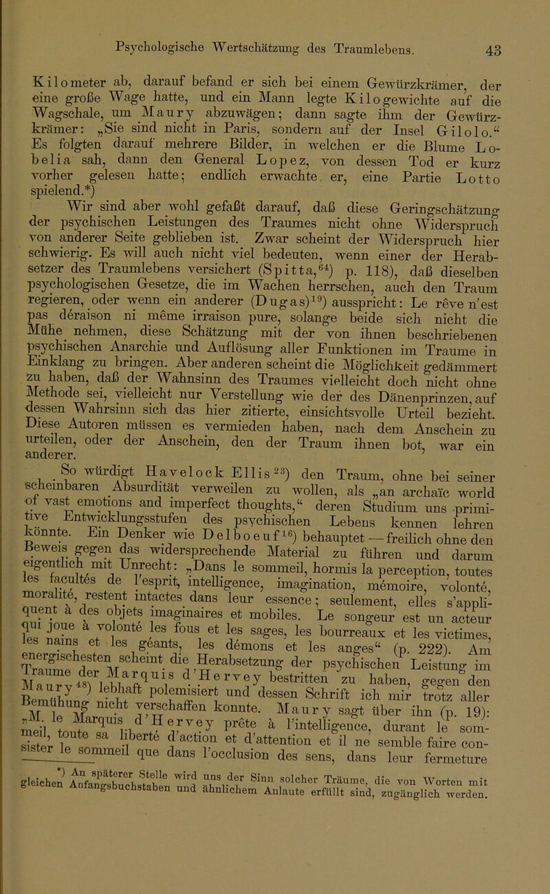 Kilometer ab, darauf befand er sich bei einem Gewürzkrämer der eine große Wage hatte, und ein Mann legte Kilo gewichte auf die Wagschale, um ]\Iaury abzuwägen; dann sagte iVn-n der Gewtirz- krämer: „Sie sind nicht in Paris, sondern auf der Insel Gilolo.“ Es folgten dai'auf mehrere Bilder, in welchen er die Blume Lo- belia sah, dann den General Lopez, von dessen Tod er kurz vorher gelesen hatte; endlich erwachte er, eine Partie Lotto spielend.*) Wir sind aber wohl gefaßt darauf, daß diese Geringschätzung der psychischen Leistungen des Traumes nicht ohne Widerspruch von anderer Seite geblieben ist. Zwar scheint der Widerspruch hier schwierig. Es will auch nicht viel bedeuten, wenn einer der Herab- setzer des Traumlebens versichert (Spitta,®^) p. 118), daß dieselben psychologischen Gesetze, die im Wachen herrschen, auch den Traum regieren, oder wenn ein anderer (D ugas)^9) ausspricht: Le reve n’est pas döraison ni meme irraison pure, solange beide sich nicht die Mühe nehmen, diese Schätzung mit der von ihnen beschriebenen psychischen Anarchie und Auflösung aller Funktionen im Traume in Einklang zu bringen. Aber anderen scheint die Möglichkeit gedämmert zu haben, daß _der_ Wahnsinn des Traumes vielleicht doch nicht ohne llethode sei, vielleicht nur Verstellung wie der des Dänenprinzen auf dessen Wahrsinn sich das hier zitierte, einsichtsvoUe Urteil bezieht. Diese Autoren müssen es vermieden haben, nach dem Anschein zu urteilen, oder der Anschein, den der Traum ihnen bot, war ein anderer. So würdigt Havelock Ellis^a) den Traum, ohne bei seiner scheinbaren Absurdität verweilen zu wollen, als „an archaic world ot vast emotions and imperfect thoughts,“ deren Studium uns -primi- üye Entwicklungsstufen des psychischen Lebens kennen lehren konnte. Ein Denker wie Delboeufi^) behauptet — freihch ohne den Beweis gegen das widersprechende Material zu führen und darum eipnthch mit Unrecht: ,,Dans le sommeil, hormis la perception, toutes inL lesprit, intelligence, Imagination, memoire, volonte, moralite, restent intactes dans leur essence; seulement, elles s’appli- imaginaires et mobiles. Le songeur est un acteur ?es bourreaux et les victimes, nains et les g6ants, les demons et les anges“ (p. 222). Am TrSe psychischen\eistung im gegen den BeZhL J ^^essen Schrift ich mir trotz aller M 1p M ^ 'fschaffen konnte. Maury sagt über ihn (p. 19): ^ rinteliigence, durant le som- sister le i T 'V^ttc^^tion et il ne semble faire con- Jterjejommeil que dans 1 occlusion des sens, dans leur fermeture gleichen' und mit werden.
