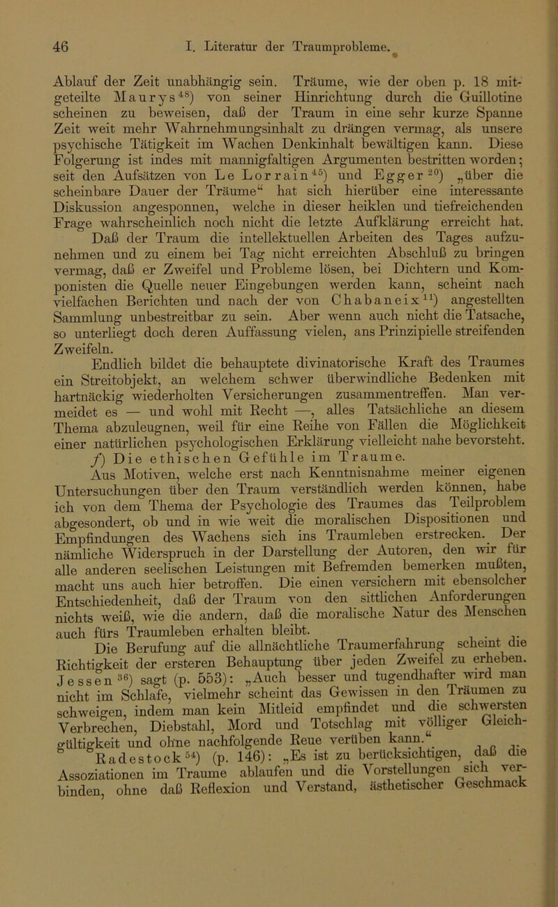 Ablauf der Zeit unabhilngig sein. Träume, wie der oben p. 18 mit- geteilte Maurys^®) von seiner Hinrichtung durch die Guillotine scheinen zu beweisen, daß der Traum in eine sehr kurze Spanne Zeit weit mehr Wahrnehmungsinhalt zu drängen vermag, als unsere psychische Tätigkeit im Wachen Denkinhalt bewältigen kann. Diese Folgerung ist indes mit mannigfaltigen Argumenten bestritten worden; seit den Aufsätzen von Le Lorrain^^) und Egger^®) „über die scheinbare Dauer der Träume“ hat sich hierüber eine interessante Diskussion angesponnen, welche in dieser heiklen und tiefreichenden Frage wahrscheinlich noch nicht die letzte Aufklärung erreicht hat. Daß der Traum die intellektuellen Arbeiten des Tages aufzu- nehmen und zu einem bei Tag nicht erreichten Abschluß zu bringen vermag, daß er Zweifel und Probleme lösen, bei Dichtern und Kom- ponisten die Quelle neuer Eingebungen werden kann, scheint nach vielfachen Berichten und nach der von Chabaneix^^) angestellten Sammlung unbestreitbar zu sein. Aber wenn auch nicht die Tatsache, so unterliegt doch deren Auffassung vielen, ans Prinzipielle streifenden Zweifeln. Endlich bildet die behauptete divinatorische Kraft des Traumes ein Streitobjekt, an welchem schwer überwindliche Bedenken mit hartnäckig wiederholten Versicherungen Zusammentreffen. Man^ ver- meidet es — und wohl mit Recht —, alles Tatsächliche an diesem Thema abzuleugnen, weü für eine Reihe von Fällen die Möglichkeit einer natürlichen psychologischen Erklärung vielleicht nahe bevorsteht. /) Die ethischen Gefühle im Traume. Aus Motiven, welche erst nach Kenntnisnahme meiner eigenen Untersuchungen über den Traum verständlich werden können, habe ich von dem Thema der Psychologie des Traumes das Teilproblem abgesondert, ob und in wie weit die moralischen Dispositionen und Empfindungen des Wachens sich ins Traumleben erstrecken. Der nämliche Widerspruch in der Darstellung der Autoren, den wir für alle anderen seelischen Leistungen mit Befremden bemerken mußten, macht uns auch hier betroffen. Die einen versichern mit ebensolcher Entschiedenheit, daß der Traum von den sitthchen Anforderungen nichts weiß, wie die andern, daß die moralische Natur des Menschen auch fürs Traumleben erhalten bleibt. Die Berufung auf die allnächtliche Traumerfahrung scheint die Richtigkeit der ersteren Behauptung über jeden Zweifel zu erheben. Jessen 36) sagt (p. 553): „Auch besser und tugendliafter wird man nicht im Schlafe, vielmehr scheint das Gewissen in den Träumen zu schweigen, indem man kein Mitleid empfindet und die schwersten Verbrechen, Diebstahl, Mord und Totschlag mit völliger Gleich- ffültiffkeit und ohne nachfolgende Reue verüben kann. _ „ j- Radestock 5^) (p. 146): „Es ist zu berücksichtigen, daß die Assoziationen im Traume ablaufen und die Vorstellungen sich ve^ binden, ohne daß Reflexion und Verstand, ästhetischer Geschmack