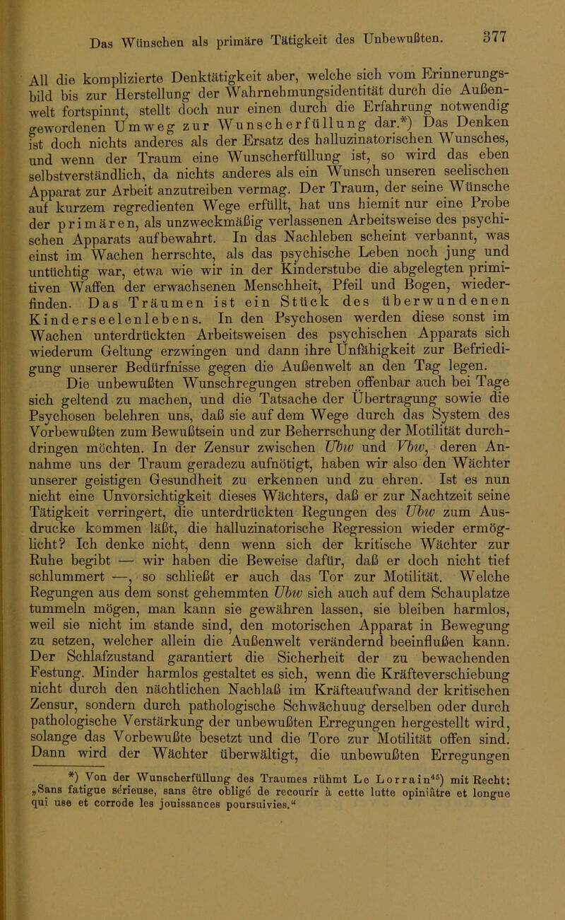 All die komplizierte Denktätigkeit aber, welche sich vom Erinnerungs- bild bis zur Herstellung der Wahrnehmungsidentität durch die Außen- welt fortspinnt, stellt doch nur einen durch die Erfahrung notwendig gewordenen Umweg zur Wunscherfüllung dar.*) Das Denken ist doch nichts anderes als der Ersatz des halluzinatorischen Wunsches, und wenn der Traum eine Wunscherfüllung ist, so wird das eben selbstverständlich, da nichts anderes als ein Wunsch unseren seelkchen Apparat zur Arbeit anzutreiben vermag. Der Traum, der seine Wünsche auf kurzem regredienten Wege erfüllt, hat uns hiemit nur eine Probe der primären, als unzweckmäßig verlassenen Arbeitsweise des psychi- schen Apparats aufbewahrt. In das Nachleben scheint verbannt, was einst im Wachen herrschte, als das psychische Leben noch jung und untüchtig war, etwa wie wir in der Kinderstube die abgelegten primi- tiven Waffen der erwachsenen Menschheit, Pfeil und Bogen, wieder- finden. Das Träumen ist ein Stück des überwundenen Kinderseelenlebens. In den Psychosen werden diese sonst im Wachen unterdrückten Arbeitsweisen des psychischen Apparats sich wiederum Geltung erzwingen und dann ihre Unfähigkeit zur Befriedi- gung unserer Bedürfnisse gegen die Außenwelt an den Tag legen. Die unbewußten Wunschregungen streben offenbar auch bei Tage sich geltend zu machen, und die Tatsache der Übertragung sowie die Psychosen belehren uns, daß sie auf dem Wege durch das System des Vorbewußten zum Bewußtsein und zur Beherrschung der Motilität durch- dringen möchten. In der Zensur zwischen TIbiv und Vhtv^ deren An- nahme uns der Traum geradezu aufnötigt, haben wir also den Wächter unserer geistigen Gesundheit zu erkennen und zu ehren. Ist es nun nicht eine Unvorsichtigkeit dieses Wächters, daß er zur Nachtzeit seine Tätigkeit verringert, die unterdrückten Regungen des Ühiv zum Aus- drucke kommen läßt, die halluzinatorische Regression wieder ermög- licht? Ich denke nicht, denn wenn sich der kritische Wächter zur Ruhe begibt — wir haben die Beweise dafür, daß er doch nicht tief schlummert —, so schließt er auch das Tor zur Motilität. Welche Regungen aus dem sonst gehemmten TJhiv sich auch auf dem Schauplatze tummeln mögen, man kann sie gewähren lassen, sie bleiben harmlos, weil sie nicht im stände sind, den motorischen Apparat in Bewegung zu setzen, welcher allein die Außenwelt verändernd beeinflußen kann. Der Schlafzustand garantiert die Sicherheit der zu bewachenden Festung. Minder harmlos gestaltet es sich, wenn die Kräfteverschiebung nicht durch den nächtlichen Nachlaß im Kräfteaufwand der kritischen Zensur, sondern durch pathologische Schwächuug derselben oder durch pathologische Verstärkung der unbewußten Erregungen hergestellt wird, solange das Vorbewußte besetzt und die Tore zur Motilität offen sind. Dann wird der Wächter überwältigt, die unbewußten Erregungen *) Von der Wunscherfüllung des Traumes rühmt Le Lorrain^®) mit Recht: jSans fatigue sdrieuse, sans Stre obligd de recourir ä cette lutte opiniätre et longue qui use et corrode les jouissances poursuivies.“