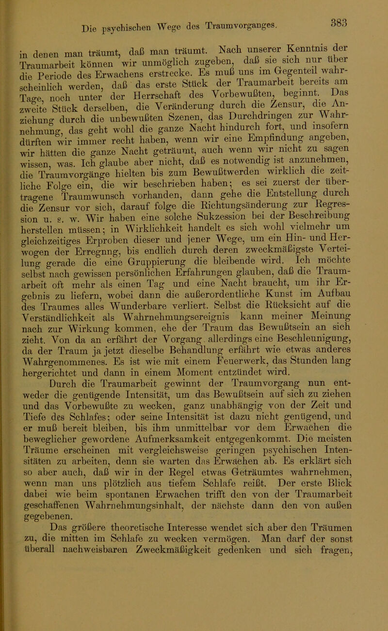Die psychischen Wege des Traumvorganges. in denen man träumt, daß man träumt. Nach unserer Kenntnis der Traumarbeit können wir unmöglich zugeben, daß sie sich nur über die Periode des Erwachens erstrecke. Es muß uns im (jegenteii wahr- scheinlich werden, daß das erste Stück der Traumarbeit bereits am Tage noch unter der Herrschaft des Vorbewußten, beginnt. Das zweite Stück derselben, die Veränderung durch die Zensur, die An- ziehung durch die unbewußten Szenen, das Durchdringen zur Wahr- nehmimg, das geht wohl die ganze Nacht hindurch fort und insofern dürften wir immer recht haben, wenn wir eine Empfindung angeben, wir hätten die ganze Nacht geträumt, auch wenn wir nicht zu sagen wissen was. Ich glaube aber nicht, daß es notwendig ist anzunehmen, die Traumvorgänge hielten bis zum Bewußtwerden wirklich die zeit- liche Folge ein, die wir beschrieben haben; es sei zuerst der über- tragene Traumwunsch vorhanden, dann gehe die Entstellung durch die Zensur vor sich, darauf folge die Richtungsänderung zur Regres- sion u. s. w. Wir haben eine solche Sukzession bei der Beschreibung hersteilen müssen; in Wirklichkeit handelt es sich w^ohl vielmehr um gleichzeitiges Erproben dieser und jener W^ege, um ein Hin- und Her- wogen der Erregnng, bis endlich durch deren zweckmäßigste Vertei- lung gerade die eine Gruppierung die bleibende wird. Ich möchte selbst nach gewissen persönlichen Erfahrungen glauben, daß die Traum- arbeit oft mehr als einen Tag und eine Nacht braucht, um ihr Er- gebnis zu liefern, wmbei dann die außerordentliche Kunst im Aufbau des Traumes alles Wunderbare verliert. Selbst die Rücksicht auf die Verständlichkeit als Wahrnehmungsereignis kann meiner Meinung nach zur Wirkung kommen, ehe der Traum das Bewußtsein an sich zieht. Von da an erfährt der Vorgang allerdings eine Beschleunigung, da der Traum ja jetzt dieselbe Behandlung erfährt wie etwas anderes Wahrgenommenes. Es ist wie mit einem Feuerwerk, das Stunden lang hergerichtet und dann in einem Moment entzündet wird. Durch die Traumarbeit gewinnt der Traumvorgang nun ent- weder die genügende Intensität, um das Bewußtsein auf sich zu ziehen und das Vorbewußte zu wecken, ganz unabhängig von der Zeit und Tiefe des Schlafes; oder seine Intensität ist dazu nicht genügend, und er muß bereit bleiben, bis üim unmittelbar vor dem Erwachen die beweglicher gewordene Aufmerksamkeit entgegenkommt. Die meisten Träume erscheinen mit vergleichsweise geringen psychischen Inten- sitäten zu arbeiten, denn sie warten das Erwachen ab. Es erklärt sich so aber auch, daß wir in der Regel etwas Geträumtes wahrnehmen, wenn man uns plötzlich aus tiefem Schlafe reißt. Der erste Blick dabei wie beim spontanen Erwachen trifft den von der Traumarbeit geschaffenen Wahrnehmungsinhalt, der nächste dann den von außen gegebenen. Das größere theoretische Interesse wendet sich aber den Träumen zu, die mitten im Schlafe zu wecken vermögen. Man darf der sonst überall nachweisbaren Zweckmäßigkeit gedenken und sich fragen.