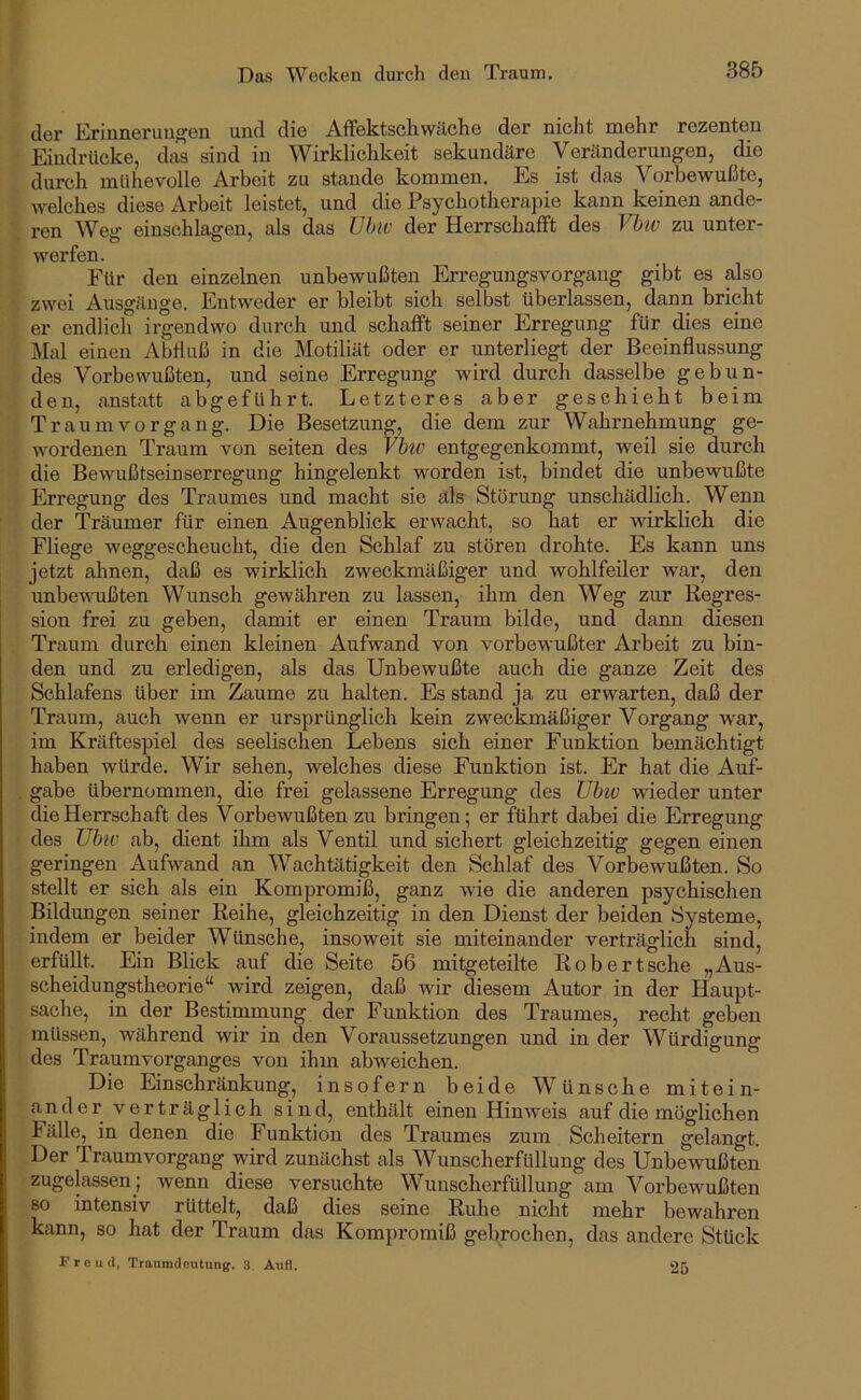 der Erinnerungen und die Affektscliwilche der nicht mehr rezenten Eindrücke, das sind in Wirklichkeit sekundäre Veränderungen, die durch mühevolle Arbeit zu stände kommen. Es ist das Vorbewußte, welches diese Arbeit leistet, und die Psychotherapie kann keinen ande- rgn ^Veg einschlagen, als das TJhiv der HerrschafFt des Vbtv zu unter- werfen. Für den einzelnen unbewußten Erregungsvorgang gibt es also zwei Ausgänge. Entweder er bleibt sich selbst überlassen, dann bricht er endlich irgendwo durch und schafft seiner Erregung für dies eine Mal einen Abfluß in die Motiliät oder er unterliegt der Beeinflussung des Vorbewußten, und seine Erregung wird durch dasselbe gebun- den, anstatt abgeführt. Letzteres aber geschieht beim Traumvorgang. Die Besetzung, die dem zur Wahrnehmung ge- wordenen Traum von seiten des Vhv entgegenkommt, weil sie durch die Bewußtseinserregung hingelenkt worden ist, bindet die unbewußte Erregung des Traumes und macht sie äls Störung unschädlich. Wenn der Träumer für einen Augenblick erwacht, so hat er wirklich die Fliege weggescheucht, die den Schlaf zu stören drohte. Es kann uns jetzt ahnen, daß es wirklich zweckmäßiger und wohlfeiler war, den unbewußten Wunsch gewähren zu lassen, ihm den Weg zur Regres- sion frei zu geben, damit er einen Traum bilde, und dann diesen Traum durch einen kleinen Aufwand von vorbewußter Arbeit zu bin- den und zu erledigen, als das Unbewußte auch die ganze Zeit des Schlafens über im Zaume zu halten. Es stand ja zu erwarten, daß der Traum, auch Avenn er ursprünglich kein zweckmäßiger Vorgang war, im Kräftespiel des seelischen Lebens sich einer Funktion bemächtigt haben würde. Wir sehen, welches diese Funktion ist. Er hat die Auf- gabe übernommen, die frei gelassene Erregung des Ubiv wieder unter die Herrschaft des Vorbewußten zu bringen; er führt dabei die Erregung des übu' ab, dient ihm als Ventil und sichert gleichzeitig gegen einen geringen Aufwand an Wachtätigkeit den Schlaf des Vorbewußten. So stellt er sich als ein Kompromiß, ganz Avie die anderen psychischen Bildungen seiner Reihe, gleichzeitig in den Dienst der beiden Systeme, indem er beider Wünsche, insoweit sie miteinander verträglich sind, erfüllt. Ein Blick auf die Seite 56 mitgeteilte Robertsche „Aus- scheidungstheorie“ wird zeigen, daß Avir diesem Autor in der Haupt- sache, in der Bestimmung der Funktion des Traumes, recht geben müssen, während Avir in den Voraussetzungen und in der Würdigung des Traumvorganges von ihm abAveichen. Die Einschränkung, insofern beide Wünsche mitein- ander verträglich sind, enthält einen Hinweis auf die möglichen Fälle, in denen die Funktion des Traumes zum Scheitern gelangt. Der Traumvorgang wird zunächst als Wunscherfüllung des UnbeAvußten zugelassen ; Avenn diese versuchte Wunscherfüllung am Vorbewußten so intensiv rüttelt, daß dies seine Ruhe nicht mehr bewahren kann, so hat der Traum das Kompromiß gebrochen, das andere Stück Freud, Traumdeutung. 3 Aufl. 25