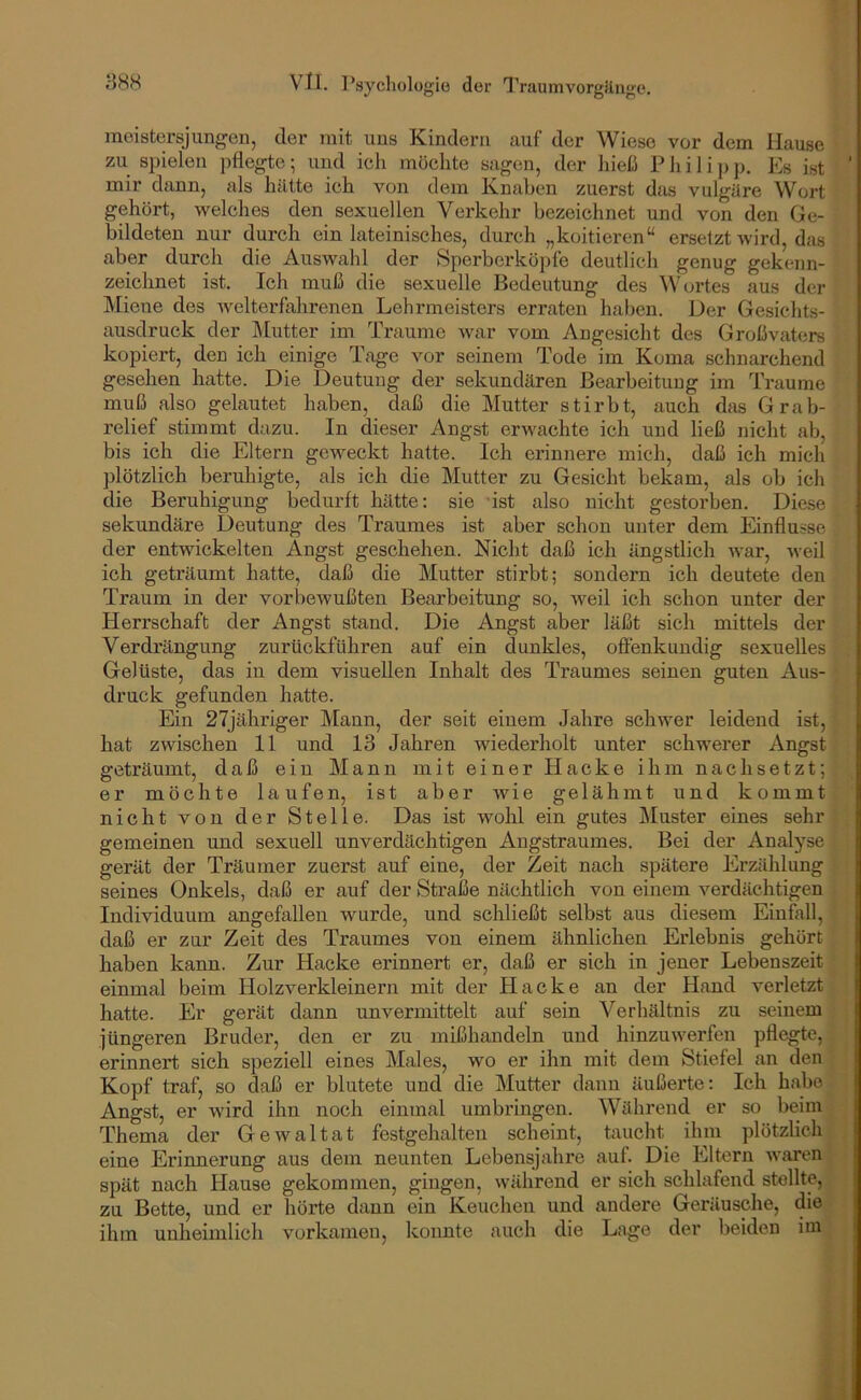 raoistersjungen, der iiiit uns Kindern auf der Wiese vor dem Hause zu spielen pflegte; und ich möchte sagen, der hieß Philip p. Es ist mir dsmn, als hätte ich von dem Knaben zuerst das vulgäre Woi’t gehört, welches den sexuellen Verkehr bezeichnet und von den Ge- bildeten nur durch ein lateinisches, durch „koitieren“ ersetzt wird, das aber durch die Auswahl der Sperberköpfe deutlich genug gekenn- zeichnet ist. Ich muß die sexuelle Bedeutung des ^Vortes aus der Miene des welterflihrenen Lehrmeisters erraten haben. Der Gesichts- ausdruck der IMutter im Ti’aume war vom Angesicht des Großvaters kopiert, den ich einige Tage vor seinem Tode im Koma schnarchend gesehen hatte. Die Deutung der sekundären Bearbeitung im Traume muß also gelautet haben, daß die Mutter stirbt, auch dfis Grab- relief stimmt dazu. In dieser Angst erwachte ich und ließ nicht ab, bis ich die Eltern geweckt hatte. Ich erinnere mich, daß ich mich plötzlich beruhigte, als ich die Mutter zu Gesicht bekam, als ob ich die Beruhigung bedurft hätte: sie ist also nicht gestorben. Die.se sekundäre Deutung des Traumes ist aber schon unter dem Einflüsse der entwickelten Angst geschehen. Nicht daß ich ängstlich war, weil ich geträumt hatte, daß die Mutter stirbt; sondern ich deutete den Traum in der vorbewußten Bearbeitung so, Aveil ich schon unter der Herrschaft der Angst stand. Die Angst aber läßt sich mittels der Verdrängung zurtickführen auf ein dunkles, offenkundig sexuelles Gelüste, das in dem visuellen Inhalt des Traumes seinen guten Aus- druck gefunden hatte. Ein 27jähriger Mann, der seit einem Jahre schwer leidend ist, hat zwischen 11 und 13 Jahren wiederholt unter schwerer Angst geträumt, daß ein Mann mit einer Hacke ihm nach setzt; er möchte laufen, ist aber Avie gelähmt und kommt nicht von der Stelle. Das ist wohl ein gutes Muster eines sehr gemeinen und sexuell unverdächtigen Angstraumes. Bei der Analyse gerät der Träumer zuerst auf eine, der Zeit nach spätere Erzählung seines Onkels, daß er auf der Straße nächtlich von einem verdächtigen Individuum angefallen wurde, und schließt selbst aus diesem Einfall, daß er zur Zeit des Traumes von einem ähnlichen Erlebnis gehört haben kann. Zur Hacke erinnert er, daß er sich in jener Lebenszeit einmal beim Holzverkleinern mit der Hacke an der Hand verletzt hatte. Er gerät dann unvermittelt auf sein Verhältnis zu seinem jüngeren Bruder, den er zu mißhandeln und hinzuwerfen pflegte, erinnert sich speziell eines Males, wo er ihn mit dem Stiefel an den Kopf traf, so daß er blutete und die Mutter dann äußerte: Ich habe Angst, er AAÜrd ihn noch einmal umbringen. Während er so beim Thema der Ge Aval tat festgehalten scheint, taucht ihm plötzlich eine Erinnerung aus dem neunten Lebensjahre auf. Die Eltern Avaren spät nach Hause gekommen, gingen, während er sich schlafend stellte, zu Bette, und er hörte dann ein Keuchen und andere Geräusche, die ihm unheimlich vorkanien, konnte auch die Lage der beiden im