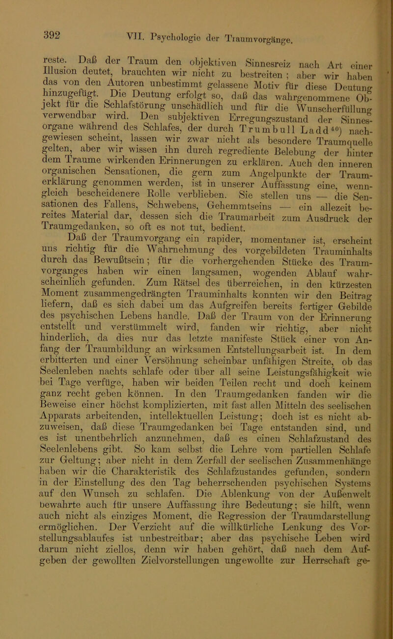 reste. Daß der Traum den objektiven Sinnesreiz nach Art einer Illusion deutet, brauchten wir nicht zu bestreiten ; aber wir haben das von den Autoren unbestimmt gelassene Motiv für diese Deutung hmzugefügt. Die Deutung erfolgt so, daß das wahrgenommene Ob- jekt für die Schlafstörung unschädlich und für die Wunscherfüllung verwendbar wird Den subjektiven Erregungszustand der Sinnes- organe während des Schlafes, der durch Trum bull Ladd^®) nach- gewiesen scheint, lassen wir zwar nicht als besondere Traumquelle gelten, aber wir wissen ihn durch regrediente Belebung der hinter dem Traume wirkenden Erinnerungen zu erklären. Auch den inneren organischen Sensationen, die gern zum Angelpunkte der Traum- erklärung genommen werden, ist in unserer Auffassung eine, wenn- gleich bescheidenere Bolle verblieben. Sie stellen uns — die Sen- sationen des^ Fallens, Schwebens, Gehemmtseins — ein allezeit be- reites Material dar, dessen sich die Traumarbeit zum Ausdruck der Traumgedanken, so oft es not tut, bedient. Daß der Traumvorgang ein rapider, momentaner ist, erscheint uns richtig für die Wahrnehmung des vorgebildeten Trauminhalts durch das Bewußtsein; für die vorhergehenden Stücke des Traum- vorganges haben wir einen langsamen, wogenden Ablauf wahr- scheinlich gefunden. Zum Rätsel des überreichen, in den kürzesten Moment zusammengedrängten Trauminhalts konnten wir den Beitrag liefern, daß es sich dabei um das Aufgreifen bereits fertiger Gebilde des psychischen Lebens handle. Daß der Traum von der Erinnerung entstellt und verstümmelt wird, fanden wir richtig, aber nicht hinderlich, da dies nur das letzte manifeste Stück einer von An- fang der Traumbildung an wirksamen Entstellungsarbeit ist. In dem erbitterten und einer Versöhnung scheinbar unßihigen Streite, ob das Seelenleben nachts schlafe oder über all seine Leistungsfähigkeit wie bei Tage verfüge, haben wir beiden Teilen recht und doch keinem ganz recht geben können. In den Traumgedanken fanden mr die Beweise einer höchst komplizierten, mit fast allen Mitteln des seelischen Apparats arbeitenden, intellektuellen Leistung; doch ist es nicht ab- zuweisen, daß diese Traumgedanken bei Tage entstanden sind, und es ist unentbehrlich anzunehmen, daß es einen Schlafzustand des Seelenlebens gibt. So kam selbst die Lehre vom partiellen Schlafe zur Geltung; aber nicht in dem Zerfall der seelischen Zusammenhänge haben wir die Charakteristik des Schlafzustandes gefunden, sondern in der Einstellung des den Tag beherrschenden psj^chischeu Systems auf den Wunsch zu schlafen. Die Ablenkung von der Außenwelt bewahrte auch für unsere Auffassung ihre Bedeutung; sie hilft, wenn auch nicht als einziges Moment, die Regression der Traumdarstellung ermöglichen. Der Verzicht auf die willkürliche Lenkung des Vor- stellungsablaufes ist unbestreitbar; aber das psychische Leben Atird darum nicht ziellos, denn Avir haben gehört, daß nach dem Auf- geben der gewollten Ziel Vorstellungen ungeAvollte zur Herrschaft ge-