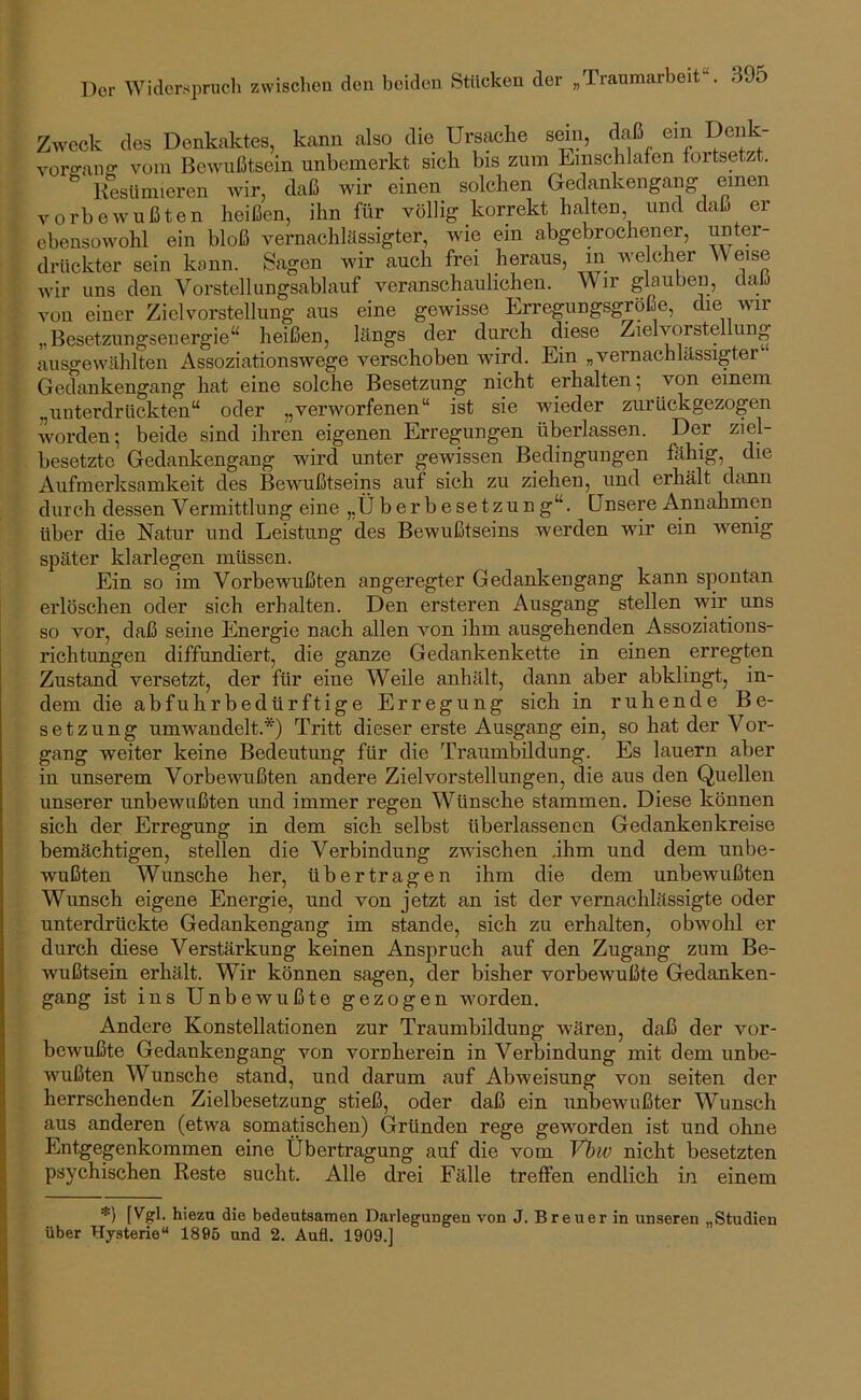 Zweck des Denkaktes, kann also die Ursache smn, daß ein Deiik- Yorffaiiff vom Bewußtsein unbemerkt sich bis zum Einschlafen lortsetzt. Kesümieren wir, daß wir einen solchen Gedankengang vorbewußten heißen, ihn für völlig korrekt halten, und daß er ebensowohl ein bloß vernachlässigter, wie ein abgebrochener, drückter sein kann. Sagen wir auch frei heraus, m welcher Weise Avir uns den Vorstellungsablauf veranschaulichen. Wir glauben, daß von einer Ziel Vorstellung aus eine gewisse Erregungsgröße, die wir „Besetzungsenergie“ heißen, längs der durch diese Zielvorstellung ausgewählten Assoziationswege verschoben wird. Ein „vernachlässigter Gedankengang hat eine solche Besetzung nicht erhalten 5 von einem „unterdrückten“ oder „verworfenen“ ist sie wieder zurückgezogen worden; beide sind ihren eigenen Erregungen überlassen. Der ziel- besetzte Gedankengang wird unter gewissen Bedingungen ßlhig, die Aufmerksamkeit des BeAVußtseins auf sich zu ziehen, und erhält dann durch dessen Vermittlung eine „Ü berbesetzung“. Unsere Annahmen über die Natur und Leistung des Bewußtseins werden wir ein wenig- später klarlegen müssen. Ein so im Vorbewußten angeregter Gedankengang kann spontan erlöschen oder sich erhalten. Den ersteren Ausgang stellen wir uns so vor, daß seine Energie nach allen von ihm ausgehenden Assoziations- richtungen diffundiert, die ganze Gedankenkette in einen erregten Zustand versetzt, der für eine Weile anhält, dann aber abklingt, in- dem die abfuhrbedürftige Erregung sich in ruhende Be- setzung umAvandelt.*) Tritt dieser erste Ausgang ein, so hat der Vor- gang weiter keine Bedeutung für die Traumbildung. Es lauern aber in unserem Vorbewußten andere Zielvorstellungen, die aus den Quellen unserer unbewußten und immer regen Wünsche stammen. Diese können sich der Erregung in dem sich selbst überlassenen Gedankenkreise bemächtigen, stellen die Verbindung zwischen .ihm und dem unbe- wußten Wunsche her, übertragen ihm die dem unbewußten Wunsch eigene Energie, und von jetzt an ist der vernachlässigte oder unterdrückte Gedankengang im stände, sich zu erhalten, obwohl er durch diese Verstärkung keinen Anspruch auf den Zugang zum Be- wußtsein erhält. Wir können sagen, der bisher vorbewußte Gedanken- gang ist ins Unbewußte gezogen worden. Andere Konstellationen zur Traumbildung wären, daß der vor- bewußte Gedankengang von vornherein in Verbindung mit dem unbe- Avußten Wunsche stand, und darum auf Abweisung von seiten der herrschenden Zielbesetzung stieß, oder daß ein unbewußter Wunsch aus anderen (etwa somatischen) Gründen rege geworden ist und ohne Entgegenkommen eine Übertragung auf die vom Vhiv nicht besetzten psychischen Reste sucht. Alle drei Fälle treffen endlich in einem [Ygl. hiezu die bedeutsamen Darlegungen von J. Breuer in unseren „Studien über Hysterie“ 1895 und 2. Aufl. 1909.]
