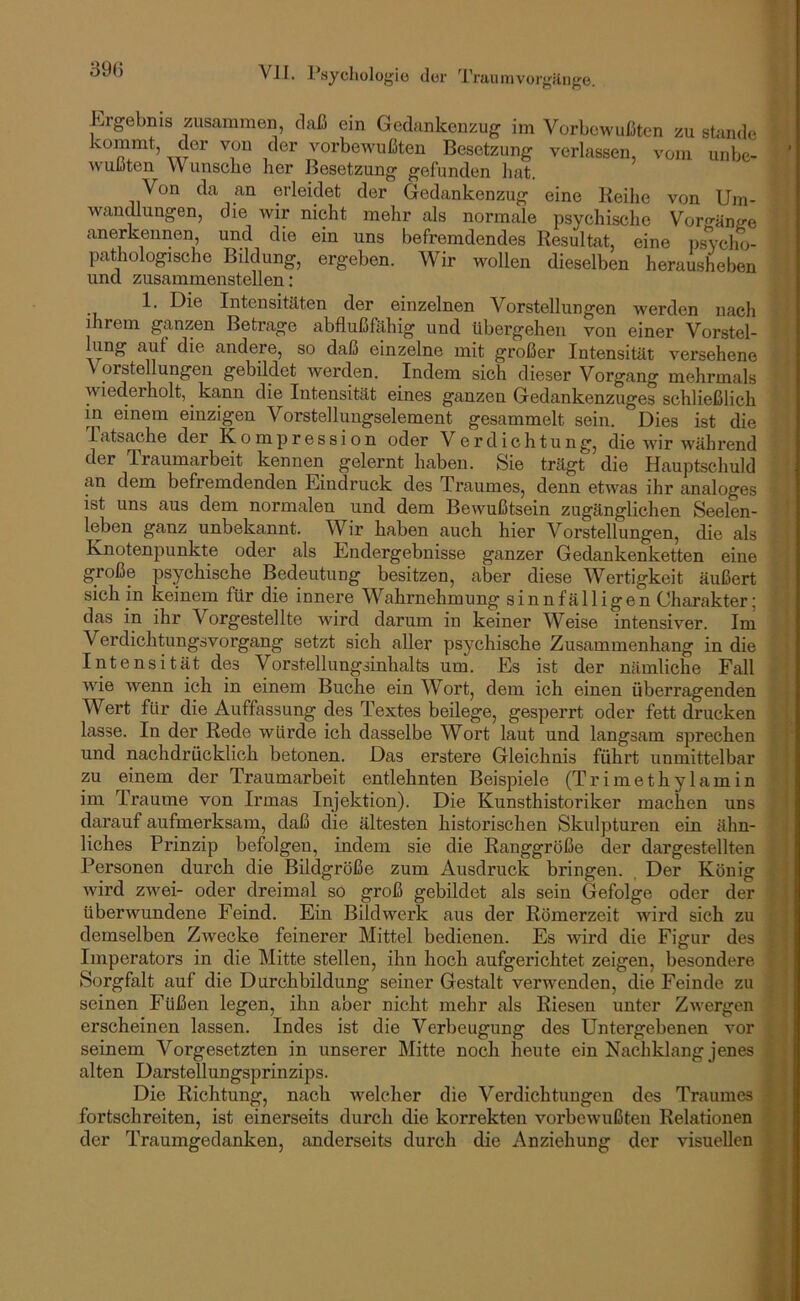 1-irgebnis zusammen, daß ein Gedankenzug im Vorbewußten zu stände kommt, der von der vorbewußten Besetzung verlassen, vom unbe- wußten Wunsche her Besetzung gefunden hat. Von da an erleidet der Gedankenzug eine Reihe von Um- wan^ungen, die wir nicht mehr als normale psychische Vorgänge anerkennen, und die ein uns befremdendes Resultat, eine nsycho- pathologische Bildung, ergeben. Wir wollen dieselben herausheben und zusammenstellen: 1. Die Intensitäten der einzelnen Vorstellungen werden nach ihrem ganzen Betrage abflußfähig und übergehen von einer Vorstel- lung auf die andere, so daß einzelne mit großer Intensität versehene Vorstellungen gebildet werden. Indem sich dieser Vorgang mehrmals wiederholt, ka.nn die Intensität eines ganzen Gedankenzuges schließlich in einem einzigen Vorstellungselement gesammelt sein. Dies ist die Tatsache der Kompression oder Verdichtung, die ivir während der Traumarbeit kennen gelernt haben. Sie trägt die Hauptschuld an dem befremdenden Eindruck des Traumes, denn etwas ihr analoges ist uns aus dem normalen und dem Bewußtsein zugänglichen Seelen- leben ganz unbekannt. Wir haben auch hier Vorstellungen, die als Knotenpunkte oder als Endergebnisse ganzer Gedankenketten eine große psychische Bedeutung besitzen, aber diese Wertigkeit äußert sich in keinem für die innere Wahrnehmung sinnfälligen Charakter; das in ihr Vorgestellte wird darum in keiner Weise intensiver. Im Verdichtungsvorgang setzt sich aller psychische Zusammenhang in die Intensität des Vorstellungsinhalts um. Es ist der nämliche Fall wie wenn ich in einem Buche ein Wort, dem ich einen überragenden Wert für die Auffassung des Textes beilege, gesperrt oder fett drucken lasse. In der Rede würde ich dasselbe Wort laut und langsam sprechen und nachdrücklich betonen. Das erstere Gleichnis führt unmittelbar zu einem der Traumarbeit entlehnten Beisjuele (Trimethylamin im Traume von Irmas Injektion). Die Kunsthistoriker machen uns darauf aufmerksam, daß die ältesten historischen Skulpturen ein ähn- liches Prinzip befolgen, indem sie die Ranggröße der dargestellten Personen durch die Bildgröße zum Ausdruck bringen. Der König wird zwei- oder dreimal sö groß gebildet als sein Gefolge oder der überwundene Feind. Ein Bildwerk aus der Römerzeit wird sich zu demselben Zwecke feinerer Mittel bedienen. Es wird die Figur des Imperators in die Mitte stellen, ihn hoch aufgerichtet zeigen, besondere Sorgfalt auf die Durchbildung seiner Gestalt verwenden, die Feinde zu seinen Füßen legen, ihn aber nicht mehr als Riesen unter Zwergen erscheinen lassen. Indes ist die Verbeugung des Untergebenen vor seinem Vorgesetzten in unserer Mitte noch heute ein Nachklang jenes alten Darstellungsprinzips. Die Richtung, nach welcher die Verdichtungen des Traumes fortschreiten, ist einerseits durch die korrekten vorbcwmßten Relationen der Traumgedanken, anderseits durch die Anziehung der visuellen