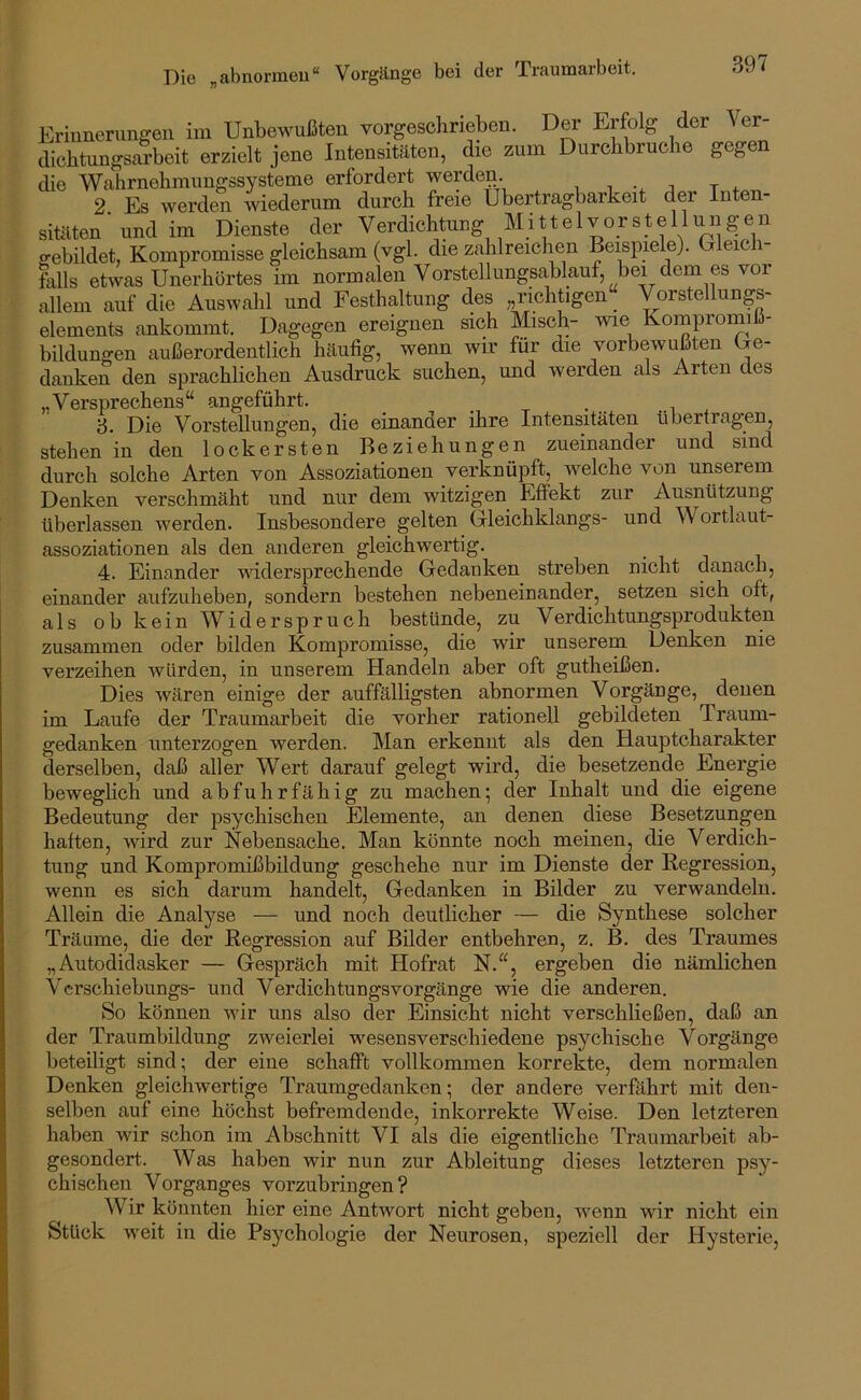 Die „abnormou“ Vorgänge bei der Traumarbeit. Erinnerungen im Unbewußten vorgesclirieben. Der Erfolg der Ver- dichtungsarbeit erzielt jene Intensitäten, die zum Durchbruche gegen die Wahrnehmungssysteme erfordert werden. i ;i t + 2 Es werden wiederum durch freie Übertragbarkeit der Inten- sitäten' und im Dienste der Verdichtung Mittelvorstellungen gebildet, Kompromisse gleichsam (vgl. die zahlreichen Beispiele). Gleich- falls etwas Unerhörtes im normalen Vorstellungsablauf, bei dem es vor allem auf die Auswahl und Festhaltung des „richtigen Vorstellungs- elements ankommt. Dagegen ereignen sich Misch- me Kompromiß- bildungen außerordentlich häufig, wenn wir für die vorbewußten Ge- danken den sprachlichen Ausdruck suchen, und werden als Arten des Versprechens“ angeführt. . 3. Die Vorstellungen, die einander ihre Intensitäten übertragen, stehen in den lockersten Beziehungen zueinander und sind durch solche Arten von Assoziationen verknüpft, welche von unserem Denken verschmäht und nur dem witzigen Effekt zur Ausnützung überlassen werden. Insbesondere gelten Gleichklangs- und Wortlaut- assoziationen als den anderen gleichwertig. 4. Einander widersprechende Gedanken streben nicht danach, einander aufzuheben, sondern bestehen nebeneinander, setzen sich oft, als ob kein Widerspruch bestünde, zu Verdichtungsprodukten zusammen oder bilden Kompromisse, die wir unserem Denken nie verzeihen würden, in unserem Handeln aber oft gutheißen. Dies wären einige der auffälligsten abnormen Vorgänge, denen im Laufe der Traumarbeit die vorher rationell gebildeten Traum- gedanken unterzogen werden. Man erkennt als den Hauptcharakter derselben, daß aller Wert darauf gelegt wird, die besetzende Energie beweghch und abfuhrfähig zu machen; der Inhalt und die eigene Bedeutung der psychischen Elemente, an denen diese Besetzungen haften, würd zur Nebensache. Man könnte noch meinen, die Verdich- tung und Kompromißbildung geschehe nur im Dienste der Kegression, wenn es sich darum handelt, Gedanken in Bilder zu verwandeln. Allein die Analyse — und noch deutlicher — die Synthese solcher Träume, die der Regression auf Bilder entbehren, z. B. des Traumes „Autodidasker — Gespräch mit Hofrat N.“, ergeben die nämlichen Vcrschiebungs- und Verdichtungsvorgänge wie die anderen. So können w'ir uns also der Einsicht nicht verschließen, daß an der Traumbildung zweierlei wesensverschiedene psychische Vorgänge beteiligt sind; der eine schafft vollkommen korrekte, dem normalen Denken gleichwertige Traumgedanken; der andere verfilhrt mit den- selben auf eine höchst befremdende, inkorrekte Weise. Den letzteren haben wir schon im Abschnitt VI als die eigentliche Traumarbeit ab- gesondert. Was haben wir nun zur Ableitung dieses letzteren psy- chischen Vorganges vorzubringen? Wir könnten hier eine Antwort nicht geben, Avenn wür nicht ein Stück Aveit in die Psychologie der Neurosen, speziell der Hysterie,