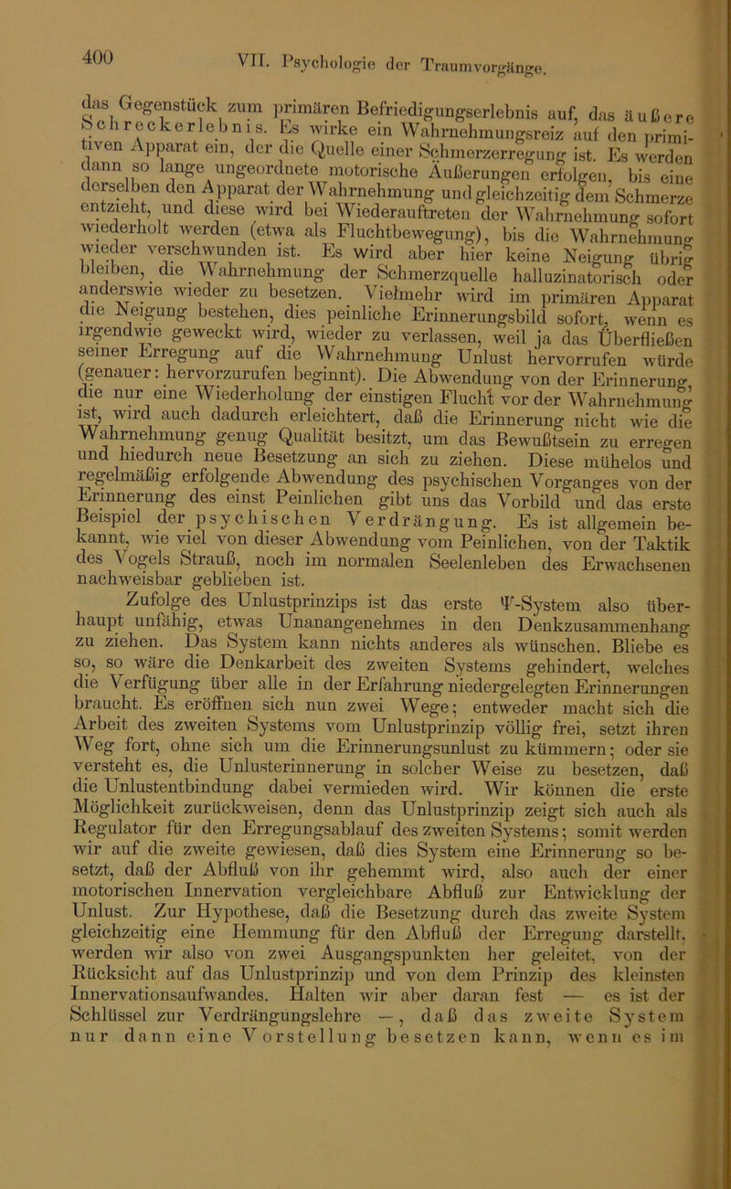 das Gegenstück zum ])rimären Befriedigungserlebnis auf, das äußere b ehr eckerleb ms. ks Avirke ein Wahrnehmungsreiz Luf den nrimi ven Apparat ein, der die Quelle einer bchmerzerregung ist. Es werden dann so lange ungeordnete motorische Äußerungen erfolgen, bis eine derselben den A pparat der Wahrnehmung und gleichzeitig dem Schmerze entzieht, und diese wird bei Wiederauftreteu der Wahrnehmung sofort wiederholt werden (etwa als Fluchtbewegung), bis die Wahrnehmung wieder verschwunden ist. Es wird aber hier keine Neigung übrij bleiben, _ die alirnehmung der Schmerzquelle halluzinatorisch oder andei;swie wieder zu besetzen. Vielmehr wird im primären Apparat die Neigung bestehen, dies peinliche Erinnerungsbild sofort, wenn es irgendwie geweckt wird, wieder zu verlassen, weil ja das Überfließen seiner Erregung auf die Wahrnehmung Unlust hervorrufen würde (genauer: hervorzurufen beginnt). Die Abwendung von der Erinnerung die nur eine Wiederholung der einstigen FluclA vorder Wahrnehmung w auch dadurch erleichtert, daß die Erinnerung nicht wie die Wahrnehmung genug Quahtät besitzt, um das Bewußtsein zu erregen und hiedurch neue Besetzung an sich zu ziehen. Diese mühelos und regelmäßig erfolgende Abwendung des psychischen Vorganges von der Diinnerung des einst Peinlichen gibt uns das Vorbild und das erste Beispiel der_psychischen Verdrängung. Es ist allgemein be- kannt, wie viel von dieser Abwendung vom Peinlichen, von der Taktik des Vogels Strauß, noch im normalen Seelenleben des Erwachsenen nachweisbar geblieben ist. Zufolge des Unlustprinzips ist das erste fl'-System also über- haupt unfähig, etwas Unanangenehmes in den Denkzusammenhang zu ziehen. Das System kann nichts anderes als wünschen. Bliebe es so, so wäre die Denkarbeit des zweiten Systems gehindert, welches die Verfügung über alle in der Erfahrung niedergelegten Erinnerungen braucht. Es eröffnen sich nun zwei Wege; entweder macht sich die Arbeit des zweiten Systems vom Unlustprinzip völlig frei, setzt ihren Weg fort, ohne sich um die Erinnerungsunlust zu kümmern; oder sie versteht es, die Unlusterinnerung in solcher Weise zu besetzen, daß die Unlustentbindung dabei vermieden Avird. Wir können die erste Möglichkeit zurückweisen, denn das Unlustprinzip zeigt sich auch als Regulator für den Errepngsablauf des zweiten Systems; somit werden wir auf die zweite geAviesen, daß dies System eine Erinnerung so be- setzt, daß der Abfluß von ihr gehemmt wird, also auch der einer motorischen Innervation vergleichbare Abfluß zur EntAvicklung der Unlust. Zur Hypothese, daß die Besetzung durch das ZAveite System gleichzeitig eine Hemmung für den Abfluß der Erregung darstellt, werden wir also von zwei Ausgangspunkten her geleitet, Rücksicht auf das Unlustprinzip und von dem Prinzip des Innervationsaufwandes. Halten Avir aber daran fest — Schlüssel zur Verdrängungslehre —, daß das ZAveite nur dann eine Vorstellung von der kleinsten es ist der S y s t e m besetzen kann, Avenn es im