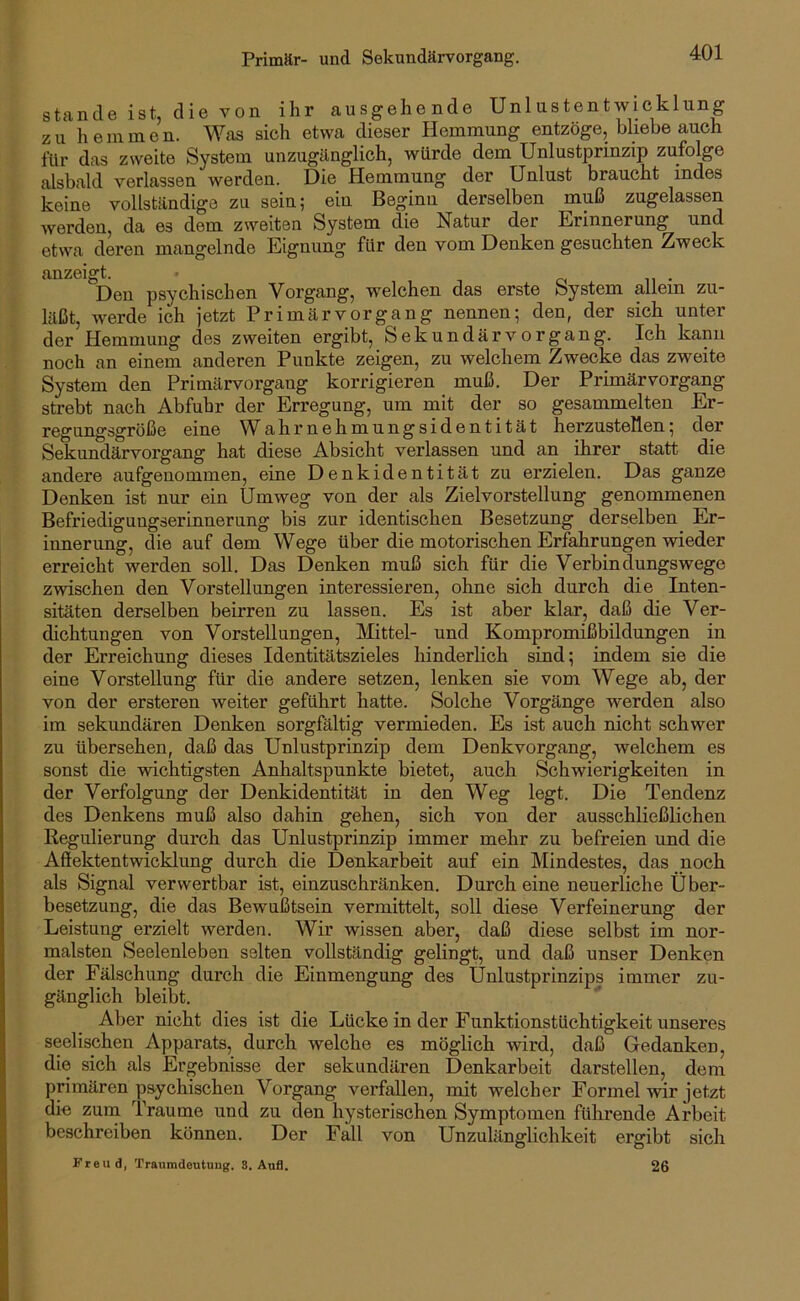 Primär- und Sekundärvorgang. Stande ist, die von ihr ausgehende Unlustentwicklung zu hemmen. Was sich etwa dieser Hemmung entzöge, bliebe auch für das zweite System unzugänglich, würde dem Unlustprinzip zufolge alsbald verlassen werden. Die Hemmung der Unlust braucht indes keine vollständige zu sein; ein Beginn derselben muß zugelassen werden, da es dem zweiten System die Natur der Erinnerung und etwa deren mangelnde Eignung für den vom Denken gesuchten Zweck anzeigt. o n • Den psychischen Vorgang, welchen das erste System allem zu- läßt, werde ich jetzt Primär Vorgang nennen; den, der sich unter der Hemmung des zweiten ergibt, Sekundärvorgang. Ich kann noch an einem anderen Punkte zeigen, zu welchem Zwecke das zweite System den Primärvorgang korrigieren muß. Der Primärvorgang strebt nach Abfuhr der Erregung, um mit der so gesammelten Er- regungsgröße eine Wahrnehmungsidentität herzustellen; der Sekundärvorgang hat diese Absicht verlassen und an ihrer statt die andere aufgenommen, eine Denkidentität zu erzielen. Das ganze Denken ist nur ein Umweg von der als Zielvorstellung genommenen Befriedigungserinnerung bis zur identischen Besetzung derselben Er- innerung, die auf dem Wege über die motorischen Erfahrungen wieder erreicht werden soll. Das Denken muß sich für die Verbindungswege zvHschen den Vorstellungen interessieren, ohne sich durch die Inten- sitäten derselben beirren zu lassen. Es ist aber klar, daß die Ver- dichtungen von Vorstellungen, Mittel- und Kompromißbildungen in der Erreichung dieses Identitätszieles hinderlich sind; indem sie die eine Vorstellung für die andere setzen, lenken sie vom Wege ab, der von der ersteren weiter geführt hatte. Solche Vorgänge werden also im sekundären Denken sorgfältig vermieden. Es ist auch nicht schwer zu übersehen, daß das Unlustprinzip dem Denkvorgang, welchem es sonst die vnchtigsten Anhaltspunkte bietet, auch Schwierigkeiten in der Verfolgung der Denkidentität in den Weg legt. Die Tendenz des Denkens muß also dahin gehen, sich von der ausschließlichen Regulierung durch das Unlustprinzip immer mehr zu befreien und die Afiektentwicklung durch die Denkarbeit auf ein Mindestes, das noch als Signal verwertbar ist, einzuschränken. Durch eine neuerliche Über- besetzung, die das Bewußtsein vermittelt, soll diese Verfeinerung der Leistung erzielt werden. Wir wissen aber, daß diese selbst im nor- malsten Seelenleben selten vollständig gelingt, und daß unser Denken der Fälschung durch die Einmengung des Ünlustprinzips immer zu- gänglich bleibt. Aber nicht dies ist die Lücke in der Eunktionstüchtigkeit unseres seelischen Apparats, durch welche es möglich wird, daß Gredanken, die sich als Ergebnisse der sekundären Denkarbeit darstellen, dem primären psychischen Vorgang verfallen, mit welcher Formel wir jetzt die zum Traume und zu den hysterischen Symptomen führende Arbeit beschreiben können. Der Fall von Unzulänglichkeit ergibt sich Freud, Traumdeutung. S. Aufl. 26