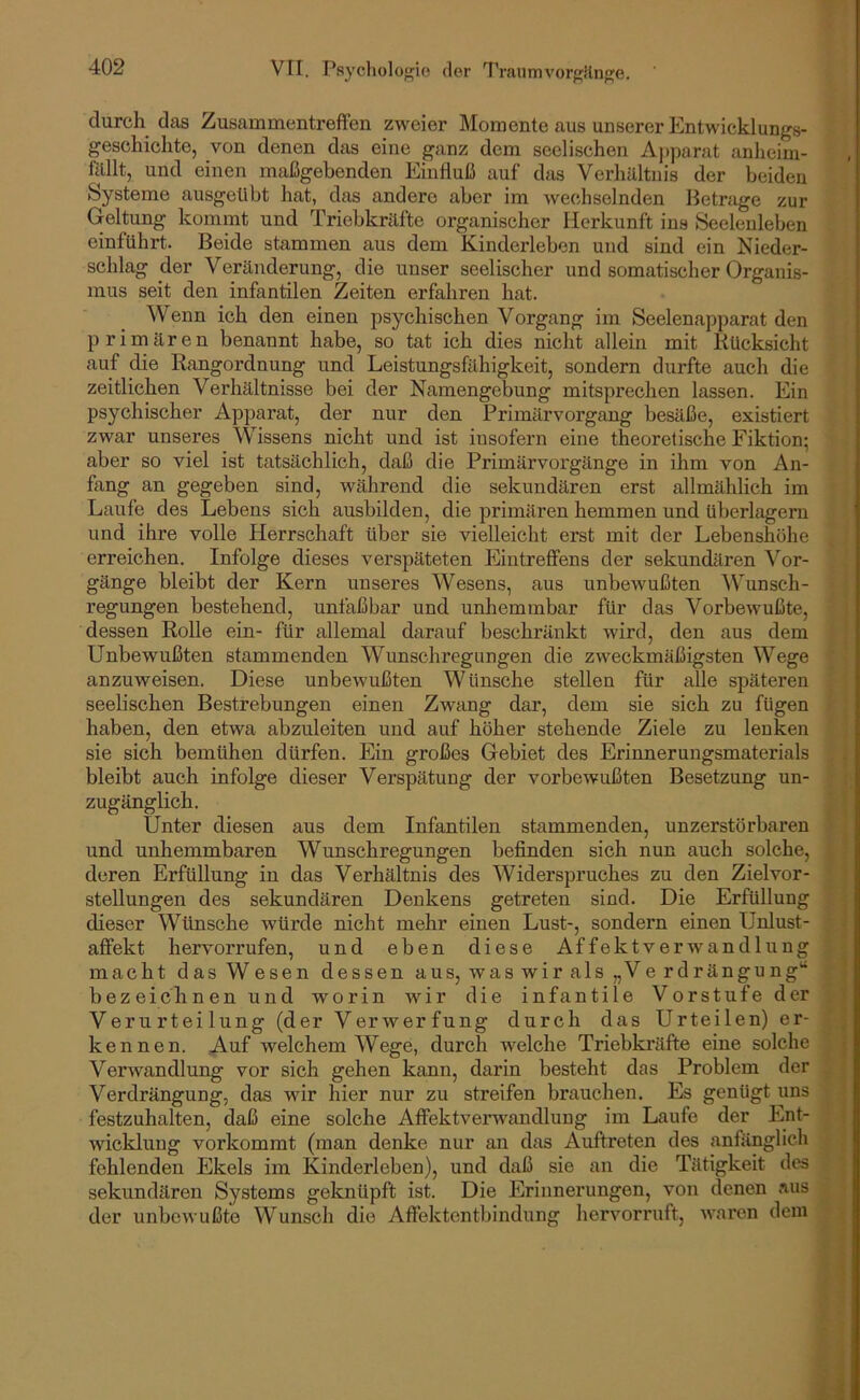 durch das ZusammentrefFen zweier Momente aus unserer Entwicklungs- geschichte, von denen das eine ganz dem seelischen Aj>parat anheim- filllt, und einen maßgebenden Einfluß auf das Verhilltnis der beiden Systeme ausgeübt hat, das andere aber im wechselnden Betrage zur Geltung kommt und Triebkräfte organischer Herkunft ins Seelenleben einführt. Beide stammen aus dem Kinderleben und sind ein Nieder- schlag der Veränderung, die unser seelischer und somatischer Organis- mus seit den infantilen Zeiten erfahren hat. Wenn ich den einen psychischen Vorgang im Seelenapparat den primären benannt habe, so tat ich dies nicht allein mit Rücksicht auf die Rangordnung und Leistungsfähigkeit, sondern durfte auch die zeitlichen Verhältnisse bei der Namengebung mitsprechen lassen. Ein psychischer Apparat, der nur den Primärvorgang besäße, existiert zwar unseres Wissens nicht und ist insofern eine theoretische Fiktion; aber so viel ist tatsächlich, daß die Primärvoi'gänge in ihm von An- fang an gegeben sind, während die sekundären erst allmählich im Laufe des Lebens sich ausbilden, die primären hemmen und überlagern und ihre volle Herrschaft über sie vielleicht erst mit der Lebenshöhe erreichen. Infolge dieses verspäteten Eintreffens der sekundären Vor- gänge bleibt der Kern unseres Wesens, aus unbevmßten ^Vunsch- regungen bestehend, unfaßbar und unhemmbar für das Vorbewußte, dessen Rolle ein- für allemal darauf beschi’änkt wird, den aus dem Unbewußten stammenden Wunschregungen die zweckmäßigsten Wege anzuweisen. Diese unbewußten Wünsche stellen für alle späteren seelischen Bestrebungen einen Zwang dar, dem sie sieh zu fügen haben, den etwa abzuleiten und auf höher stehende Ziele zu lenken sie sich bemühen dürfen. Ein großes Gebiet des Erinneruugsmaterials bleibt auch infolge dieser Verspätung der vorbewußten Besetzung un- zugänglich. Unter diesen aus dem Infantilen stammenden, unzerstörbaren und unhemmbaren Wunschregungen befinden sich nun auch solche, deren Erfüllung in das Verhältnis des Widerspruches zu den Zielvor- stellungen des sekundären Denkens getreten sind. Die Erfüllung dieser Wünsche würde nicht mehr einen Lust-, sondern einen Unlust- affekt hervorrufen, und eben diese Af fekt Verwandlung macht das Wesen dessen aus, waswirals „Verdrängung“ bezeichnen und worin wir die infantile Vorstufe der Verurteilung (der Verwerfung durch das Urteilen) er- kennen. A-uf welchem Wege, durch welche Triebkräfte eine solche Verwandlung vor sich gehen kann, darin besteht das Problem der Verdrängung, das wir Her nur zu streifen brauchen. Es genügt uns festzuhalten, daß eine solche Affektvenvandlung im Laufe der Ent- wicklung vorkommt (man denke nur an das Auftreten des anfänglich fehlenden Ekels im Kinderleben), und daß sie an die Tätigkeit des sekundären Systems geknüpft ist. Die Erinnerungen, von denen .'ins der unbewußte Wunsch die Affektentljindung hervorruft, waren dem