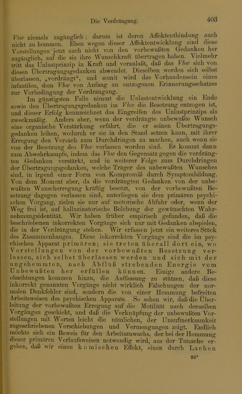 Die Verdriingung. Vhw niemals zugänglicli ; darum ist deren AfFektentbindung auch nicht zu hemmen. Eben wegen dieser AfFektentwicklung sind diese Vorstellungen'jetzt auch nicht von den vorbewußten Gedcinken her zno-änglich” auf die sie ilire Wunschkraft übertragen haben. Vielmehr tritt das Unlustprinzip in Kraft und veranlaßt, daß das Vbw sich von diesen Übertragungsgedanken abwendet. Dieselben werden sich selbst überlassen, „vei’drängt“, und somit wird das Vorhandensein eines infantilen, dem Vbw von Anfang au entzogenen Erinnerungsschatzes zur Vorbedingung der Verdrängung. Im günstigsten Falle nimmt die Unlustentwicklung ein Ende sowie den Übertragungsgedanken im Vbio die Besetzung entzogen ist, und dieser Erfolg kennzeichnet das Eingreifen des Unlustprinzips als zweckmäßig. Anders aber, wenn der verdrängte unbewußte Wunsch eine organische Verstärkung erfährt, die er seinen Übertragungs- gedanken leihen, wodurch er sie in den Stand setzen kann, mit ihrer Erregung den Versuch zum Durchdringen zu machen, auch wenn sie von der Besetzung des Vbw verlassen worden sind. Es kommt dann zum Abwehrkampfe, indem das Vbw den Gegensatz gegen die verdräng- ten Gedanken verstärkt, und in weiterer Folge zum Durchdringen der Übertragungsgedanken, welche Träger des unbewußten Wunsches sind, in irgend einer Form von Kompromiß durch Symptombildung. Von dem Moment aber, da die verdrängten Gedanken von der unbe- wußten Wunscherregung kräftig besetzt, von der vorbewußten Be- setzung dagegen verlassen sind, unterliegen sie dem primären psychi- schen Vorgang, zielen sie nur auf motorische Abfuhr oder, wenn der Weg frei ist, auf halluzinatorische Belebung der gewünschten Wahr- nehmungsidentität. Wir haben früher empirisch gefunden, daß die beschriebenen inkorrekten Vorgänge sich nur mit Gedanken abspielen, die in der Verdrängung stehen. Wir erfassen jetzt ein weiteres Stück des Zusammenhanges. Diese inkorrekten Vorgänge sind die im psy- chischen Apparat primären; sie treten überall dort ein, wo Vorstellungen von der vorbewußten Besetzung ver- lassen, sich selbst überlassen werden und sich mit der ungehemmten, nach Abfluß strebeuden Energie vom Unbewußten her erfüllen können. Einige andere Be- obachtungen kommen hinzu, die Auffassung zu stützen, daß diese inkorrekt genannten Vorgänge nicht wirklich Fälschungen der nor- malen Denkfehler sind, sondern die von einer Hemmung befreiten Arbeitsweisen des psychischen Apparats. So sehen wir, daß die Über- leitung der vorbewußten Erregung auf die Motilität nach denselben Vorgängen geschieht, und daß die Verknüpfung der unbewußten Vor- stellungen mit Worten leicht die nämlichen, der Unaufmerksamkeit zugeschriebenen Verschiebungen und Vermengungen zeigt. Endlich rnöchte sich ein Beweis für den Arbeitszuwachs, der bei der Hemmung dieser primären Verlaufsweisen notwendig wird, aus der Tatsache er- geben, daß wir einen komischen Effekt, einen durch Lachen 2G*