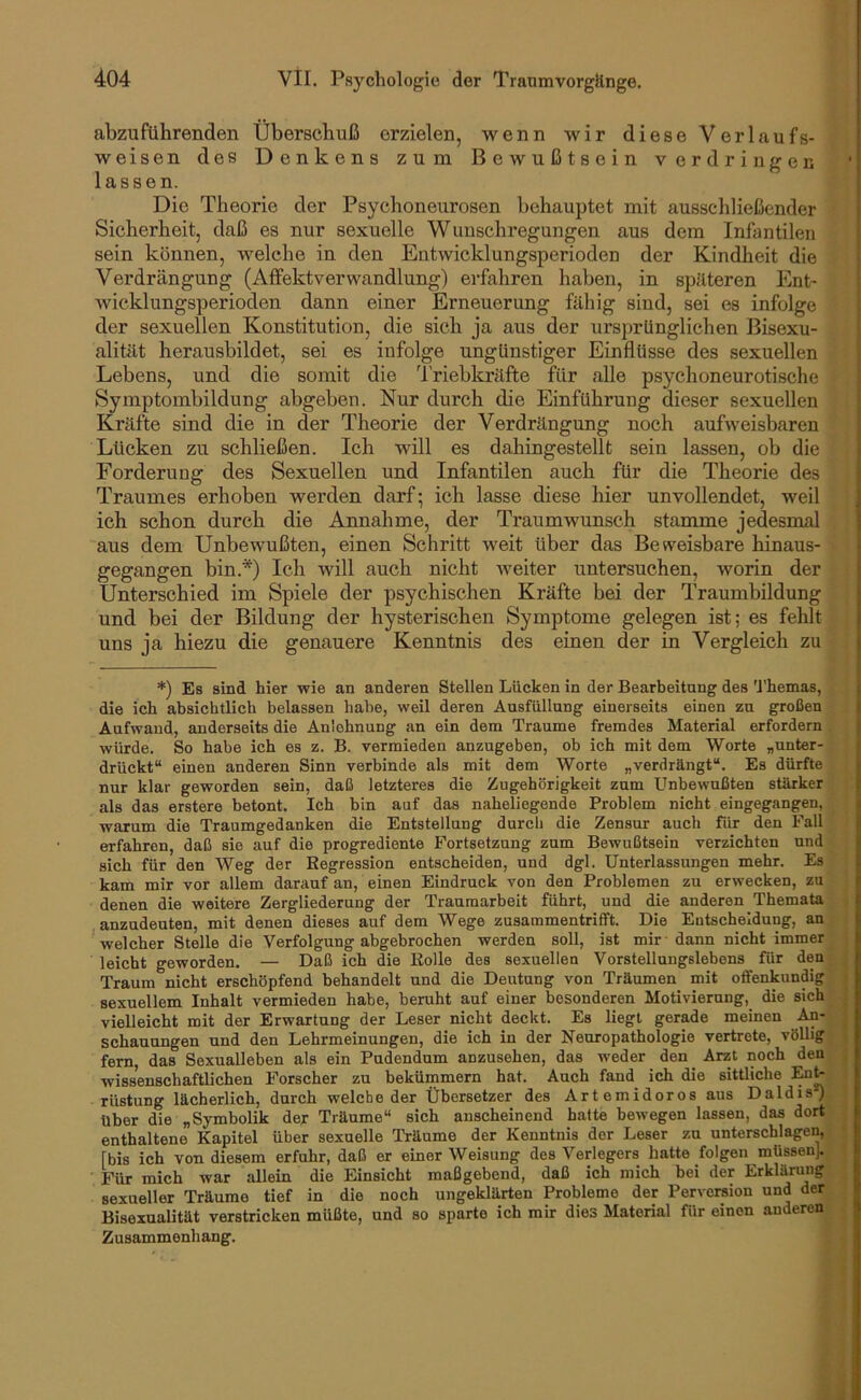 abzuführenden Überschuß erzielen, wenn wir diese Verlaufs- weisen des Denkens zum Bewußtsein Vordringen lassen. Die Theorie der Psychoneurosen behauptet mit ausschließender i Sicherheit, daß es nur sexuelle Wunschregungen aus dem Infantilen | sein können, welche in den Entwicklungsperioden der Kindheit die Verdrängung (Affektverwandlung) erfahren haben, in späteren Ent- Wicklungsperioden dann einer Erneuerung fähig sind, sei es infolge der sexuellen Konstitution, die sich ja aus der ursprünglichen Bisexu- alitilt herausbildet, sei es infolge ungünstiger Einflüsse des sexuellen Lebens, und die somit die 4'riebkräfte für alle psychoneurotische Symptombildung abgeben. Nur durch die Einführung dieser sexuellen Kräfte sind die in der Theorie der Verdrängung noch aufweisbaren Lücken zu schließen. Ich will es dahingestellt sein lassen, ob die > Forderung des Sexuellen und Infantilen auch für die Theorie des 1 Traumes erhoben werden darf; ich lasse diese hier unvollendet, weil j ich schon durch die Annahme, der Traumwunsch stamme jedesmal j aus dem Unbewußten, einen Schritt weit über das Beweisbare hinaus- \ gegangen bin.*) Ich will auch nicht weiter untersuchen, worin der Unterschied im Spiele der psychischen Kräfte bei der Traumbildung und bei der Bildung der hysterischen Symptome gelegen ist; es fehlt uns ja hiezu die genauere Kenntnis des einen der in Vergleich zu | I *) Es sind hier wie an anderen Stellen Lücken in der Bearbeitung des U'hemas, f die ich absichtlich belassen habe, weil deren Ausfüllung einerseits einen zu großen t Aufwand, anderseits die Anlehnung an ein dem Traume fremdes Material erfordern )! würde. So habe ich es z. B. vermieden anzugeben, ob ich mit dem Worte „unter- f drückt“ einen anderen Sinn verbinde als mit dem Worte „verdrängt“. Es dürfte y nur klar geworden sein, daß letzteres die Zugehörigkeit zum Unbewußten stärker i als das erstere betont. Ich bin auf das naheliegende Problem nicht eingegangen, y warum die Traumgedanken die Entstellung durch die Zensur auch für den Fall | erfahren, daß sie auf die progrediente Fortsetzung zum Bewußtsein verzichten und sich für den Weg der Regression entscheiden, und dgl. Unterlassungen mehr. Es kam mir vor allem darauf an, einen Eindruck von den Problemen zu erwecken, zu denen die weitere Zergliederung der Traumarbeit führt, und die anderen Themata anzudeuten, mit denen dieses auf dem Wege zusammentrifft. Die Entscheidung, an welcher Stelle die Verfolgung abgebrochen werden soll, ist mir ■ dann nicht immer leicht geworden. — Daß ich die Rolle des sexuellen Vorstellungslebens für den Traum nicht erschöpfend behandelt und die Deutung von Träumen mit offenkundig sexuellem Inhalt vermieden habe, beruht auf einer besonderen Motivierung,_ die sich vielleicht mit der Erwartung der Leser nicht deckt. Es liegt gerade meinen An- schauungen und den Lehrmeinungen, die ich in der Neuropathologie vertrete, völlig fern, das Sexualleben als ein Pudendum anzusehen, das weder den ^ Arzt noch den wissenschaftlichen Forscher zu bekümmern hat. Auch fand ich die sittliche Eu^ rüstung lächerlich, durch welche der Übersetzer des Art emidoros aus Daldis*) über die „Symbolik der Träume“ sich anscheinend hatte bewegen lassen, das dort enthaltene Kapitel über sexuelle Träume der Kenntnis der Leser zu unterschlagen, [bis ich von diesem erfuhr, daß er einer Weisung des Verlegers hatte folgen müssen]. Für mich war allein die Einsicht maßgebend, daß ich mich bei der Erklärung sexueller Träume tief in die noch ungeklärten Probleme der Perversion und der Bisexualität verstricken müßte, und so sparte ich mir dies Material für einen anderen Zusammenhang. ;