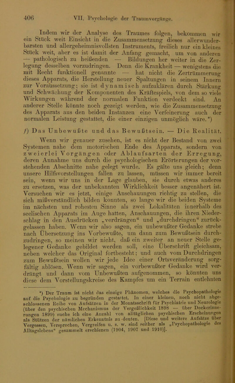 ludern wir der Analyse des Traumes folgen, bekommen wir ein Stück weit Einsicht in die Zusammensetzung dieses allerwuuder- barsten und allergeheimnisvollsten Instruments, Ireilich nur ein kleines Stück weit, aber es ist damit der Anfang gemacht, um von anderen — pathologisch zu heißenden — Bildungen her weiter in die Zer- legung desselben vorzudringen. Denn die Krankheit — wenigstens die mit Kecht funktionell genannte — hat nicht die Zertrümmerung dieses Apparats, die Herstellung neuer Sj)altungen in seinem Innern zur Voraussetzung; sie ist dynamisch aufzuklären durch Stärkung und Schwilchung der Komponenten des Kräftespiels, von dem so viele Wirkungen während der normalen Funktion verdeckt sind. An anderer Stelle könnte noch gezeigt werden, wie die Zusammensetzung des Apparats aus den beiden Instanzen eine Verfeinerung auch der normalen Leistung gestattet, die einer einzigen unmöglich wäre. *) /) Das Unbewußte und das Bewußtsein. — Die Realität. Wenn wir genauer Zusehen, ist es nicht der Bestand von zwei Systemen nahe dem motorischen Ende des Apparats, sondern von zweierlei Vorgängen oder Ablaufsarten der Erregung, deren Annahme uns durch die psychologischen Erörterungen der vor- stehenden Abschnitte nahe gelegt wurde. Es gälte uns gleich; denn unsere Hilfsvorstellungen fallen zu lassen, müssen wir immer bereit sein, wenn wir uns in der Lage glauben, sie durch etwas anderes zu ersetzen, Avas der unbekannten Wirklichkeit besser angenähert ist. Versuchen wir es jetzt, einige Anschauungen richtig zu stellen, die sich mißverständlich bilden konnten, so lange Avir die beiden Systeme im nächsten und rohesten Sinne als zwei Lokalitäten innerhalb des seelischen Apparats im Auge hatten, Anschauungen, die ihren Nieder- schlag in den Ausdrücken „verdrängen“ und „clurchdringen“ zurück- gelassen haben. Wenn Avir also sagen, ein unbewußter Gedanke strebe nach Übersetzung ins VorbeAvußte, um daun zum BeAvußtsein durch- zudringen, so meinen Avir nicht, daß ein zweiter an neuer Stelle ge- legener Gedanke gebildet Averden soll, eine Überschrift gleichsam, neben Avelcher das Original fortbesteht; und auch vom Durchdringen zum BeAvußtsein Avollen Avir jede Idee einer Ortsveränderung sorg- fältig ablösen. Wenn Avir sagen, ein vorbewußter Gedanke AAÜrd ver- drängt und dann vom Unbewußten aufgenommen, so könnten uns diese dem Vorstellungskreise des Kampfes um ein Terrain entlehnten •) Der Traum ist nicht das einzige Phänomen, welches die Psychopathologie auf die Psychologie zu hegründen gestaltet. In einer kleinen, noch nicht abge- schlossenen Keihe von Aufsätzen in der Monatsschrift für Psychiatrie und Neurologie (über den psychischen Mechanismus der Vergeßlichkeit 1898 über Deckerinne- rungen 1899) suche ich eine Anzahl von alltäglichen psychischen Erscheinungen als Stützen der nämlichen Erkenntnis zu deuten. [Diese und weitere Aufsätze über Vergessen, Versprochen, Vergreifen u. s. w. sind .«either als „Psychopathologie des Alltagslebens“ gesammelt erschienen (1904, 1907 und 1910)].