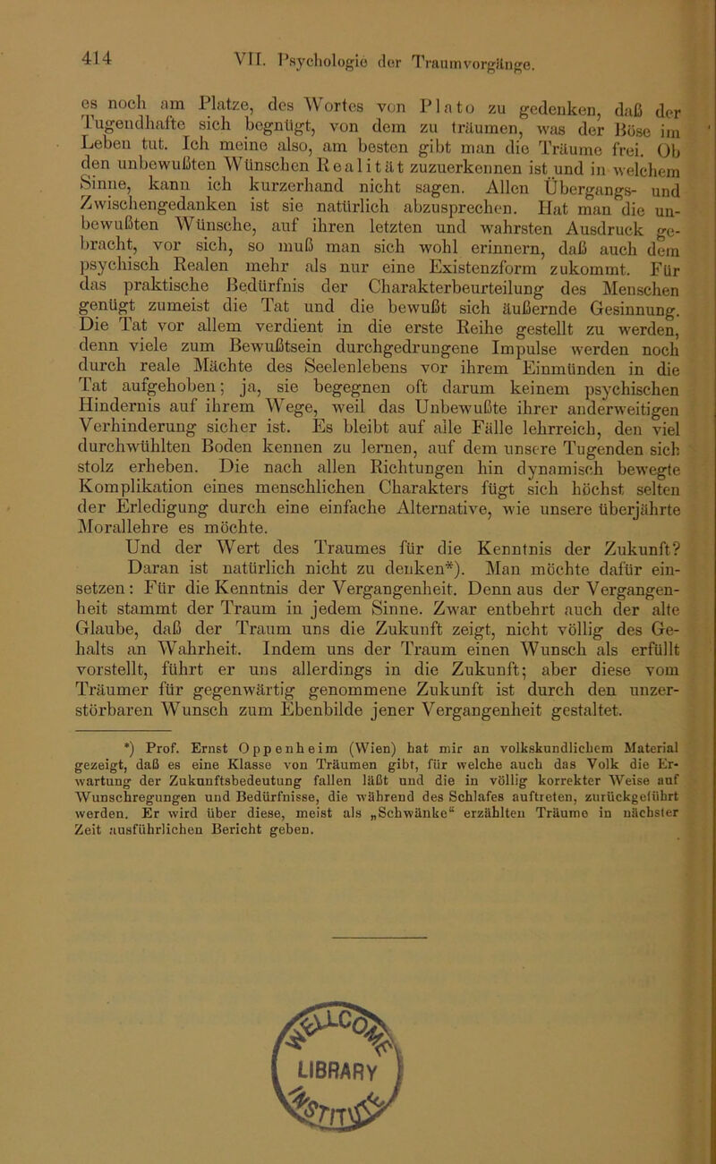 es noch am Platze, des Wortes von Plato zu gedenken, daß der Tugendhafte sich hegnllgt, von dem zu träumen, was der Böse im Leben tut. Ich meine also, am besten gibt man die Träume frei. Ob den unbewußten Wünschen Realität zuzuerkennen ist und in welchem Sinne, kann ich kurzerhand nicht sagen. Allen Übergangs- und Zwischengedanken ist sie natürlich abzusprechen. Hat man die un- bewußten Wünsche, auf ihren letzten und wahrsten Ausdruck ge- bracht, vor sich, so muß man sich wohl erinnern, daß auch dem psychisch Realen mehr als nur eine Existenzform zukommt. Für das praktische Bedürfnis der Charakterbeurteilung des Menschen genügt zumeist die Tat und die bewußt sich äußernde Gesinnung. Die Tat vor allem verdient in die erste Reihe gestellt zu werden, denn viele zum BeAvußtsein durchgedrungene Impulse werden noch durch reale Mächte des Seelenlebens vor ihrem Einmünden in die Tat aufgehoben; ja, sie begegnen oft darum keinem psychischen Hindernis auf ihrem Wege, weil das Unbewußte ihrer anderweitigen Verhinderung sicher ist. Es bleibt auf alle Fälle lehrreich, den viel durchwühlten Boden kennen zu lernen, auf dem unsere Tugenden sich stolz erheben. Die nach allen Richtungen hin dynamisch bewegte Komplikation eines menschlichen Charakters fügt sich höchst selten der Erledigung durch eine einfache Alternative, wie unsere überjährte ]\Iorallehre es möchte. Und der Wert des Traumes für die Kenntnis der Zukunft? Daran ist natürlich nicht zu denken*). Man möchte dafür ein- setzen: Für die Kenntnis der Vergangenheit. Denn aus der Vergangen- heit stammt der Traum in jedem Sinne. Zwar entbehrt auch der alte Glaube, daß der Traum uns die Zukunft zeigt, nicht völlig des Ge- halts an Wahrheit. Indem uns der Traum einen Wunsch als erfüllt vorstellt, führt er uns allerdings in die Zukunft; aber diese vom Träumer für gegenwärtig genommene Zukunft ist durch den unzer- störbaren Wunsch zum Ebenbilde jener Vergangenheit gestaltet. *) Prof. Ernst Oppenheim (Wien) hat mir an volkskundlichem Material gezeigt, daß es eine Klasse von Träumen gibt, für welche auch das Volk die Er- wartung der Zukunftsbedeutung fallen läßt und die in völlig korrekter Weise auf Wunschregungen und Bedürfnisse, die während des Schlafes auftreten, zurückgeüihrt werden. Er wird Uber diese, meist als „Schwänke“ erzählten Träume in nächster Zeit ausführlichen Bericht geben.