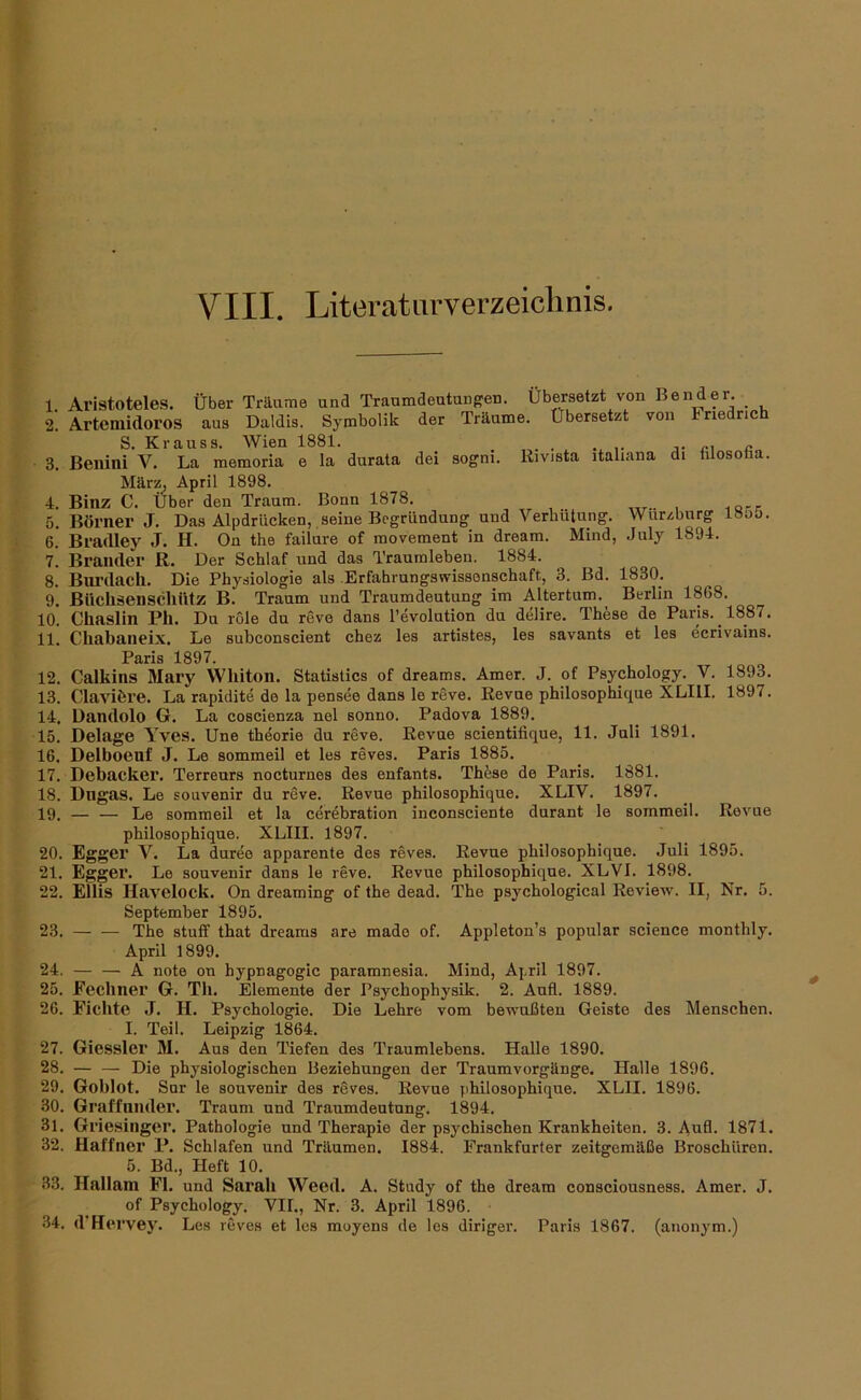 1. 2. 3. 4. 5. 6. 7. 8. 9. 10. 11. 12. 13. 14. 15. 16. 17. 18. 19. Aristoteles. Über Träume und Traumdeutung'en. Übersetzt von Bender. _ Arteniidoros aus Daldis. Symbolik der Träume. Übersetzt von Friedrich S. Krauss. Wien 1881. _ ... Beiiini V. La memoria e la durata dei sogni. Rivista italiana di hlosotia. März, April 1898. Binz C. Über den Traum. Bonn 1878. Börner J. Das Alpdrücken, seine Begründung und Verhütung. Wurzburg 18oo. Bradley J. H. On the failure of movement in dream. Mind, July 1894. Brander R. Der Schlaf und das Traumleben. 1884. Biu’dach. Die Physiologie als .Erfahrungswissonschaft, 3. Bd. 1830. Büchsenscliütz B. Traum und Traumdeutung im Altertum.^ Berlin 1868. Chaslin Pll. Du rOle du revo dans Revolution du delire. These de Paris. 1887. Chabaneix. Le subconscient chez les artistes, les savants et les ecrivains. 1897 Calkins Mary Wliiton. Statistics of dreams. Amer. J. of Psychology. V. 1893. Claviöre. La rapidite de la pensee dans le reve. Revue philosophique XLIII. 1897. Dandolo G. La coscienza nel sonno. Padova 1889. Belage Yves. Une th^orie du reve. Revue scientitique, 11. Juli 1891. Delboeuf J. Le sommeil et les reves. Paris 1885. Debacker. Terrenrs nocturnes des enfants. Thfese de Paris. 1881. Dngas. Le souvenir du reve. Revue philosophique. XLIV. 1897. — — Le sommeil et la cerebration inconsciente durant le sommeil. Revue philosophique. XLIII. 1897. 20. Egger V. La duree apparente des reves. Revue philosophique. Juli 1895. 21. Egger. Le souvenir dans le reve. Revue philosophique. XLVI. 1898. 22. Ellis Havelock. On dreaming of the dead. The psychological Review. II, Nr. 5. September 1895. 23. The stutf that dreams are mado of. Appleton’s populär Science monthly. April 1899. 24. A note on hypnagogic paramnesia. Mind, April 1897. 25. Fecbner G. Tli. Elemente der Psychophysik. 2. Anfl. 1889. 26. Fichte J. H. Psychologie. Die Lehre vom bewußten Geiste des Menschen. I. Teil. Leipzig 1864. 27. Giessler M. Aus den Tiefen des Traumlebens. Halle 1890. 28. — — Die physiologischen Beziehungen der Traumvorgänge. Halle 1896. 29. Goblot. Sur le souvenir des rdves. Revue philosophique. XLII. 1896. 30. Graffnnder. Traum und Traumdeutung. 1894. 31. Griesinger. Pathologie und Therapie der psychischen Krankheiten. 3. Aufl. 1871. 32. Haffner P. Schlafen und Träumen. 1884. Frankfurter zeitgemäße Broschüren. 5. Bd., Heft 10. 33. Hallam Fl. und Sarab Weed. A. Study of the dream consciousness. Amer. J. of Psychology. VII., Nr. 3. April 1896. 34. d'Hervey. Les reves et les moyens de les diriger. Paris 1867. (anonym.)