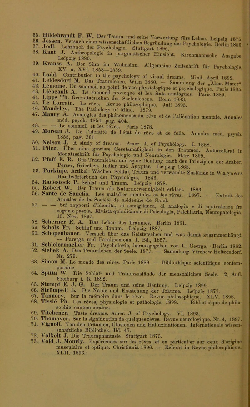 36. 37. 38. 39. 40. 41. 42. 43. 44. 45. 46. 47. 48. 49. 60. 51. 52. 53. 54. 55. 56. 57. 58. 59. 60. 61. 62. Verwertung fürs Leben. Leipzig 1875 sr'JbZct ’*“• Leipzfg°?880°*°“‘° pragmatischer Hinsicht. Kirchmannsche Ausgabe. Krauss^A^ IJr^Sinn^^im^ Wahnsinn. Allgemeine Zeitschrift für Psychologie, Ladd. Contnbuhon to the psychology of visual dreams. Mind, April 1892 Leidesdorf M. Das Traumleben. Wien 1880. - Sammlung der „Alma Mater“. I sommed au point devue physiologique et psychologique. Paris 1885. .LicOeanlt A. Le sommeil provoque et les etata analogaes. Faria 1889 Lipi)S Ih. Grundtatsachen des Seelenlebens. Bonn 1883. Le Lorrain. Le reve. Eevue philosophique. Juli 1895. Mandsley. The Pathology of Mind. 1879. Maiiry A. Analogies des phenom^nes du reve et de l’alEnation mentale. Annales med. psych. 1854, pag. 404. Le sommeil et les reves. Paris 1878. Moreau J. De l’identite de l’dtat de rgve et de folie. Annales mdd. psych 1855, pag. 361. ‘ '' Nelson J. A study of dreams. Amer. J. of Psychology. I, 1888 Pilcz. Uber eine gewisse Gesetzmäßigkeit in den Träumen. Autorreferat in Monatsschrift für Psychologie und Neurologie. März 1899. Pfaff E. R. Das Traumleben und seine Deutung nach den Prinzipien der Araber Perser, Griechen, Indier und Ägypter. Leipzig 1868. ’ Purkinje. Artikel: Wachen, Schlaf, Traum und verwandte Zustände in Wagners Handwörterbuch der Physiologie. 1846. Radestock P. Schlaf und Traum. Leipzig 1878. Robert W. Der Traum als Naturnotwendigkeit erklärt. 1886. Saute de Sanctis. Les maladies mentales et les rgves. 1897. — Extrait des Annales de la Societe de iiiedecine de Gand. rapporti d identitä, di somiglianza, di analogia e di equivalenza fra sogno e pazzia. Eivista quindicinale di Psicologia, Psichiatria, Neuropatologia. 15. Nov. 1897. > r B Scherner R. A. Das Leben des Traumes. Berlin 1861. Scholz Fr. Schlaf und Traum. Leipzig 1887. Schopenhauer. Versuch über das Geistersehen und was damit zusammenhängt. — Parerga und Paralipomena, I. Bd., 1857. Schleiermacher Fr. Psychologie, herausgegeben von L. George. Berlin 1862. Siebek A. Das Traumleben der Seele. 1877. — Sammlung Virchow-Holtzendorf. Nr. 279. 63. Simon M. Le monde des rdves. Paris 1888. — Bibliotheque scientifique contem- poraine. 64. Spitta W. Die Schlaf- und Traumzustände der menschlichen Seele. 2. Auö. Freibnrg i. B. 1892. 65. Stumpf E. J. G. Der Traum und seine Deutung. Leipzig 1899. 66. Strümpell L. Die Natur und Entstehung der Träume. Leipzig 1877. 67. Tannery. Sur la memoire dans le reve. Revue philosophique. XLV. 1898. 68. Ti.ssi6 Pb. Les reves, physiologie et pathologie. 1898. — Bibliotheque de Philo- sophie contemporaine. 69. Titchener. Taste dreams. Amer. J. of Psychology. VI. 1893. 70. Thomayer. Sur la signification de quelques reves. Eevue neurologique. Nr. 4, 1897. 71. Vignoli. Von den Träumen, Illusionen und Halluzinationen. Internationale wissen- schaftliche Bibliothek, Bd. 47. 72. Volkelt .T. Die Traumphantasie. Stuttgart 1875. 73. Vold J. Mourly. E-xperiences sur les reves et en particulier sur ceux d’origine musculaire et optique. Christiania 1896. — Referat in Revue philosophique. XLII. 1896.