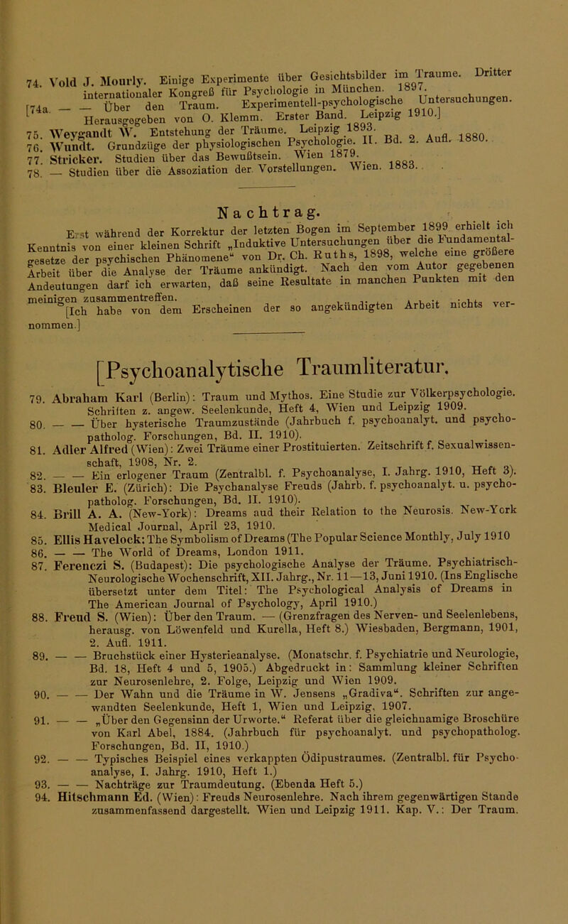 74. \-old J. Mourly. Einig» Exp.rimenle über G»ic«*ilto internatioualer Kongreß für Psychologie in München, l»»'- 174a Über den Traum. Experimentell-psychologische Untersuchi nge . ^ Herausgegeben von O. Klemm. Erster Band Leipzig 1910.] 75. Weygamlt W. Entstehung der Träume. Leipzig _189d. 76. Wundt. Grundzüge der physiologischen 2- Au . 77. Stricker. Studien über das Bewußtsein. Wien 78. — Studien über die Assoziation der. Vorstellungen. Wien. l»»d. Nachtrag. r Erst während der Korrektur der letzten Bogen im September 1899 erhielt ich Kenntnis von einer kleinen Schrift „Induktive Untersuchungen über die IMndamental- SzTder psychischen Phänomene“ von Dr. Ch. Ruths, 1898, welche eine größere Arbeit über dfe Analyse der Träume ankündigt. Nach den vom Autor gegebenen Andeutungen darf ich erwarten, daß seine Resultate in manchen Punkten mit den meinigen Zusammentreffen. , j. 4 ver [Ich habe von dem Erscheinen der so angekundigten Arbeit nichts ver nommen.] [Psyclioanalytisclie Traumliteratur, 79. Abraham Karl (Berlin): Traum und Mythos. Eine Studie zur Völkerpsychologie. Schriften z. angew, Seelenkunde, Heft 4, Wien und Leipzig 1909. 3Q Über hysterische Traumzustände (Jahrbuch f. psychoanalyt. und psycho- patholog. Forschungen, Bd. II. 1910). 81. Adler Alfred (Wien): Zwei Träume einer Prostituierten. Zeitschrift f. Sexualwissen- schaft, 1908, Nr. 2. -er r 82. Ein erlogener Traum (Zentralbl. f. Psychoanalyse, I. Jahrg. 1910, Heft 3). 83. Bleuler E. (Zürich): Die Psychanalyse Freuds (Jahrb. f. psychoanalyt. u. psycho- patholog. Forschungen, Bd. II. 1910). ^ 84. Brill A. A. (New-York): Dreams aud their Relation to the Neurosis. New-York Medical Journal, April 23, 1910. 85. Ellis Havelock: The Symbolism of Dreams (The Populär Science Monthly, July 1910 86. — — The W'orld of Dreams, London 1911. 87. Fereiiczi S. (Budapest): Die psychologische Analyse der Träume. Psychiatrisch- Neurologische Wochenschrift, XII. Jahrg., Nr. 11—13, Juni 1910. (Ins Englische übersetzt unter dem Titel: The Psychological Analysis of Dreams in The American Journal of Psychology, April 1910.) 88. Freud S. (Wien): Über den Traum. —(Grenzfragen des Nerven-und Seelenlebens, herausg. von Löwenfeld und Kurella, Heft 8.) Wiesbaden, Bergmann, 1901, 2. Aufl. 1911. 89. — — Bruchstück einer Hysterieanalyse. (Monatschr. f. Psychiatrie und Neurologie, Bd. 18, Heft 4 und 5, 1905.) Abgedruckt in: Sammlung kleiner Schriften zur Neurosenlehre, 2. Folge, Leipzig und Wien 1909. 90. — — Der Wahn und die Träume in W. Jensens „Gradiva“. Schriften zur ange- wandten Seelenkunde, Heft 1, Wien und Leipzig, 1907. 91. — — „Über den Gegensinn der UrWorte.“ Referat über die gleichnamige Broschüre von Karl Abel, 1884. (Jahrbuch für psychoanalyt. und psychopatholog. Forschungen, Bd. II, 1910.) 92. — — Typisches Beispiel eines verkappten Ödipustraumes. (Zentralbl. für Psycho- analyse, I. Jahrg. 1910, Heft 1.) 93. — — Nachträge zur Traumdeutung. (Ebenda Heft 5.) 94. Hitschmanu Ed. (Wien): Freuds Neurosenlehre. Nach ihrem gegenwärtigen Stande zusammenfassend dargestellt. Wien und Leipzig 1911. Kap. V.: Der Traum.