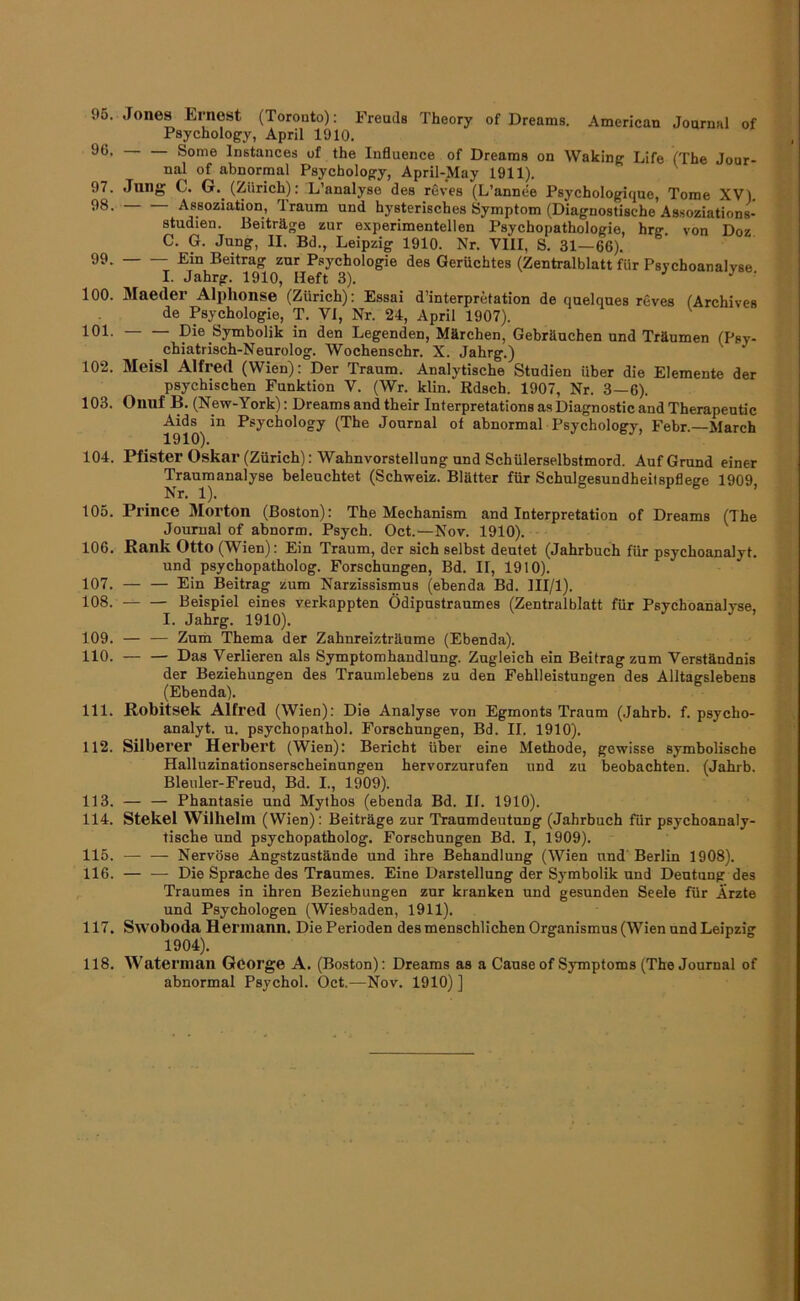 95. Jones Ernest (Toronto): Freuds Theory of Dreams. American Journal of Psychology, April 1910. Some Instances of the lufluence of Dreams on Waking Life (The Jour- nal of abnormal Psychology, April-May 1911). ^ 97. Jung C. G. (Zürich): L’analyse des reves (L’annee Psychologique, Tome XV). Assoziation, Traum und hysterisches Symptom (Diagnostische Assoziations- studien. Beiträge zur experimentellen Psychopathologie, hrg von Doz C. G. Jung, II. Bd., Leipzig 1910. Nr. VIII, S. 31—66). 99. Ein Beitrag zur Psychologie des Gerüchtes (Zentralblatt für Psychoanalyse I. Jahrg. 1910, Heft 3). J J r 100. Maeder Alphonse (Zürich): Essai d’interpretation de quelques reves (Archives de Psychologie, T. VI, Nr. 24, April 1907). 101. Die Symbolik in den Legenden, Märchen, Gebräuchen und Träumen (Psy- chiatrisch-Neurolog. Wochenschr. X. Jahrg.) 102. Meisl Alfred (Wien): Der Traum. Analytische Studien über die Elemente der psychischen Funktion V. (Wr. klin. Rdsch. 1907, Nr. 3—6). 103. Onuf B. (New-York): Dreams and their Interpretations as Diagnostic and Therapeutic Aids in Psychology (The Journal of abnormal Psychology, Febr.—March 1910), 104. Pfister Oskar (Zürich): Wahnvorstellung und Schülerselbstmord. Auf Grund einer Trauraanalyse beleuchtet (Schweiz. Blätter für Schulgesundheilspflege 1909, Nr. 1). ’ 105. Prince Morton (Boston): The Mechanism and Interpretation of Dreams (The Journal of abnorm. Psych. Oct.—Nov. 1910). 106. Rank Otto (Wien): Ein Traum, der sich selbst deutet (Jahrbuch für psychoanalyt. und psychopatholog. Forschungen, Bd. II, 1910). 107. — — Ein Beitrag zum Narzissismus (ebenda Bd. III/l). 108. — — Beispiel eines verkappten Ödipustraumes (Zentralblatt für Psychoanalyse. I. Jahrg. 1910). 109. — — Zum Thema der Zahnreizträume (Ebenda). 110. Das Verlieren als Symptomhandlnng. Zugleich ein Beitrag zum Verständnis der Beziehungen des Traumlebens zu den Fehlleistungen des Alltagslebens (Ebenda). 111. Robitsek Alfred (Wien): Die Analyse von Egmonts Traum (.Jahrb. f. psycho- analyt. u. psychopalhol. Forschungen, Bd. II. 1910). 112. Silberer Herbert (Wien): Bericht über eine Methode, gewisse symbolische Halluzinationserscheinungen hervorzurufen und zu beobachten. (Jahrb. Bleuler-Freud, Bd. I., 1909). 113. — — Phantasie und Mythos (ebenda Bd. II. 1910). 114. Stekel Wilhelm (Wien): Beiträge zur Traumdeutung (Jahrbuch für psychoanaly- tische und psychopatholog. Forschungen Bd. I, 1909). 115. — — Nervöse Angstzustände und ihre Behandlung (Wien und' Berlin 1908). 116. Die Sprache des Traumes. Eine Darstellung der Symbolik und Deutung des Traumes in ihren Beziehungen zur kranken und gesunden Seele für Arzte und Psychologen (Wiesbaden, 1911). 117. Swoboda Hermann. Die Perioden des menschlichen Organismus (Wien und Leipzig 1904). 118. Waterman George A. (Boston): Dreams as a Cause of Symptoms (The Journal of abnormal Psychol. Oct.—Nov. 1910) ]