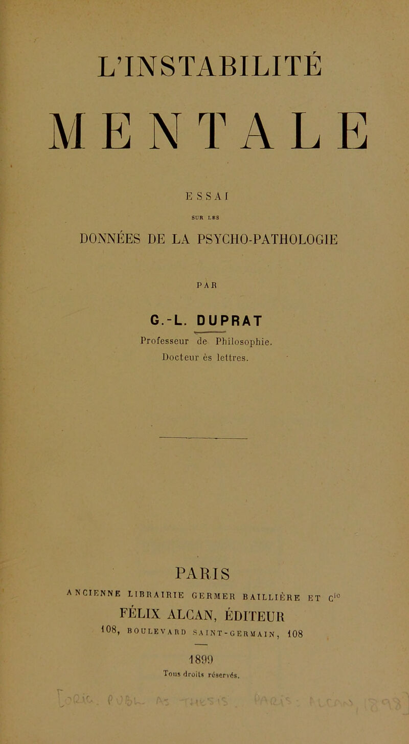 MENTALE ]5 S S A f SUR LBS DONNÉES DE LA PSYCHO-PATHOLOGIE PAR G.-L. DUPRAT Professeur de Philosophie. Docteur ès lettres. PARIS ancienne librairie germer BAILLIÈRE ET FÉLIX ALCAN, ÉDITEUR 108, boulevard saint-germain, 108 189<) Tons drüils rcservds.