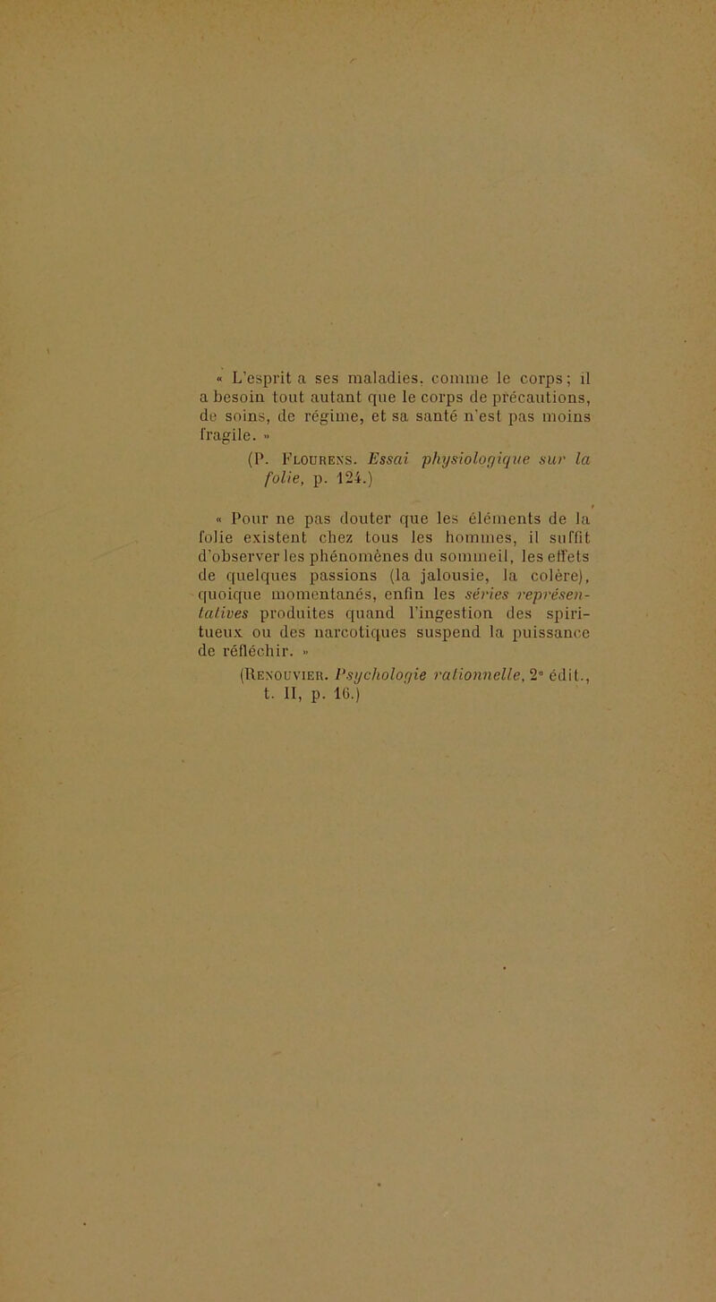 « L’esprit a ses maladies, comme le corps ; il a besoin tout autant que le corps de précautions, de soins, de régime, et sa santé n’est pas moins fragile. » (P. Flourexs. Essai physiologique sur la folie, p. 124.) « Pour ne pas douter que les éléments de la folie existent chez tous les hommes, il suffit d’observer les phénomènes du sommeil, leselfets de quelques passions (la jalousie, la colère), quoique momentanés, enfin les séries représen- lalives produites quand l’ingestion des spiri- tueux ou des narcotiques suspend la puissance de réfléchir. ■> (Rexoüvieu. Psychologie rationnelle,^'’ t. II, p. IG.)