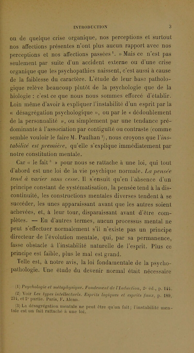 OU de quelque crise organique, nos perceptions et surtout nos affections présentes n’ont plus aucun rapport avec nos perceptions et nos affections passées’. » Mais ce n’est pas seulement par suite d’un accident externe ou d’une crise organique que les psychopathies naissent, c’est aussi à cause de la faiblesse du caractère. L’étude de leur base patholo- gique relève beaucoup plutôt de la psychologie que de la biologie : c’est ce que nous nous sommes efforcé d'établir. Loin même d’avoir à expliquer l’instabilité d’un esprit par la « désagrégation psychologique », ou par le « dédoublement de la personnalité », ou simplement par une tendance pré- dominante à l’association par contiguïté ou contraste (comme semble vouloir le faire M. Paulhan -), nous croyons que Vins- tabilité est •première^ qu’elle s’explique immédiatement par notre constitution mentale. Car « le fait ^ » pour nous se rattache à une loi, qui tout d’abord est une loi de la vie psychique normale. La pensée tend à varier sans cesse. 11 s’ensuit qu’en l’absence d’un principe constant de systématisation, la pensée tend à la dis- continuité, les constructions mentales diverses tendent à se succéder, les unes apparaissant avant que les autres soient achevées, et, à leur tour, disparaissant avant d’êlre com- plètes. — En d’autres termes, aucun processus mental ne peut s’effectuer normalement s’il n’existe pas un principe directeur de l’évolution mentale, qui, par sa permanence, fasse obstacle à l’instabilité naturelle de l’esprit. Plus ce principe est faible, plus le mal est grand. Telle est, à notre avis, la loi fondamentale de la psycho- pathologie. Une étude du devenir normal était nécessaire {l) Psi/cholor/ie el méluphijsique. FondemeiU de l'Luliu-.tion, ’i ûd., p. 144. {±) Voir Lch types inlellextuels. Esprits loyUjues et esprits faux, p. 189 •231, el2’parlie. l'uris, F. Alcan. (3) La (lésaf^régaliou mealale ne peut ùlrc qu'un fait; l'inslabilUê ineii- talc est un l'ait rallaclié à une loi.