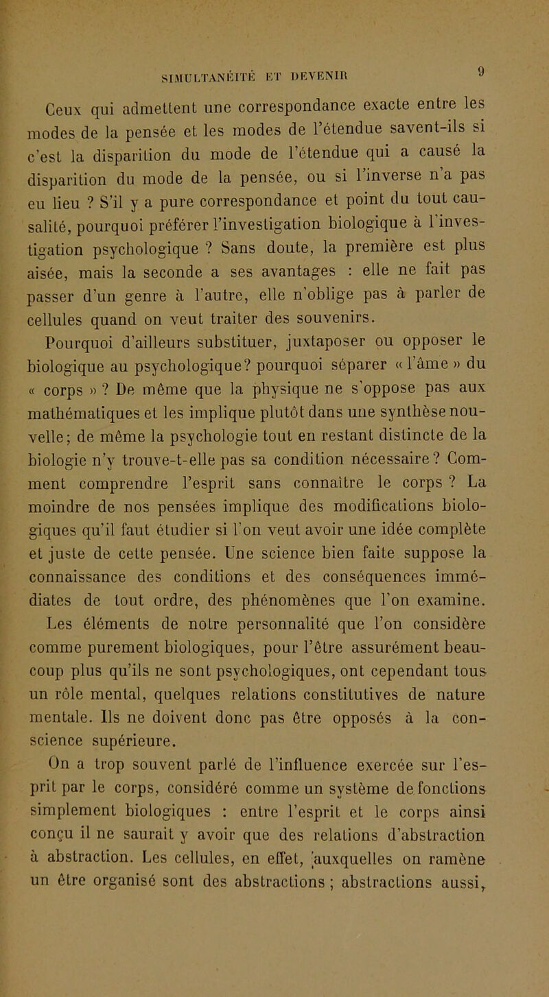 SniULTANlilTli F.T DKVENIH J Ceux qui adraellent une correspondance exacte entre les modes de la pensée et les modes de 1 étendue savent-ils si c’est la disparition du mode de l’étendue qui a causé la disparition du mode de la pensée, ou si 1 inverse n a pas eu lieu ? S’il y a pure correspondance et point du tout cau- salité, pourquoi préférer l’investigation biologique à l’inves- tigation psychologique ? Sans doute, la première est plus aisée, mais la seconde a ses avantages : elle ne fait pas passer d’un genre à l’autre, elle n’oblige pas à parler de cellules quand on veut traiter des souvenirs. Pourquoi d’ailleurs substituer, juxtaposer ou opposer le biologique au psychologique? pourquoi séparer «l’âme » du « corps » ? De même que la physique ne s’oppose pas aux mathématiques et les implique plutôt dans une synthèse nou- velle; de même la psychologie tout en restant distincte de la biologie n’y trouve-t-elle pas sa condition nécessaire? Com- ment comprendre l’esprit sans connaître le corps ? La moindre de nos pensées implique des modifications biolo- giques qu’il faut étudier si l’on veut avoir une idée complète et juste de cette pensée. Une science bien faite suppose la connaissance des conditions et des conséquences immé- diates de tout ordre, des phénomènes que l’on examine. Les éléments de notre personnalité que l’on considère comme purement biologiques, pour l’être assurément beau- coup plus qu’ils ne sont psychologiques, ont cependant tous un rôle mental, quelques relations constitutives de nature mentale. Us ne doivent donc pas être opposés à la con- science supérieure. On a trop souvent parlé de l’influence exercée sur l’es- prit par le corps, considéré comme un système de fonctions simplement biologiques : entre l’esprit et le corps ainsi conçu il ne saurait y avoir que des relations d’abstraction à abstraction. Les cellules, en effet, [auxquelles on ramène un être organisé sont des abstractions ; abstractions aussi,