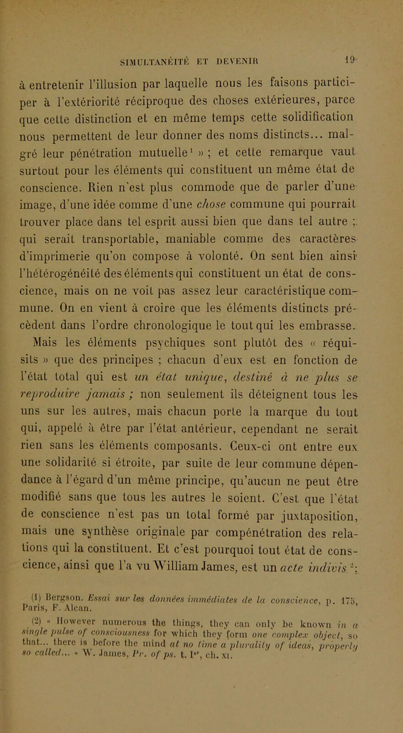 à entretenir l’illusion par laquelle nous les faisons partici- per à l’extériorité réciproque des choses extérieures, parce que cette distinction et en même temps cette solidification nous permettent de leur donner des noms distincts... mal- gré leur pénétration mutuelle ‘ » ; et cette remarque vaut surtout pour les éléments qui constituent un même état de conscience. Rien n'est plus commode que de parler d’une image, d’une idée comme d’une chose commune qui pourrait trouver place dans tel esprit aussi bien que dans tel autre ; qui serait transportable, maniable comme des caractères d’imprimerie qu’on compose à volonté. On sent bien ainsi’ l’hétérogénéité des éléments qui constituent un état de cons- cience, mais on ne voit pas assez leur caractéristique com- mune. On en vient à croire que les éléments distincts pré- cèdent dans l’ordre chronologique le tout qui les embrasse. Mais les éléments psychiques sont plutôt des « réqui- sits » que des principes ; chacun d’eux est en fonction de l’état total qui est un état unique, destiné à ne joins se reproduire jamais ; non seulement ils déteignent tous les uns sur les autres, mais chacun porte la marque du tout qui, appelé à être par l’état antérieur, cependant ne serait rien sans les éléments composants. Ceux-ci ont entre eux une solidarité si étroite, par suite de leur commune dépen- dance à l’égard d’un même principe, qu’aucun ne peut être modifié sans que tous les autres le soient. C’est que l’état de conscience n’est pas un total formé par juxtaposition, mais une synthèse originale par compénétration des rela- tions qui la constituent. Et c’est pourquoi tout état de cons- cience, ainsi que l’a vu William James, est mu acte indivis. '', (1) Bergson. Lssai sur les données immédiates de la conscience, n. 175 Paris, F. Alcan. ’ (2) « Ilowever nuiyerous the things, they can only be kuown in a Hiuffle puise of consciousness for w’hich they forni one complex oôjec/, so that... there is before the minci at no lime a pluralily of ideas, properhi so called... - \V. James, Pr. of ps. t. ch. xi.