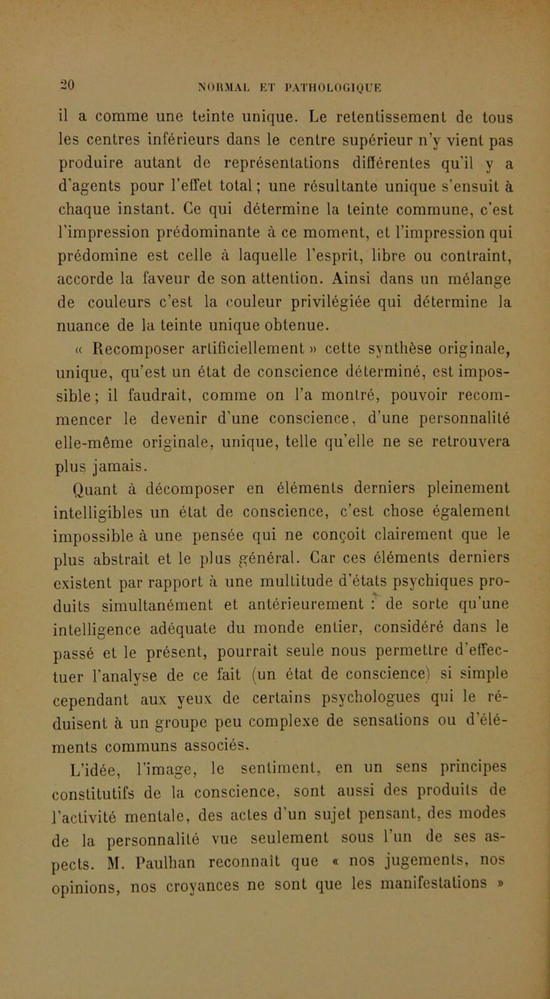 NOHMAL RT PATHOLOGIQI’K il a comme une teinte unique. Le retentissement de tous les centres inférieurs dans le centre supérieur n’y vient pas produire autant de représentations diClérentes qu’il y a d’agents pour l’effet total; une résultante unique s’ensuit à chaque instant. Ce qui détermine la teinte commune, c’est l’impression prédominante à ce moment, et l’impression qui prédomine est celle à laquelle l’esprit, libre ou contraint, accorde la faveur de son attention. Ainsi dans un mélange de couleurs c’est la couleur privilégiée qui détermine la nuance de la teinte unique obtenue. « Recomposer artificiellement » cette synthèse originale, unique, qu’est un état de conscience déterminé, est impos- sible ; il faudrait, comme on l’a montré, pouvoir recom- mencer le devenir d’une conscience, d’une personnalité elle-même originale, unique, telle qu’elle ne se retrouvera plus jamais. Quant à décomposer en éléments derniers pleinement intelligibles un état de conscience, c’est chose également impossible à une pensée qui ne conçoit clairement que le plus abstrait et le plus général. Car ces éléments derniers existent par rapport à une multitude d’états psychiques pro- duits simultanément et antérieurement : de sorte qu’une intelligence adéquate du monde entier, considéré dans le passé et le présent, pourrait seule nous permettre d’effec- tuer l’analyse de ce fait (un état de conscience) si simple cependant aux yeux de certains psychologues qui le ré- duisent à un groupe peu complexe de sensations ou d’élé- ments communs associés. L’idée, l’image, le sentiment, en un sens principes constitutifs de la conscience, sont aussi des produits de l’activité mentale, des actes d’un sujet pensant, des modes de la personnalité vue seulement sous l’un de ses as- pects. M. Paulhan reconnaît que « nos jugements, nos opinions, nos croyances ne sont que les manifestations »