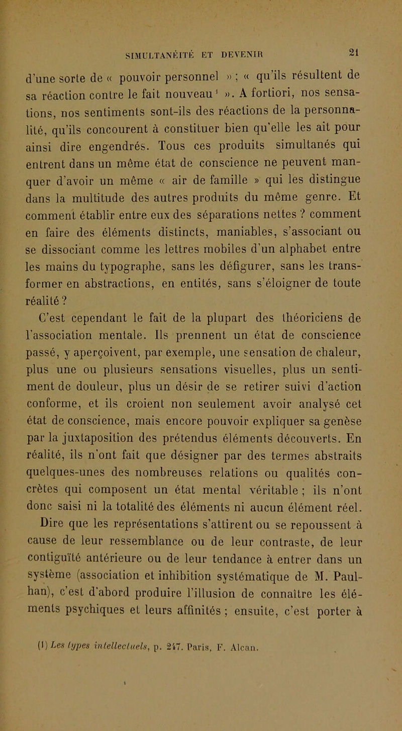 d’une sorte de « pouvoir personnel » ; « qu’ils résultent de sa réaction contre le fait nouveau' ». A fortiori, nos sensa- tions, nos sentiments sont-ils des réactions de la personna- lité, qu’ils concourent à constituer bien qu’elle les ait pour ainsi dire engendrés. Tous ces produits simultanés qui entrent dans un même état de conscience ne peuvent man- quer d’avoir un même « air de famille » qui les distingue dans la multitude des autres produits du même genre. Et comment établir entre eux des séparations nettes ? comment en faire des éléments distincts, maniables, s’associant ou se dissociant comme les lettres mobiles d’un alphabet entre les mains du typographe, sans les défigurer, sans les trans- former en abstractions, en entités, sans s’éloigner de toute réalité ? C’est cependant le fait de la plupart des théoriciens de l’association mentale. Ils prennent un état de conscience passé, y aperçoivent, par exemple, une sensation de chaleur, plus une ou plusieurs sensations visuelles, plus un senti- ment de douleur, plus un désir de se retirer suivi d’action conforme, et ils croient non seulement avoir analysé cet état de conscience, mais encore pouvoir expliquer sa genèse par la juxtaposition des prétendus éléments découverts. En réalité, ils n’ont fait que désigner par des termes abstraits quelques-unes des nombreuses relations ou qualités con- crètes qui composent un état mental véritable ; ils n’ont donc saisi ni la totalité des éléments ni aucun élément réel. Dire que les représentations s’attirent ou se repoussent à cause de leur ressemblance ou de leur contraste, de leur contiguïté antérieure ou de leur tendance à entrer dans un système (association et inhibition systématique de M. Paul- han), c’est d'abord produire l’illusion de connaître les élé- ments psychiques et leurs affinités ; ensuite, c’est porter à [\) Les types intellectuels, p. 2i7. Paris, F. Alcan.