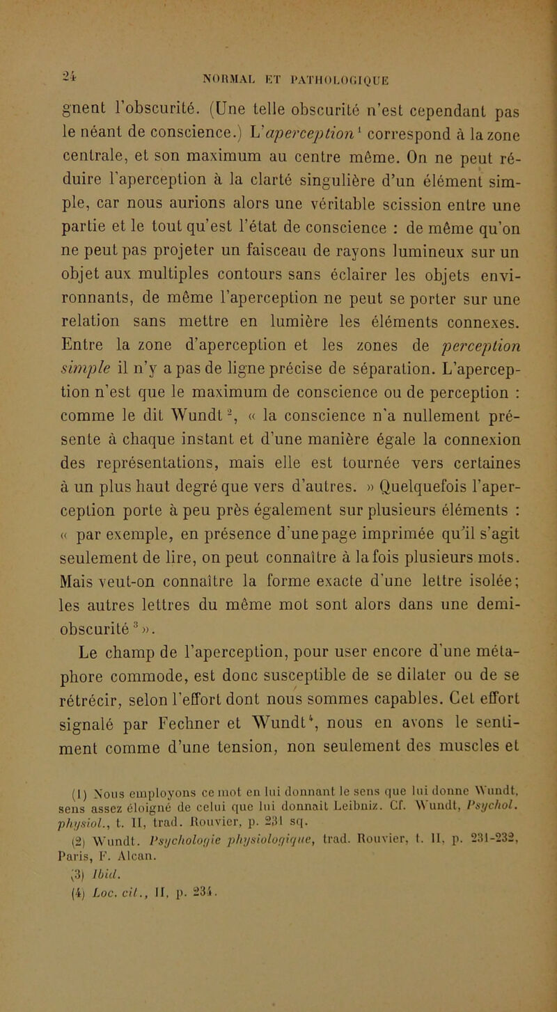 2i gnent l’obscurité. (Une telle obscurité n’est cependant pas le néant de conscience.) \J aperception'- correspond à la zone centrale, et son maximum au centre môme. On ne peut ré- duire l’aperception à la clarté singulière d’un élément sim- ple, car nous aurions alors une véritable scission entre une partie et le tout qu’est l’état de conscience ; de même qu’on ne peut pas projeter un faisceau de rayons lumineux sur un objet aux multiples contours sans éclairer les objets envi- ronnants, de même l’aperception ne peut se porter sur une relation sans mettre en lumière les éléments connexes. Entre la zone d’aperception et les zones de perception simple il n’y a pas de ligne précise de séparation. L’apercep- tion n’est que le maximum de conscience ou de perception : comme le dit Wundt% « la conscience n’a nullement pré- sente à chaque instant et d’une manière égale la connexion des représentations, mais elle est tournée vers certaines à un plus haut degré que vers d’autres. » Quelquefois l’aper- ception porte à peu près également sur plusieurs éléments : « par exemple, en présence d’une page imprimée qu’il s’agit seulement de lire, on peut connaître à la fois plusieurs mots. Mais veut-on connaître la forme exacte d’une lettre isolée; les autres lettres du même mot sont alors dans une demi- obscurité *». Le champ de l’aperception, pour user encore d’une méta- phore commode, est donc susceptible de se dilater ou de se rétrécir, selon l’effort dont nous sommes capables. Cet effort signalé par Fechner et \Vundt‘, nous en avons le senti- ment comme d’une tension, non seulement des muscles et (1) Nous employons ce mot en lui donnant le sens que lui donne Wundt, sens assez éloigné de celui que lui donnait Leibniz. Cf. Wundt, Psychol. physioL, t. 11, trad. llouvier, p. 2,'U sq. (2) Wundt. Psycholoyie physioloyiyite, trad. Rouvier, t. 11. p. 231-232, Paris, F. Alcan. ;3) Ibid. {ij Loc. cil., 11, p. 23i.