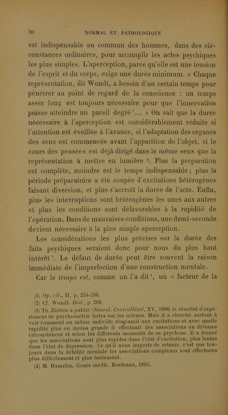 est indispensable an commun des hommes, dans des cir- constances ordinaires, pour accomplir les actes psychiques les plus simples. L’aperception, parce qu’elle est une tension de l’esprit et du corps, exige une durée minimum. « Chaque représentation, dit Wundt, a besoin d’un certain temps pour pénétrer au point de regard de la conscience : un temps assez long est toujours nécessaire pour que l’innervation puisse atteindre un pareil degré*... » On sait que la durée nécessaire à l’aperception est considérablement réduite si l’attention est éveillée à l’avance, si l’adaptation des organes des sens est commencée avant l’apparition de l’objet, si le cours des pensées est déjà dirigé dans le même sens que la représentation à mettre en lumière Plus la préparation est complète, moindre est le temps indispensable ; plus la période préparatoire a été coupée d’excitations hétérogènes faisant diversion, et plus s’accroît la durée de l’acte. Enfin, plus les interruptions sont hétérogènes les unes aux autres et plus les conditions sont défavorables à la rapidité de l’opération. Dans de mauvaises conditions, une demi-seconde devient nécessaire à la plus simple aperception. Les considérations les plus précises sur la durée des faits psychiques seraient donc pour nous du plus haut intérêt ^ Le défaut de durée peut être souvent la raison immédiate de l’imperfection d’une construction mentale. Car le temps est, comme on l’a dit *, un « facteur de la (1) Op. cil., II. p. 234-236. (2) Cf. U'imdt. IbkL, p. 268. (3) Th. Zielien a publié {Neurol. CenfralhlaU, XV, 1.896) le résullal d’e.vpé- ricnccs de psychouiélrie faites sur les aliénés. Mais il a cherché surtout a voir coiniiient un môme individu réagissait aux excitations et avec fjuelle rapidité plus ou moins grande il elfectuait des associations en diverses circonstances et selon les dilférents moments de sa psychose. Il a trouvé cpie les associations sont plus rapides dans l’état d’e.xcitation, plus lentes dans l’état de dépression. Ce qu’il nous importe de retenir, c’est que tou- jours dans la débilité mentale les associations complexes sont elïectuées plus diflicilement et plus leuteuient. (4) M. Ilamelin. Cours inédit. Bordeaux, 1895,