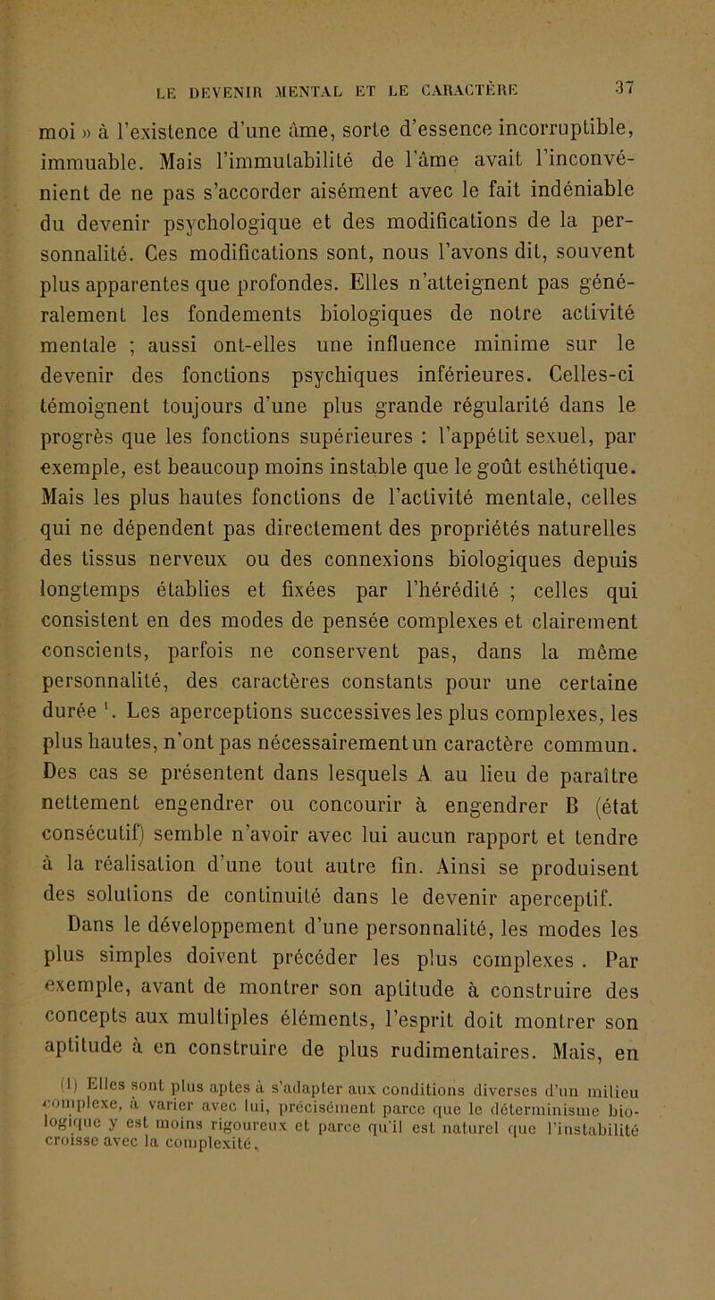 moi » à l’existence d’une ùme, sorte d’essence incorruptible, immuable. Mais l’immutabilité de l’ûme avait l’inconvé- nient de ne pas s’accorder aisément avec le fait indéniable du devenir psychologique et des modifications de la per- sonnalité. Ces modifications sont, nous l’avons dit, souvent plus apparentes que profondes. Elles n’atteignent pas géné- ralement les fondements biologiques de notre activité mentale ; aussi ont-elles une influence minime sur le devenir des fonctions psychiques inférieures. Celles-ci témoignent toujours d’une plus grande régularité dans le progrès que les fonctions supérieures : l’appétit sexuel, par exemple, est beaucoup moins instable que le goût esthétique. Mais les plus hautes fonctions de l’activité mentale, celles qui ne dépendent pas directement des propriétés naturelles des tissus nerveux ou des connexions biologiques depuis longtemps établies et fixées par l’hérédité ; celtes qui consistent en des modes de pensée complexes et clairement conscients, parfois ne conservent pas, dans la même personnalité, des caractères constants pour une certaine durée ‘. Les aperceptions successives les plus complexes, les plus hautes, n’ont pas nécessairement un caractère commun. Des cas se présentent dans lesquels A au lieu de paraître nettement engendrer ou concourir à engendrer B (état consécutif) semble n’avoir avec lui aucun rapport et tendre à la réalisation d’une tout autre fin. Ainsi se produisent des solutions de continuité dans le devenir aperceptif. Dans le développement d’une personnalité, les modes les plus simples doivent précéder les plus complexes . Par exemple, avant de montrer son aptitude à construire des concepts aux multiples éléments, l’esprit doit montrer son aptitude à en construire de plus rudimentaires. Mais, en (J) Elles sont plus aptes à s’adapter aux conditions diverses d’un milieu complexe, à varier avec lui, précisément parce que le déterminisme bio- logique y est moins rigoureux et parce qu’il est naturel que l’instabilité croisse avec la complexité.