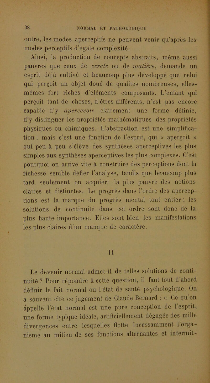 NOHMAr, Eï l'ATHOEOCKJUE outre, les modes aperceplifs ne peuvent venir qu’après les modes perceptifs d’égale complexité. Ainsi, la production de concepts abstraits, même aussi pauvres que ceux de cercle ou de matière, demande un esprit déjà cultivé et beaucoup plus développé que celui qui perçoit un objet doué de qualités nombreuses, elles- mêmes fort riches d’éléments composants. L’enfant qui perçoit tant de choses, d’êtres différents, n’est pas encore capable d’y apercevoir clairement une forme définie, d’y distinguer les propriétés mathématiques des propriétés physiques ou chimiques. L’abstraction est une simplifica- tion ; mais c’est une fonction de l’esprit, qui « aperçoit » qui peu à peu s’élève des synthèses aperceptives les plus simples aux synthèses aperceptives les plus complexes. C’est pourquoi on arrive vile à construire des perceptions dont la richesse semble défier l’analyse, tandis que beaucoup plus tard seulement on acquiert la plus pauvre des notions claires et distinctes. Le progrès dans l’ordre des apercep- tions est la marque du progrès mental tout entier ; les solutions de continuité dans cet ordre sont donc de la plus haute importance. Elles sont bien les manifestations les plus claires d’un manque de caractère. Il Le devenir normal admet-il de telles solutions de conti- nuité ? Pour répondre à cette question, il faut tout d abord définir le fait normal ou l’état de santé psychologique. On a souvent cité ce jugement de Claude Bernard : « Ce qu on appelle l’état normal est une pure conception de l’esprit, une forme ty pique idéale, artificiellement dégagée des mille divergences entre lesquelles flotte incessamment 1 orga- nisme au milieu de ses fonctions alternantes et intermit-