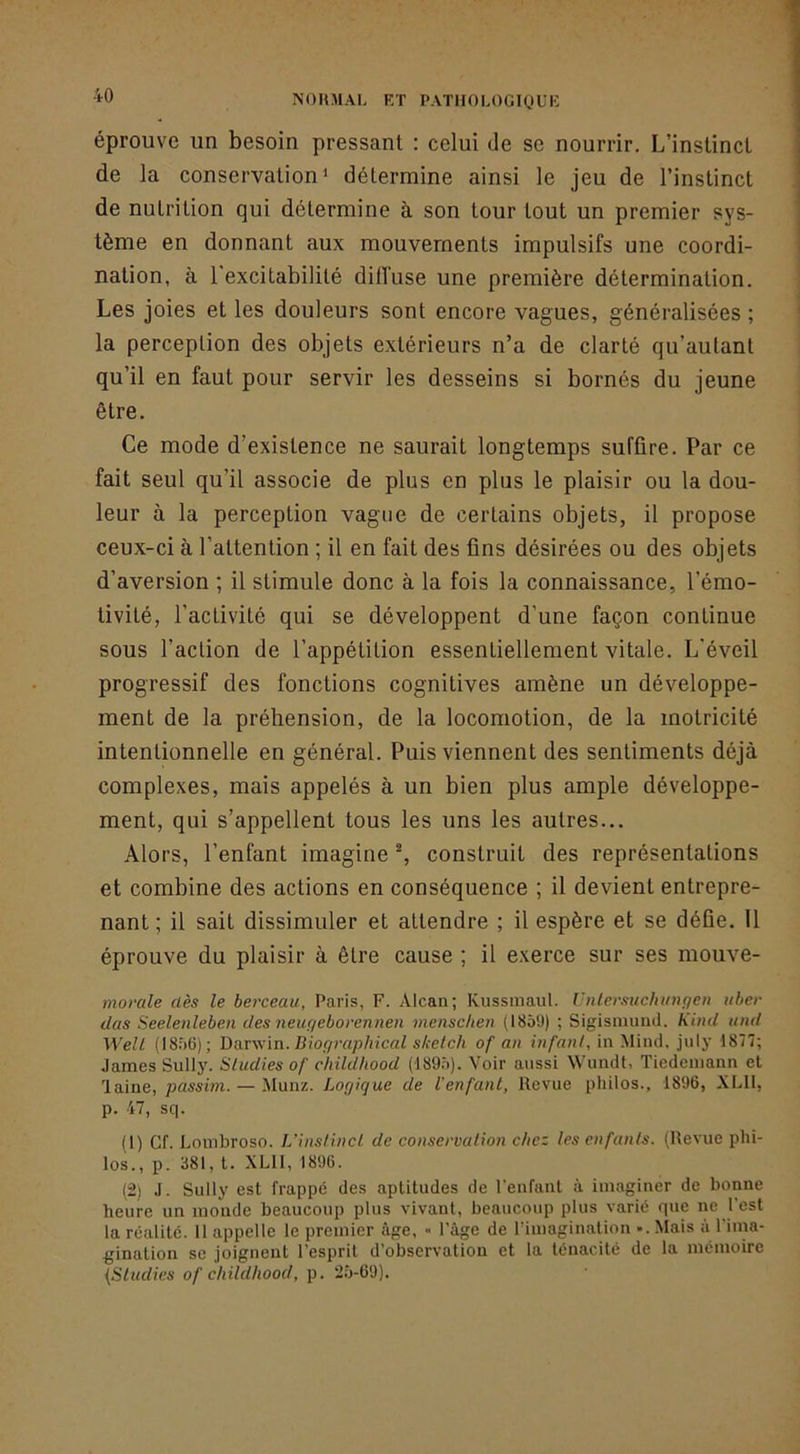 éprouve un besoin pressant : celui de se nourrir. L’instinct de la conservation 1 détermine ainsi le jeu de l’instinct de nutrition qui détermine à son tour tout un premier sys- tème en donnant aux mouvements impulsifs une coordi- nation, à l'excitabilité dilTuse une première détermination. Les joies et les douleurs sont encore vagues, généralisées ; la perception des objets extérieurs n’a de clarté qu’aulant qu’il en faut pour servir les desseins si bornés du jeune être. Ce mode d’existence ne saurait longtemps suffire. Par ce fait seul qu’il associe de plus en plus le plaisir ou la dou- leur à la perception vague de certains objets, il propose ceux-ci à l’attention ; il en fait des fins désirées ou des objets d’aversion ; il stimule donc à la fois la connaissance, l’émo- tivité, l’activité qui se développent d’une façon continue sous l’action de l’appétition essentiellement vitale. L'éveil progressif des fonctions cognitives amène un développe- ment de la préhension, de la locomotion, de la motricité intentionnelle en général. Puis viennent des sentiments déjà complexes, mais appelés à un bien plus ample développe- ment, qui s’appellent tous les uns les autres... Alors, l’enfant imagine % construit des représentations et combine des actions en conséquence ; il devient entrepre- nant ; il sait dissimuler et attendre ; il espère et se défie. Il éprouve du plaisir à être cause ; il exerce sur ses mouve- morale dès le berceau, Paris, F. Alcan; Kussiiiaul. Unlersuchinifjen iiher dus Seelenleben des neuf/eborennen menschen (1859) ; Sigismund. Kind tiud Welt (18.56); Darwin. Dioffraphical sketch of au infant, in Mind, july 1877; James Sully. Studies of childhood (189.5). Voir aussi Wundt. Tiedemann et laine, passim. — Munz. Logique de l’enfant, Revue philos., 1896, XLII, p. 47, sc|. (1) Cf. Lombroso. L'instinct de conservation chez les enfants. (Revue phi- los., p. 881, t. XLII, 1896. (2) J. Sully est frappé des aptitudes de l'enfant à imaginer de bonne heure un monde beaucoup plus vivant, beaucoup plus varié que ne l’est la réalité. 11 appelle le premier âge, » l’âge de l’imagination •. Mais â l’ima- gination SC joignent l’esprit d’observation et la ténacité de la mémoire {Studies of childhood, p. 2.5-69).