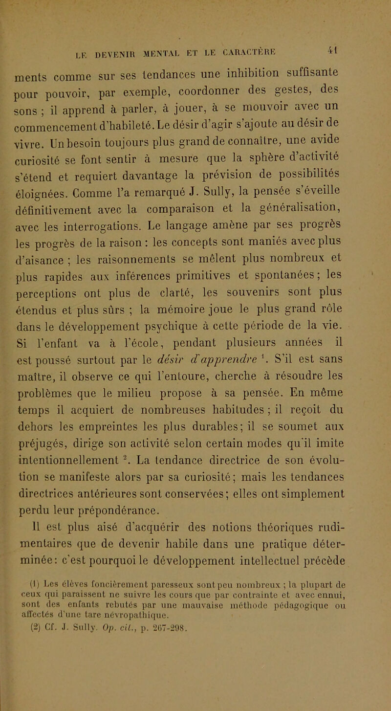 ments comme sur ses tendances une inhibition suffisante pour pouvoir, par exemple, coordonner des gestes, des sons ; il apprend à parler, à jouer, à se mouvoir avec un commencement d’habileté. Le désir d agir s ajoute au désir de vivre. Un besoin toujours plus grand de connaître, une avide curiosité se font sentir à mesure que la sphère d’activité s’étend et requiert davantage la prévision de possibilités éloignées. Comme l’a remarqué J. Sully, la pensée s’éveille définitivement avec la comparaison et la généralisation, avec les interrogations. Le langage amène par ses progrès les progrès de la raison : les concepts sont maniés avec plus d’aisance ; les raisonnements se mêlent plus nombreux et plus rapides aux inférences primitives et spontanées ; les perceptions ont plus de clarté, les souvenirs sont plus étendus et plus sûrs ; la mémoire joue le plus grand rôle dans le développement psychique à cette période de la vie. Si l’enfant va à l’école, pendant plusieurs années il est poussé surtout par le désir d'apprendre h S’il est sans maître, il observe ce qui l’entoure, cherche à résoudre les problèmes que le milieu propose à sa pensée. En même temps il acquiert de nombreuses habitudes ; il reçoit du dehors les empreintes les plus durables; il se soumet aux préjugés, dirige son activité selon certain modes qu'il imite intentionnellement La tendance directrice de son évolu- tion se manifeste alors par sa curiosité; mais les tendances directrices antérieures sont conservées; elles ont simplement perdu leur prépondérance. Il est plus aisé d’acquérir des notions théoriques rudi- mentaires que de devenir habile dans une pratique déter- minée; c’est pourquoi le développement intellectuel précède (1) Les élèves foncièrenient paresseux sont peu nombreux ; la plupart de ceux fiui paraissent ne suivre les cours rpie par contrainte et avec ennui, sont (les enfants rebutés par une mauvaise méthode pédagogique ou all'ectés d’une tare névropathique. (2) Cf. J. Sully. Op. cil., p. 2Ü7-298.