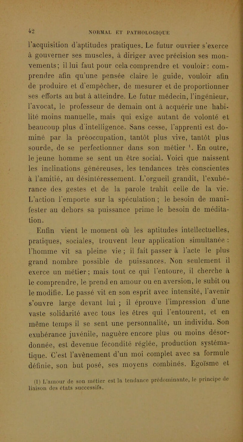 l’acquisilion d’apLiludes pratiques. Le futur ouvrier s’exerce à gouverner ses muscles, à diriger avec précision ses mon- vements; il lui faut pour cela comprendre et vouloir: com- prendre afin qu’une pensée claire le guide, vouloir afin de produire et d'empêcher, de mesurer et de proportionner ses efforts au but à atteindre. Le futur médecin, l’ingénieur, l’avocat, le professeur de demain ont à acquérir une habi- lité moins manuelle, mais qui exige autant de volonté et beaucoup plus d'intelligence. Sans cesse, l’apprenti est do- miné par la préoccupation, tantôt plus vive, tantôt plus sourde, de se perfectionner dans son métier h En outre, le jeune homme se sent un être social. Voici que naissent les inclinations généreuses, les tendances très conscientes à l’amitié, au désintéressement. L’orgueil grandit, l’exubé- rance dos gestes et de la parole trahit celle de la vie. L’action l’emporte sur la spéculation ; le besoin de mani- fester au dehors sa puissance prime le besoin de médita- tion. Enfin vient le moment où les aptitudes intellectuelles, pratiques, sociales, trouvent leur application simultanée : l’homme vit sa pleine vie; il fait passer à l’acte le plus grand nombre possible de puissances. Non seulement il exerce un métier ; mais tout ce qui l'entoure, il cherche a le comprendre, le prend en amour ou en aversion, le subit ou le modifie. Le passé vit en son esprit avec intensité, 1 avenir s’ouvre large devant lui ; il éprouve l’impression d une vaste solidarité avec tous les êtres qui l’entourent, et en même temps il se sent une personnalité, un individu. Son exubérance juvénile, naguère encore plus ou moins désor- donnée, est devenue fécondité réglée, production systéma- tique. C’est l’avènement d’un moi complet avec sa formule définie, son but posé, ses moyens combinés. Egoïsme et (1) L'amour de son métier est la Iciulaiicc prédominante, le principe de liaison des états successifs.