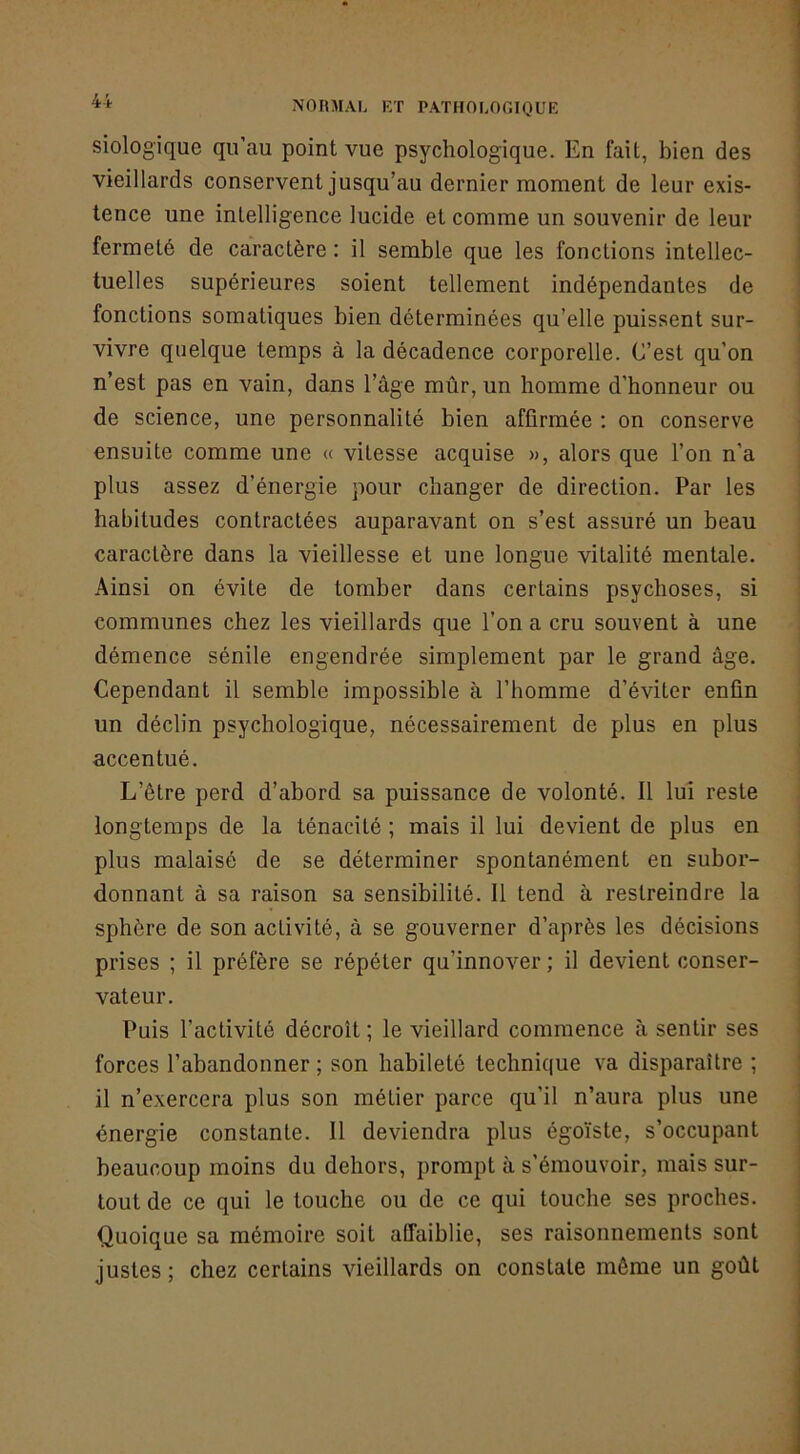 siologique qu’au point vue psychologique. En fait, bien des vieillards conservent jusqu’au dernier moment de leur exis- tence une intelligence lucide et comme un souvenir de leur fermeté de caractère : il semble que les fonctions intellec- tuelles supérieures soient tellement indépendantes de fonctions somatiques bien déterminées qu’elle puissent sur- vivre quelque temps à la décadence corporelle. C’est qu’on n’est pas en vain, dans l’âge mûr, un homme d’honneur ou de science, une personnalité bien affirmée ; on conserve ensuite comme une « vitesse acquise », alors que l’on n’a plus assez d’énergie pour changer de direction. Par les habitudes contractées auparavant on s’est assuré un beau caractère dans la vieillesse et une longue vitalité mentale. Ainsi on évite de tomber dans certains psychoses, si communes chez les vieillards que l’on a cru souvent à une démence sénile engendrée simplement par le grand âge. Cependant il semble impossible à l’homme d’éviter enfin un déclin psychologique, nécessairement de plus en plus accentué. L’être perd d’abord sa puissance de volonté. 11 lui reste longtemps de la ténacité ; mais il lui devient de plus en plus malaisé de se déterminer spontanément en subor- donnant à sa raison sa sensibilité. Il tend à restreindre la sphère de son activité, à se gouverner d’après les décisions prises ; il préfère se répéter qu’innover ; il devient conser- vateur. Puis l’activité décroît ; le vieillard commence à sentir ses forces l’abandonner ; son habileté technique va disparaître ; il n’exercera plus son métier parce qu’il n’aura plus une énergie constante. Il deviendra plus égoïste, s’occupant beaucoup moins du dehors, prompt à s’émouvoir, mais sur- tout de ce qui le touche ou de ce qui touche ses proches. Quoique sa mémoire soit affaiblie, ses raisonnements sont justes ; chez certains vieillards on constate même un goût