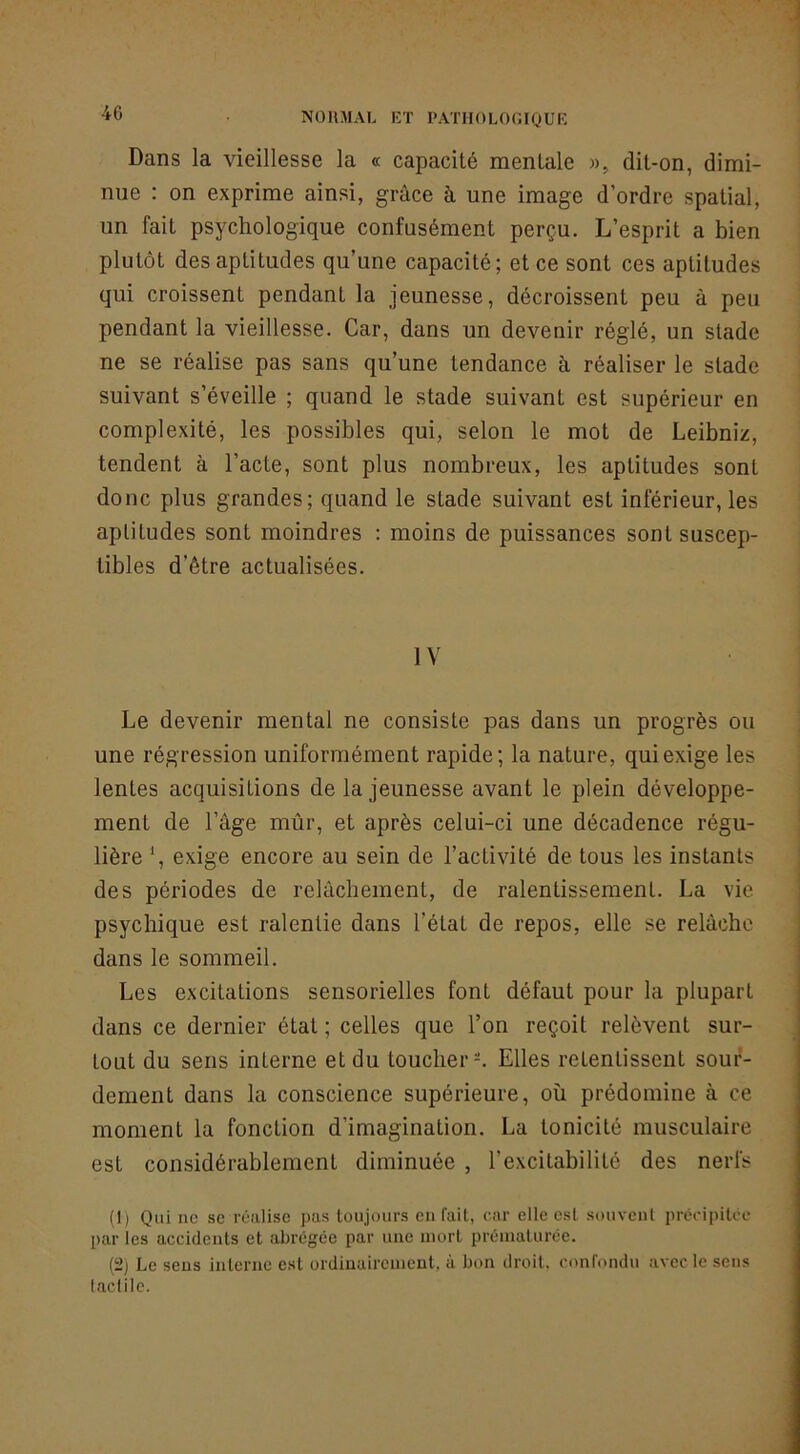 Dans la vieillesse la « capacité mentale », dit-on, dimi- nue : on exprime ainsi, grâce à une image d’ordre spatial, un fait psychologique confusément perçu. L’esprit a bien plutôt des aptitudes qu’une capacité; et ce sont ces aptitudes qui croissent pendant la jeunesse, décroissent peu à peu pendant la vieillesse. Car, dans un devenir réglé, un stade ne se réalise pas sans qu’une tendance à réaliser le stade suivant s’éveille ; quand le stade suivant est supérieur en complexité, les possibles qui, selon le mot de Leibniz, tendent à l’acte, sont plus nombreux, les aptitudes sont donc plus grandes; quand le stade suivant est inférieur, les aptitudes sont moindres : moins de puissances sont suscep- tibles d’être actualisées. IV Le devenir mental ne consiste pas dans un progrès ou une régression uniformément rapide; la nature, qui exige les lentes acquisitions de la jeunesse avant le plein développe- ment de l’âge mûr, et après celui-ci une décadence régu- lière S exige encore au sein de l’activité de tous les instants des périodes de relâchement, de ralentissement. La vie psychique est ralentie dans l’état de repos, elle se relâche dans le sommeil. Les excitations sensorielles font défaut pour la plupart dans ce dernier état ; celles que l’on reçoit relèvent sur- tout du sens interne et du toucher-. Elles retentissent sour- dement dans la conscience supérieure, où prédomine à ce moment la fonction d’imagination. La tonicité musculaire est considérablement diminuée , l’excitabilité des nerfs (1) Qui ne sc réalise pas toujours en fait, car elle est souvent précipitée par les accidents et abrégée par une mort prématurée. (2) Le sens interne est ordinairement, à bon droit, confondu avec le sens laclile.