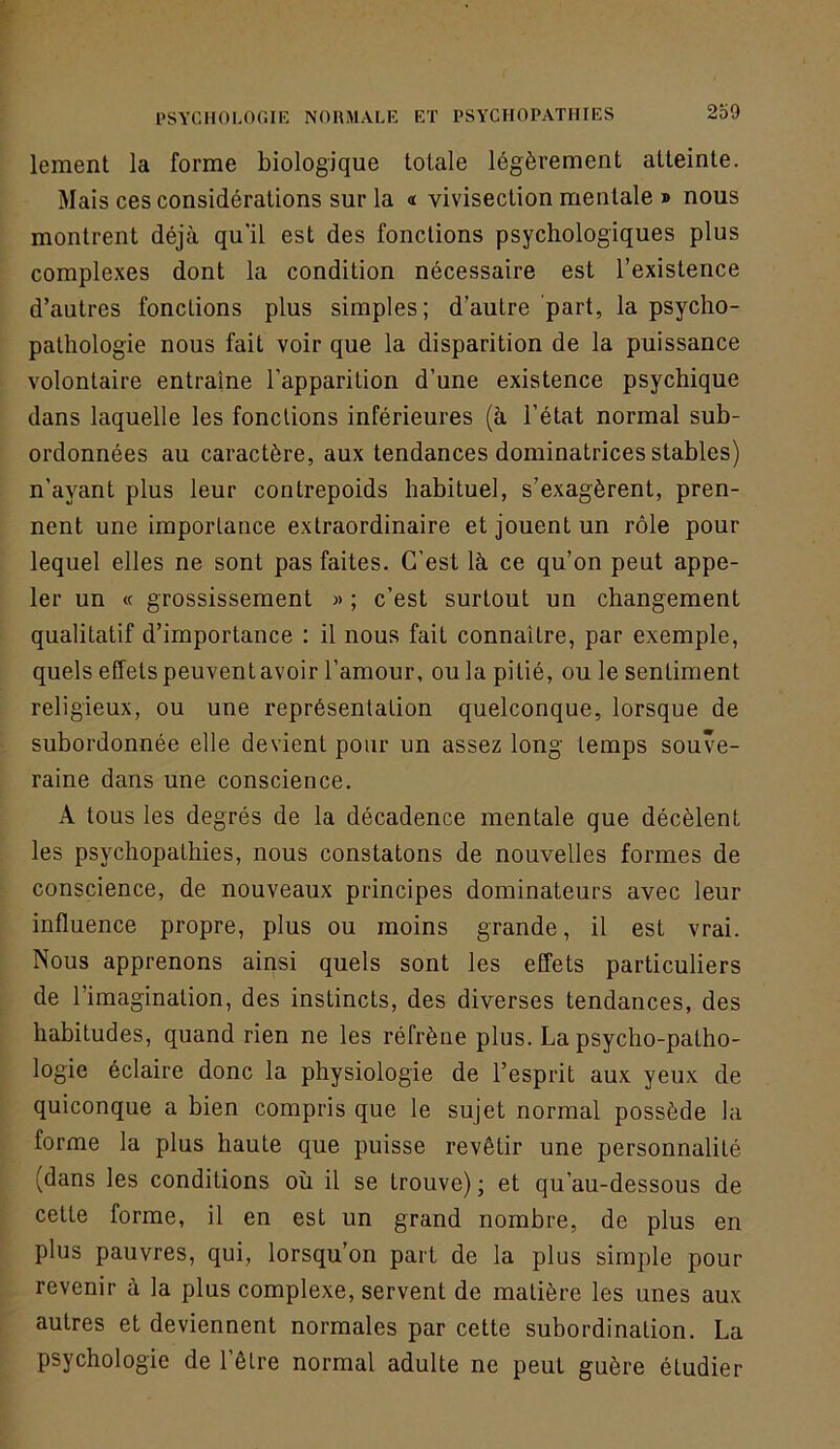 lement la forme biologique totale légèrement atteinte. Mais ces considérations sur la «t vivisection mentale » nous montrent déjà qu'il est des fonctions psychologiques plus complexes dont la condition nécessaire est l’existence d’autres fonctions plus simples; d’autre part, la psycho- pathologie nous fait voir que la disparition de la puissance volontaire entraîne l’apparition d’une existence psychique dans laquelle les fondions inférieures (à l’état normal sub- ordonnées au caractère, aux tendances dominatrices stables) n’ayant plus leur contrepoids habituel, s’exagèrent, pren- nent une importance extraordinaire et jouent un rôle pour lequel elles ne sont pas faites. C’est là ce qu’on peut appe- ler un « grossissement » ; c’est surtout un changement qualitatif d’importance ; il nous fait connaître, par exemple, quels effets peuvent avoir l’amour, ou la pitié, ou le sentiment religieux, ou une représentation quelconque, lorsque de subordonnée elle devient pour un assez long temps souve- raine dans une conscience. A tous les degrés de la décadence mentale que décèlent les psychopathies, nous constatons de nouvelles formes de conscience, de nouveaux principes dominateurs avec leur influence propre, plus ou moins grande, il est vrai. Nous apprenons ainsi quels sont les effets particuliers de l’imagination, des instincts, des diverses tendances, des habitudes, quand rien ne les réfrène plus. La psycho-patho- logie éclaire donc la physiologie de l’esprit aux yeux de quiconque a bien compris que le sujet normal possède la forme la plus haute que puisse revêtir une personnalité (dans les conditions où il se trouve) ; et qu’au-dessous de cette forme, il en est un grand nombre, de plus en plus pauvres, qui, lorsqu’on part de la plus simple pour revenir à la plus complexe, servent de matière les unes aux autres et deviennent normales par cette subordination. La psychologie de l’êLre normal adulte ne peut guère étudier