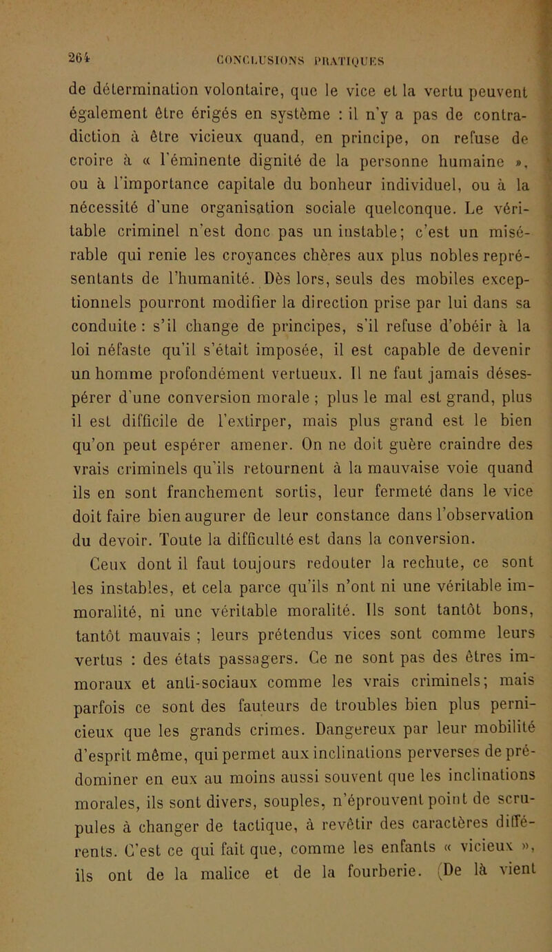 26i de délerminalion volontaire, que le vice et la vertu peuvent | également être érigés en système : il n’y a pas de contra- | diction à être vicieux quand, en principe, on refuse de • croire à « l'éminente dignité de la personne humaine ». \ ou à l'importance capitale du bonheur individuel, ou à la } nécessité d’une organisation sociale quelconque. Le véri- J table criminel n’est donc pas un instable; c’est un misé- ' rable qui renie les croyances chères aux plus nobles repré- : sentants de l’humanité. Dès lors, seuls des mobiles excep- tionnels pourront modifier la direction prise par lui dans sa conduite: s’il change de principes, s’il refuse d’obéir à la loi néfaste qu’il s’était imposée, il est capable de devenir un homme profondément vertueux. Il ne faut jamais déses- pérer d’une conversion morale ; plus le mal est grand, plus il est difficile de l’extirper, mais plus grand est le bien qu’on peut espérer amener. On ne doit guère craindre des vrais criminels qu’ils retournent à la mauvaise voie quand ils en sont franchement sortis, leur fermeté dans le vice doit faire bien augurer de leur constance dans l’observation du devoir. Toute la difficulté est dans la conversion. Ceux dont il faut toujours redouter la rechute, ce sont les instables, et cela parce qu’ils n’ont ni une véritable im- moralité, ni une véritable moralité. Ils sont tantôt bons, tantôt mauvais ; leurs prétendus vices sont comme leurs vertus : des états passagers. Ce ne sont pas des êtres im- moraux et anti-sociaux comme les vrais criminels; mais parfois ce sont des fauteurs de troubles bien plus perni- cieux que les grands crimes. Dangereux par leur mobilité d’esprit même, qui permet aux inclinations perverses de pré- dominer en eux au moins aussi souvent que les inclinations morales, ils sont divers, souples, n’éprouvent point do scru- pules à changer de tactique, à revêtir des caractères ditfé- rents. C’est ce qui fait que, comme les enfants « vicieux », ils ont de la malice et de la fourberie. (De là vient