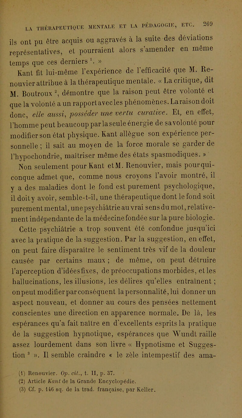 LA ils ont pu être acquis ou aggravés à la suite des déviations représentatives, et pourraient alors s’amender en même temps que ces derniers ^ » Kant fit lui-même l’expérience de l’efficacité que M. Re- nouvier attribue à la thérapeutique mentale. « La critique, dit M. Boutroux ^ démontre que la raison peut être volonté et que la volonté a un rapportavecles phénomènes. La raison doit donc, elle aussi, posséder une vertu curative. Et, en effet, l'homme peut beaucoup parlaseule énergie de savolonté pour modifier son état physique. Kant allègue son expérience per- sonnelle ; il sait au moyen de la force morale se garder de l’hypochondrie, maîtriser même des états spasmodiques. » Non seulement pour Kant etM. Renouvier, mais pourqui- conque admet que, comme nous croyons l’avoir montré, il y a des maladies dont le fond est purement psychologique, il doity avoir, semhle-t-il, une thérapeutique dont le fond soit purement mental, une psychiatrie au vrai sens du mo t, relative- ment indépendante de la médecine fondée sur la pure biologie. Cette psychiatrie a trop souvent été confondue jusqu’ici avec la pratique de la suggestion. Par la suggestion, en etfet, on peut faire disparaître le sentiment très vif de la douleur causée par certains maux ; de même, on peut détruire l’aperception d’idéesfixes, de préoccupations morbides, et les hallucinations, les illusions, les délires qu’elles entraînent ; onpeutmodifierpar conséquent la personnalité, lui donnerun aspect nouveau, et donner au cours des pensées nettement conscientes une direction en apparence normale. De là, les espérances qu’a fait naître en d'excellents esprits la pratique de la suggestion hypnotique, espérances que Wundt raille assez lourdement dans son livre « Hypnotisme et Sugges- tion ^ ». Il semble craindre « le zèle intempestif des ama- (1) Renouvier. Op. ciL, t. II, p. 37. (2) Article KanL de la Grande Encyclopédie. (3) Cf. p. 14G sq. de la trad. française, par Relier.