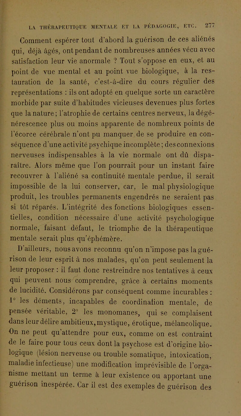 Comment espérer tout d’abord la guérison de ces aliénés qui, déjà âgés, ont pendant de nombreuses années vécu avec satisfaction leur vie anormale ? Tout s’oppose en eux, et au point de vue mental et au point vue biologique, à la res- tauration de la santé, c’est-à-dire du cours régulier des représentations : ils ont adopté en quelque sorte un caractère morbide par suite d’habitudes vicieuses devenues plus fortes que la nature; Tatrophiede certains centres nerveux, la dégé- nérescence plus ou moins apparente de nombreux points de l’écorce cérébrale n’ont pu manquer de se produire en con- séquence d’une activité psychique incomplète ; des connexions nerveuses indispensables à la vie normale ont dû dispa- raître. Alors même que Ton pourrait pour un instant faire recouvrer à l’aliéné sa continuité mentale perdue, il serait impossible de la lui conserver, car, le mal physiologique produit, les troubles permanents engendrés ne seraient pas si tôt réparés. L’intégrité des fonctions biologiques essen- tielles, condition nécessaire d’une activité psychologique normale, faisant défaut, le triomphe de la thérapeutique mentale serait plus qu’éphémère. D’ailleurs, nous avons reconnu qu’on n’impose pas la gué- rison de leur esprit à nos malades, qu’on peut seulement la leur proposer : il faut donc restreindre nos tentatives à ceux qui peuvent nous comprendre, grâce à certains moments de lucidité. Considérons par conséquent comme incurables : 1° les déments, incapables de coordination mentale, de pensée véritable, 2° les monomanes, qui se complaisent dans leur délire ambitieux, mystique, érotique, mélancolique. On ne peut qu’attendre pour eux, comme on est contraint de le faire pour tous ceux dont la psychose est d’origine bio- logique (lésion nerveuse ou trouble somatique, intoxication, maladie infectieuse) une modification imprévisible de l’orga- nisme mettant un terme à leur existence ou apportant une guérison inespérée. Car il est des exemples de guérison des