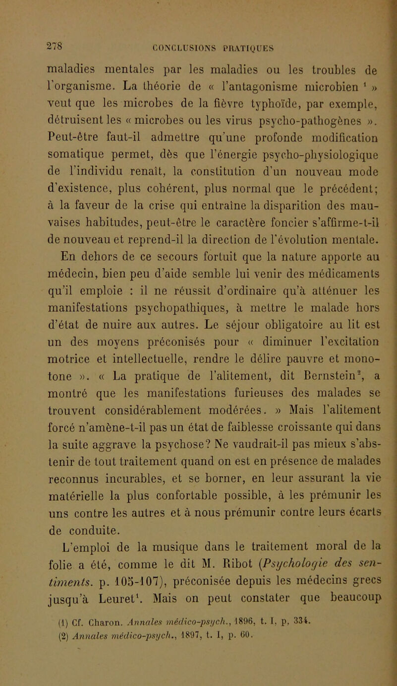 maladies mentales par les maladies ou les troubles de l'organisme. La théorie de « l’antagonisme microbien ‘ » veut que les microbes de la fièvre typhoïde, par exemple, détruisent les «microbes ou les virus psycho-pathogènes ». Peut-être faut-il admettre qu’une profonde modification somatique permet, dès que l’énergie psycho-physiologique de l’individu renaît, la constitution d’un nouveau mode d’existence, plus cohérent, plus normal que le précédent; à la faveur de la crise qui entraîne la disparition des mau- vaises habitudes, peut-être le caractère foncier s’affirme-l-il de nouveau et reprend-il la direction de l’évolution mentale. En dehors de ce secours fortuit que la nature apporte au médecin, bien peu d’aide semble lui venir des médicaments qu’il emploie : il ne réussit d’ordinaire qu’à atténuer les manifestations psychopathiques, à mettre le malade hors d’état de nuire aux autres. Le séjour obligatoire au lit est un des moyens préconisés pour « diminuer l’excitation motrice et intellectuelle, rendre le délire pauvre et mono- tone ». « La pratique de l’alitement, dit Bernstein^ a montré que les manifestations furieuses des malades se trouvent considérablement modérées. » Mais l’alitement forcé n’amène-t-il pas un état de faiblesse croissante qui dans la suite aggrave la psychose? Ne vaudrait-il pas mieux s’abs- tenir de tout traitement quand on est en présence de malades reconnus incurables, et se borner, en leur assurant la vie matérielle la plus confortable possible, à les prémunir les uns contre les autres et à nous prémunir contre leurs écarts de conduite. L’emploi de la musique dans le traitement moral de la folie a été, comme le dit M. Ribot [Psycholof/ie des sen- timents. p. 105-107), préconisée depuis les médecins grecs jusqu’à Leureth Mais on peut constater que beaucoup (1) Cf. Charon. Annales médico-psj/ch., 1896, t. I, p, 334. (2) Annales médico-psych., 1897, l. 1, p. 60.