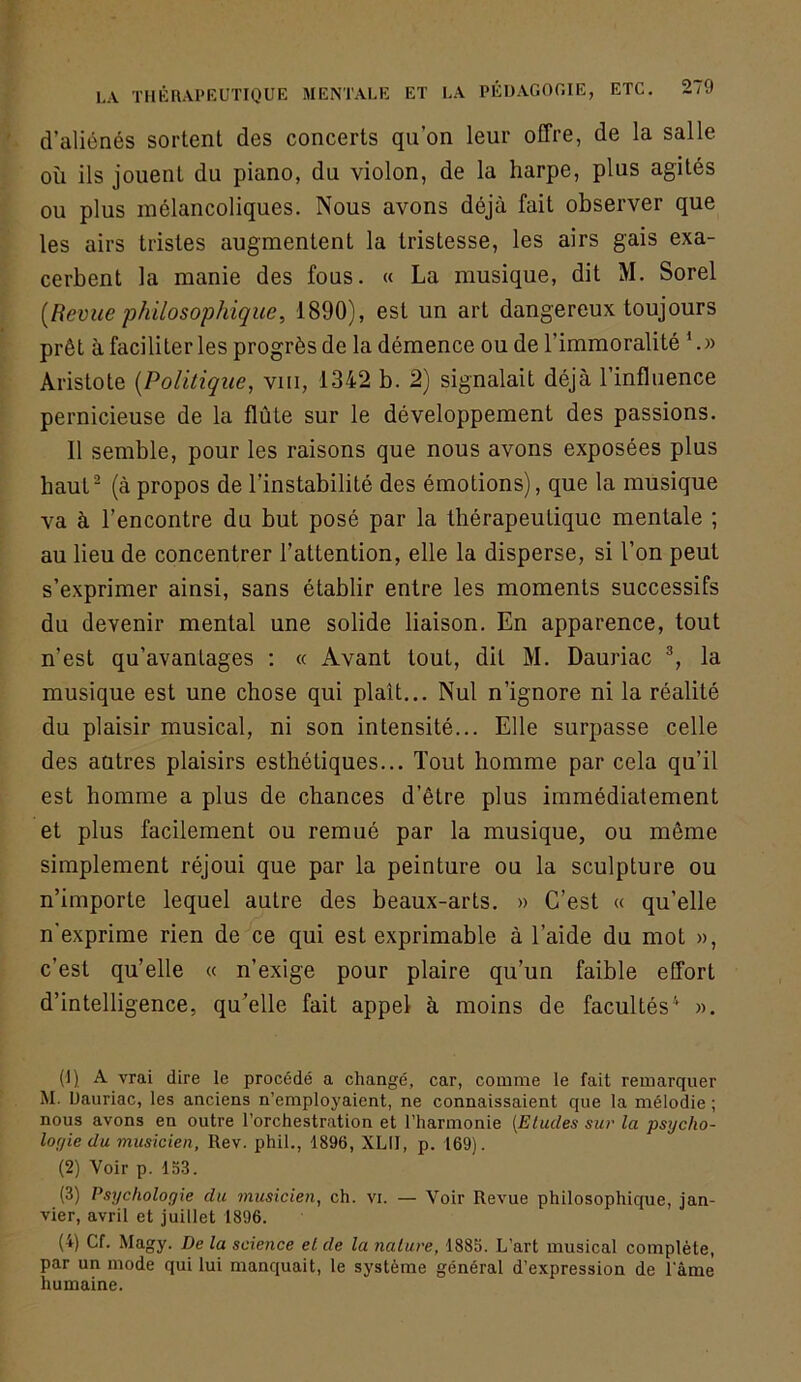d’aliénés sortent des concerts qu’on leur offre, de la salle où ils jouent du piano, du violon, de la harpe, plus agités ou plus mélancoliques. Nous avons déjà fait observer que les airs tristes augmentent la tristesse, les airs gais exa- cerbent la manie des fous. « La musique, dit M. Sorel [Revue philosophique, 1890), est un art dangereux toujours prêt à faciliter les progrès de la démence ou de l’immoralité L» Aristote [Politique, viii, 1342 b. 2) signalait déjà l’influence pernicieuse de la flûte sur le développement des passions. 11 semble, pour les raisons que nous avons exposées plus haut- (à propos de l’instabilité des émotions), que la musique va à l’encontre du but posé par la thérapeutique mentale ; au lieu de concentrer l’attention, elle la disperse, si l’on peut s’exprimer ainsi, sans établir entre les moments successifs du devenir mental une solide liaison. En apparence, tout n’est qu’avantages : « Avant tout, dit M. Dauriac la musique est une chose qui plaît... Nul n’ignore ni la réalité du plaisir musical, ni son intensité... Elle surpasse celle des autres plaisirs esthétiques... Tout homme par cela qu’il est homme a plus de chances d’être plus immédiatement et plus facilement ou remué par la musique, ou même simplement réjoui que par la peinture ou la sculpture ou n’importe lequel autre des beaux-arts. » C’est « qu’elle n'exprime rien de ce qui est exprimable à l’aide du mot », c’est qu’elle « n’exige pour plaire qu’un faible effort d’intelligence, qu’elle fait appel à moins de facultés'* ». (!) A vrai dire le procédé a changé, car, comme le fait remarquer M. Dauriac, les anciens n’employaient, ne connaissaient que la mélodie ; nous avons en outre l’orchestration et l’harmonie {Eludes sui' la psycho- loyie du musicien, Rev. phil., 1896, XLII, p. 169). (2) Voir p. 15.3. (3) Psychologie du musicien, ch. vi. — Voir Revue philosophique, jan- vier, avril et juillet 1896. (4) Cf. Magy. De la science et de la nature, 1885. L’art musical complète, par un mode qui lui manquait, le système général d’expression de l'àme humaine.