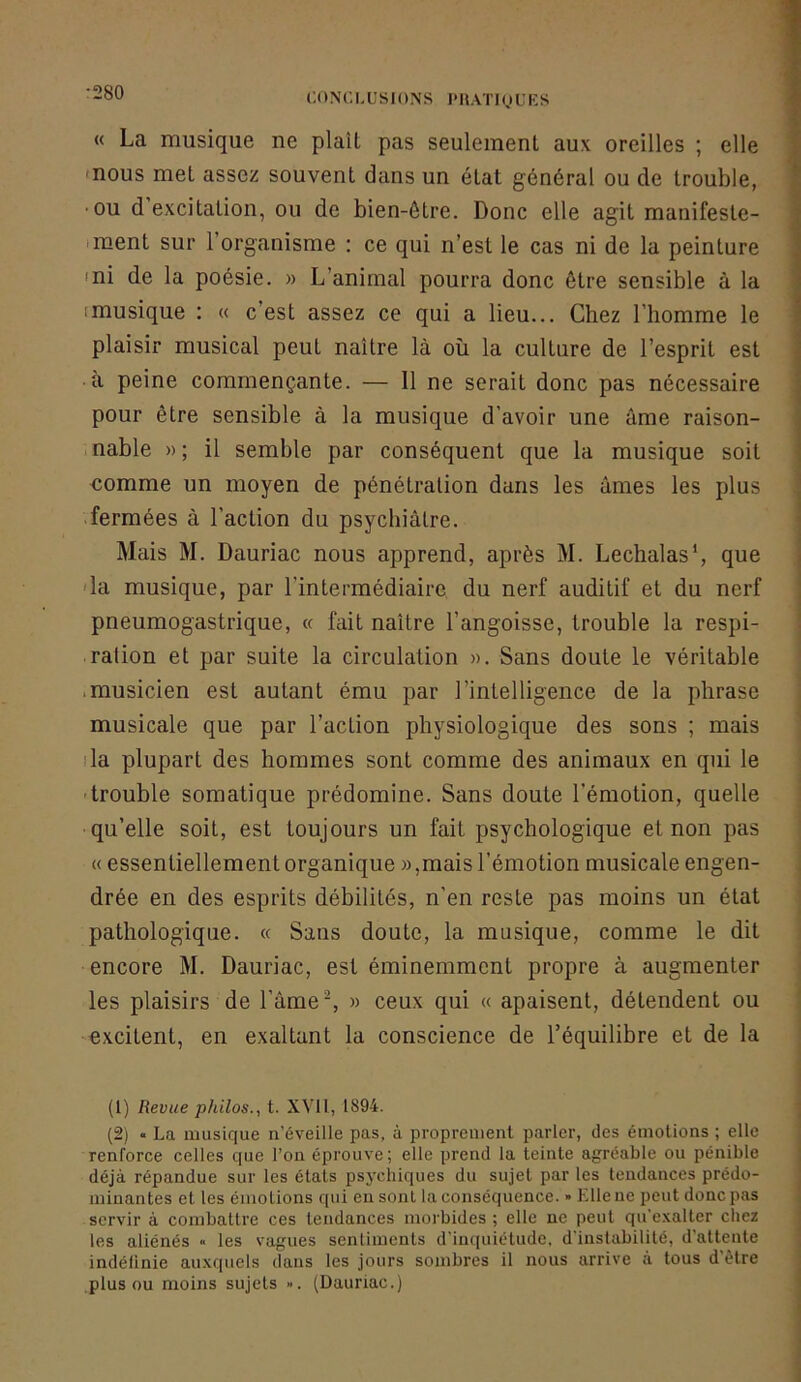 CONCI,us[ÜNS l'IlATI(JUKS « La musique ne plaît pas seulement aux oreilles ; elle «nous met assez souvent dans un état général ou de trouble, •ou d excitation, ou de bien-être. Donc elle agit manifeste- iment sur l’organisme : ce qui n’est le cas ni de la peinture 'ni de la poésie. » L’animal pourra donc être sensible à la (musique : « c’est assez ce qui a lieu... Chez l’homme le plaisir musical peut naître là où la culture de l’esprit est à peine commençante. — Il ne serait donc pas nécessaire pour être sensible à la musique d’avoir une âme raison- nable » ; il semble par conséquent que la musique soit nomme un moyen de pénétration dans les âmes les plus .fermées à l’action du psycbiâlre. Mais M. Dauriac nous apprend, après M. Lechalas*, que 'la musique, par l’intermédiaire du nerf auditif et du nerf pneumogastrique, « fait naître l’angoisse, trouble la respi- ration et par suite la circulation ». Sans doute le véritable .musicien est autant ému par l’intelligence de la phrase musicale que par l’action physiologique des sons ; mais fia plupart des hommes sont comme des animaux en qui le 'trouble somatique prédomine. Sans doute l’émotion, quelle qu’elle soit, est toujours un fait psychologique et non pas « essentiellement organique »,mais l’émotion musicale engen- drée en des esprits débilités, n’en reste pas moins un état pathologique. « Sans doute, la musique, comme le dit encore M. Dauriac, est éminemment propre à augmenter les plaisirs de l’âme ^ » ceux qui « apaisent, détendent ou excitent, en exaltant la conscience de l’équilibre et de la (1) Revue philos., t. XVll, 1894. (2) « La musique u’éveille pas, à propreuieut parler, des émotious ; elle reuforce celles que l’ou éprouve; elle prend la teinte agréable ou pénible déjà répandue sur les étals psychiques du sujet par les tendances prédo- minantes et les émotions qui eu sont la conséquence. » Elle ne peut donc pas servir à combattre ces tendances morbides ; elle ne peut qu’e.valter chez les aliénés « les vagues sentiments d’inquiétude, d’instabilité, d’attente indéfinie auxquels dans les jours sombres il nous arrive à tous d’être pinson moins sujets ». (Dauriac.)