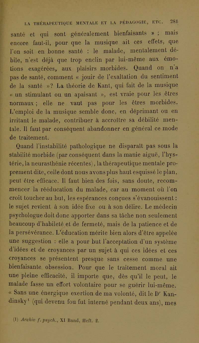 santé et qui sont généralement bienfaisants » ; mais encore faut-il, pour que la musique ait ces effets, que l’on soit en bonne santé : le malade, mentalement dé- bile, n’est déjà que trop enclin par lui-même aux émo- tions exagérées, aux plaisirs morbides. Quand on n a pas de santé, comment « jouir de l’exaltation du sentiment de la santé »? La théorie de Kant, qui fait de la musique « un stimulant ou un apaisant », est vraie pour les êtres normaux ; elle ne vaut pas pour les êtres morbides. L’emploi de la musique semble donc, en déprimant ou en irritant le malade, contribuer à accroître sa débilité men- tale. Il faut par conséquent abandonner en général ce mode de traitement. Quand l’instabilité pathologique ne disparaît pas sous la stabilité morbide (par conséquent dans la manie aiguë, l’hys- térie, la neurasthénie récentes), la thérapeutique mentale pro- prement dite, celle dont nous avons plus haut esquissé le plan, peut être efficace. 11 faut bien des fois, sans doute, recom- mencer la rééducation du malade, car au moment où l’on croit toucher au but, les espérances conçues s’évanouissent : le sujet revient à son idée fixe ou à son délire. Le médecin psychologue doit donc apporter dans sa tâche non seulement beaucoup d’habileté et de fermeté, mais de la patience et de la persévérance. L’éducation mérite bien alors d’être appelée une suggestion : elle a pour but l’acceptation d’un système d’idées et de croyances par un sujet à qui ces idées et ces croyances se présentent presque sans cesse comme une bienfaisante obsession. Pour que le traitement moral ait une pleine efficacité, il importe que, dès qu’il le peut, le malade fasse un effort volontaire pour se guérir lui-même. « Sans une énergique exertion de ma volonté, dit le D‘‘ Kan- dinsky' (qui devenu fou fut interné pendant deux ans), mes (I) Archiv f.psijch., XI Band, IJeft. 2.