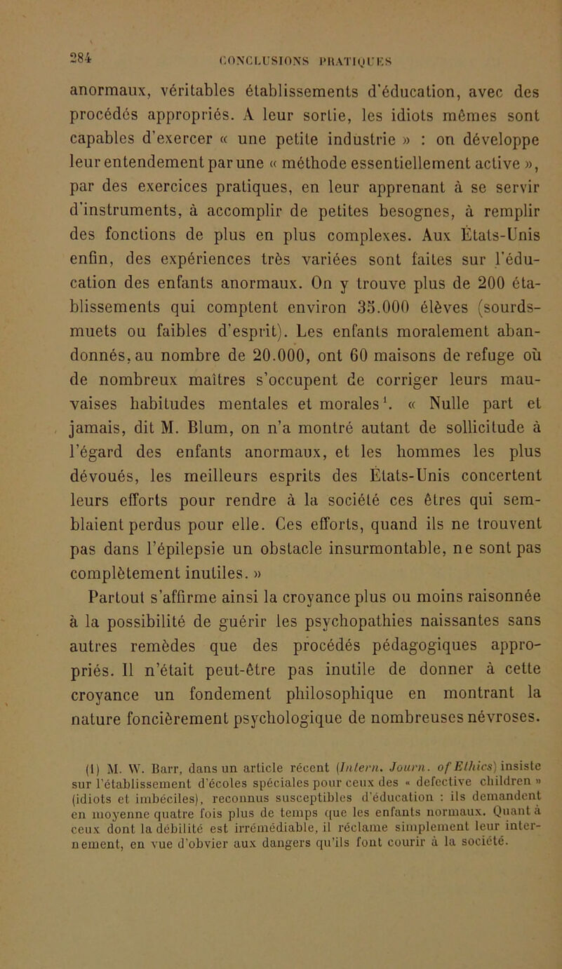 anormaux, véritables établissements d’éducation, avec des procédés appropriés. A leur sortie, les idiots mêmes sont capables d’exercer « une petite industrie » : on développe leur entendement par une « méthode essentiellement active », par des exercices pratiques, en leur apprenant à se servir d’instruments, à accomplir de petites besognes, à remplir des fonctions de plus en plus complexes. Aux États-Unis enfin, des expériences très variées sont faites sur l’édu- cation des enfants anormaux. On y trouve plus de 200 éta- blissements qui comptent environ 33.000 élèves (sourds- muets ou faibles d’esprit). Les enfants moralement aban- donnés, au nombre de 20.000, ont 60 maisons de refuge où de nombreux maîtres s’occupent de corriger leurs mau- vaises habitudes mentales et morales*. « Nulle part et , jamais, dit M. Blum, on n’a montré autant de sollicitude à l’égard des enfants anormaux, et les hommes les plus dévoués, les meilleurs esprits des États-Unis concertent leurs efforts pour rendre à la société ces êtres qui sem- blaient perdus pour elle. Ces efforts, quand ils ne trouvent pas dans l’épilepsie un obstacle insurmontable, ne sont pas complètement inutiles. » Partout s’affirme ainsi la croyance plus ou moins raisonnée à la possibilité de guérir les psychopathies naissantes sans autres remèdes que des procédés pédagogiques appro- priés. Il n’était peut-être pas inutile de donner à cette croyance un fondement philosophique en montrant la nature foncièrement psychologique de nombreuses névroses. (1) M. W. BaiT, dans un article récent {Inleni. Jouni. of Elldcs) insisle sur l’établissement d’écoles spéciales pour ceux des « defective cliildren » (idiots et imbéciles), reconnus susceptibles d’éducation : ils demandent en moyenne quatre fois plus de temps c[ue les enfants normaux. Quant à ceux dont la débilité est irrémédiable, il réclame simplement leur inter- nement, en vue d’obvier aux dangers qu’ils font courir à la société.
