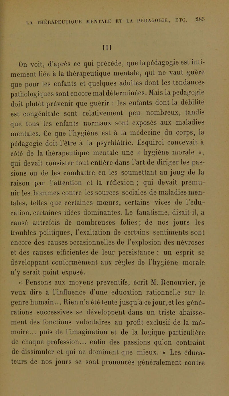 h\ THKH.U'KUTiyl'K MKNTALE ET I.A J'ÊDAOOGIE, ETC. III On voit, d’après ce qui précède, que la pédagogie est inti- mement liée à la thérapeutique mentale, qui ne vaut guère que pour les enfants et quelques adultes dont les tendances pathologiques sont encore mal déterminées. Mais la pédagogie doit plutôt prévenir que guérir : les enfants dont la débilité est congénitale sont relativement peu. nombreux, tandis que tous les enfants normaux sont exposés aux maladies mentales. Ce que l’hygiène est à la médecine du corps, la pédagogie doit l’être à la psychiatrie. Esquirol concevait à côté de la thérapeutique mentale une « hygiène morale », qui devait consister tout entière dans l’art de diriger les pas- sions ou de les combattre en les soumettant au joug de la raison par l’attention et la réflexion ; qui devait prému- nir les hommes contre les sources sociales de maladies men- tales, telles que certaines mœurs, certains vices de l’édu- cation, certaines idées dominantes. Le fanatisme, disait-il, a causé autrefois de nombreuses folies; de nos jours les troubles politiques, l’exaltation de certains sentiments sont encore des causes occasionnelles de l’explosion des névroses et des causes efficientes de leur persistance : un esprit se développant conformément aux règles de l’hygiène morale n’y serait point exposé. « Pensons aux moyens préventifs, écrit M. Renouvier, je veux dire h l’influence d’une éducation rationnelle sur le genre humain... Rien n’a été tenté jusqu’à ce jour,et les géné- rations successives se développent dans un triste abaisse- ment des fonctions volontaires au profit exclusif de la mé- moire... puis de l’imagination et de la logique particulière de chaque profession... enfin des passions qu’on contraint de dissimuler et qui ne dominent que mieux. » Les éduca- teurs de nos jours se sont prononcés généralement contre