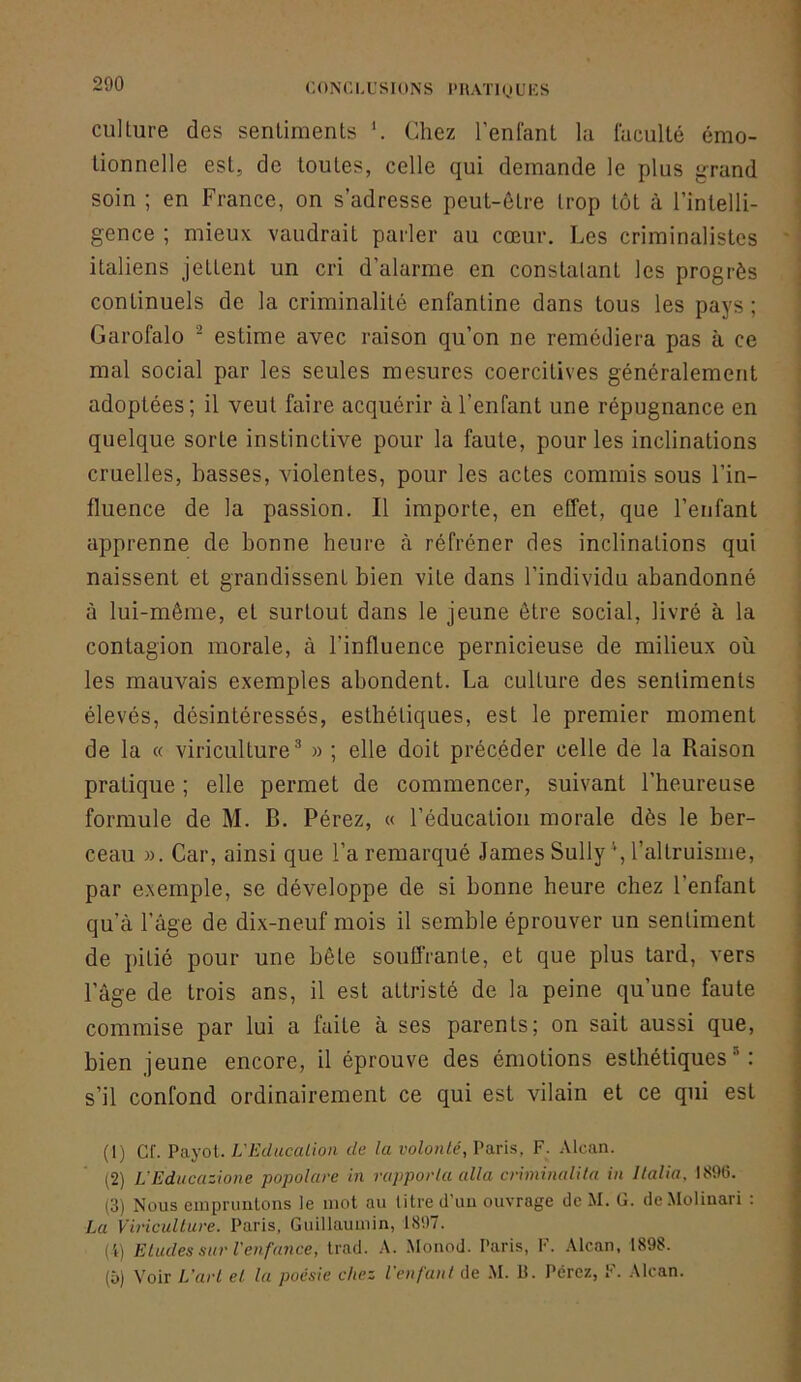 culture des sentiments Chez l’enfant la faculté émo- tionnelle est, de toutes, celle qui demande le plus grand soin ; en France, on s’adresse peut-être trop tôt à l’intelli- gence ; mieux vaudrait parler au cœur. Les criminalistes italiens jettent un cri d’alarme en constatant les progrès continuels de la criminalité enfantine dans tous les pays ; Garofalo - estime avec raison qu’on ne remédiera pas à ce mal social par les seules mesures coercitives généralement adoptées; il veut faire acquérir à l’enfant une répugnance en quelque sorte instinctive pour la faute, pour les inclinations cruelles, basses, violentes, pour les actes commis sous l’in- fluence de la passion. Il importe, en effet, que l’enfant apprenne de bonne heure à réfréner des inclinations qui naissent et grandissent bien vite dans l’individu abandonné à lui-même, et surtout dans le jeune être social, livré à la contagion morale, à l’influence pernicieuse de milieux où les mauvais exemples abondent. La culture des sentiments élevés, désintéressés, esthétiques, est le premier moment de la « viriculture* » ; elle doit précéder celle de la Raison pratique ; elle permet de commencer, suivant l’heureuse formule de M. B. Pérez, « l’éducation morale dès le ber- ceau ». Car, ainsi que l’a remarqué James Sully \ l’altruisme, par exemple, se développe de si bonne heure chez l’enfant qu’à l’âge de dix-neuf mois il semble éprouver un sentiment de pitié pour une bête souffrante, et que plus tard, vers l’âge de trois ans, il est attristé de la peine qu’une faute commise par lui a faite à ses parents; on sait aussi que, bien jeune encore, il éprouve des émotions esthétiques'*: s’il confond ordinairement ce qui est vilain et ce qui est (1) Cf. Payot. L'Education de la volonté, Paris, F. .Vlcan. (2) L’Ediicazione popolare in rapporta alla criminalila in llalia, 1896. (3) Nous empninlons le mot au litre d'uu ouvrage de M. G. de.MoIiuari ; La Viriculture. Paris, Guillaumin, 1897. ( i) Etudes sur Venfance, trad. A. Monod. Paris, F. Alcan, 1898. (ù) Voir L'art et la poésie chez l’enfant de .M. 13. Pérez, F. Alcan.