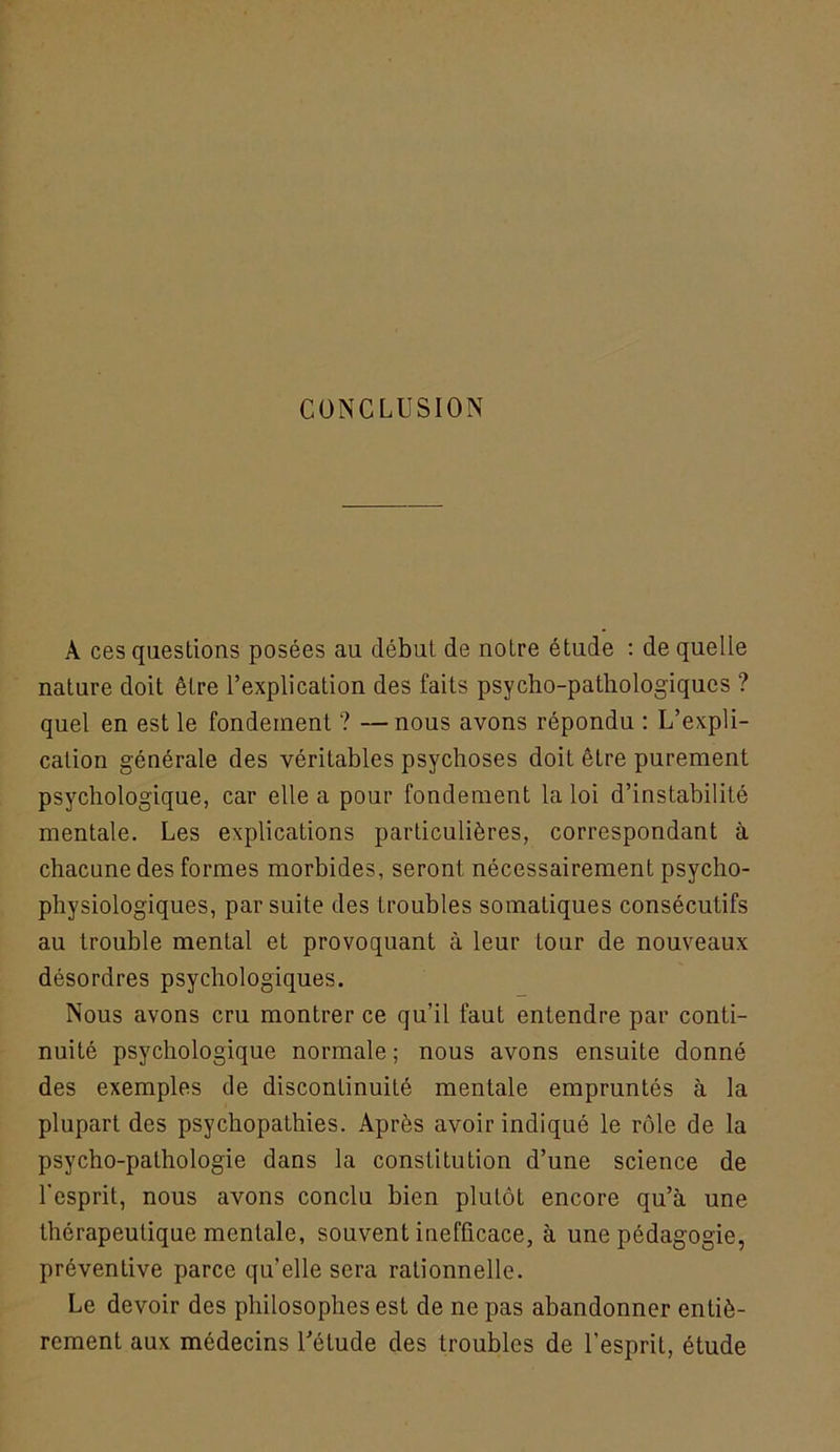 CONCLUSION A ces questions posées au début de notre étude : de quelle nature doit être l’explication des faits psycho-pathologiques ? quel en est le fondement ? —nous avons répondu : L’expli- cation générale des véritables psychoses doit être purement psychologique, car elle a pour fondement la loi d’instabilité mentale. Les explications particulières, correspondant à chacune des formes morbides, seront nécessairement psycho- physiologiques, par suite des troubles somatiques consécutifs au trouble mental et provoquant à leur tour de nouveaux désordres psychologiques. Nous avons cru montrer ce qu’il faut entendre par conti- nuité psychologique normale; nous avons ensuite donné des exemples de discontinuité mentale empruntés à la plupart des psychopathies. Après avoir indiqué le rôle de la psycho-pathologie dans la constitution d’une science de l'esprit, nous avons conclu bien plutôt encore qu’à une thérapeutique mentale, souvent inefficace, à une pédagogie, préventive parce qu’elle sera rationnelle. Le devoir des philosophes est de ne pas abandonner entiè- rement aux médecins Uétude des troubles de l’esprit, étude