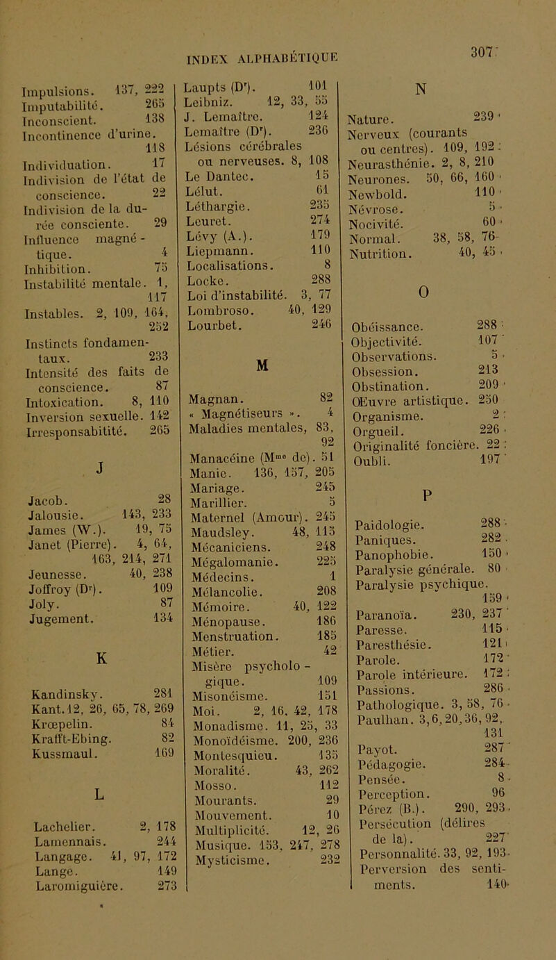 Impulsions. 13”, 2:22 Impulabililé. 2Go Inconscient. 138 Incontinence d’urine. 118 Individuation. 1” Indivision do l’état de • OS> conscience. Indivision de la du- rée consciente. 29 Inilucnco magné - tique. 1 Inhibition. 73 Instabilité mentale. 1, 117 Instables. 2, 109, 164, 232 Instincts fondamen- taux. 233 Intensité des faits de conscience. 87 Intoxication. 8, 110 Inversion sexuelle. 142 Irresponsabilité. 265 Laupts (D'). 101 Leibniz. 12, 33, 33 J. Lemaître. 124 Lemaître (D'). 236 Lésions cérébrales ou nerveuses. 8, 108 Le Dantec. 15 Lélut. 61 Léthargie. 233 Leurct. 274 Lévy 179 Liepmann. 110 Localisations. 8 Locke. 288 Loi d’instabilité. 3, 77 Lombroso. 40, 129 Lourbet. 246 M Magnan. 82 « Magnétiseurs ». 4 Maladies mentales, 83, 92 J Jacob. 28 Jalousie. 143, 233 James (W.). 19, 75 Janet (Pierre). 4, 64, 163, 214, 271 Jeunesse. 40, 238 Joffroy (D''). 109 Joly. 87 Jugement. 134 K Kandinsky. 281 Kant. 12, 26, 65, 78, 269 Krœpelin. 84 Kratft-Ebing. 82 Kussmaul. 169 L Lachelier. 2, 178 Lamennais. 244 Langage. 41 , 97, 172 Lange. 149 Laromiguière 273 Manacéine (M“ de). 31 Manie. 136, 137, 203 Mariage. 243 Marinier. 3 Maternel (Amour). 245 Maudsley. 48, 113 Mécaniciens. 248 Mégalomanie. 223 Médecins. 1 Mélancolie. 208 Mémoire. 40, 122 Ménopause. 186 Menstruation. 183 Métier. 42 Misère psycholo - gique. 109 Misonéisme. 131 Moi. 2, 16. 42, 178 Monadisme. 11, 25, 33 Monoïdéisme. 200, 236 Montesquieu. 133 Moralité. 43, 262 Mosso. 112 Mourants. 29 Mouvement. 10 Multiplicité. 12, 26 Musique. 153, 247, 278 Mysticisme. 232 N Nature. 239 • Nerveux (courants ou centres). 109, 192; Neurasthénie. 2, 8, 210 Neurones. 30, 66, 160 ■ Ncwbold. 110 ' Névrose. 3■ Nocivité. 00 • Normal. 38, 58, 76- Nutrition. 40, 43 • O Obéissance. 288 ■ Objectivité. 107 Observations. 5 ■ Obsession. 213 Obstination. 209 ■ Œuvre artistique. 230 Organisme. 2 : Orgueil. 226 • Originalité foncière 22 Oubli. 197' P Paidologie. 288 Paniques. 282 Panoplîobie. 150 Paralysie générale. 80 Paralysie psychique. 139 Paranoïa. 230, 237 Paresse. 115 Paresthésie. 121 Parole. 172 Parole intérieure. 172 Passions. 286 Pathologique. 3, 38 , 76 Paulhan. 3,6,20,36,92, 131 Payot. 287 Pédagogie. 284 Pensée. 8- Perception. 96 Pérez (B.). 290,293. Persécution (délires de la). 227' Personnalité. 33, 92, 193. Perversion des senti- ments. 140-